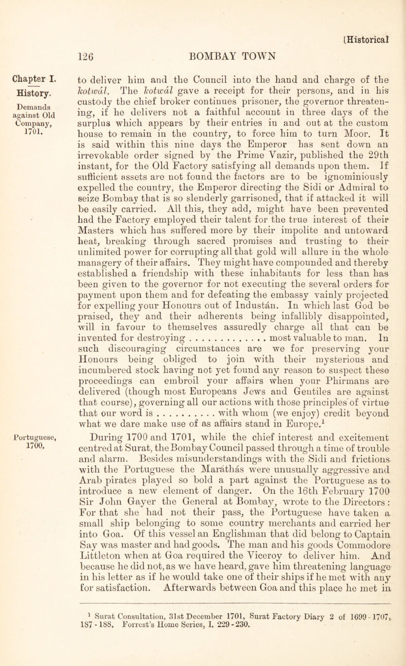 Chapter I. History. Demands against Old Company, 1701. Portuguese, 1700. 126 BOMBAY TOWN to deliver him and the Council into the hand and charge of the liotwdl. The Iwtwdl gave a receipt for their persons, and in his custody the chief broker continues prisoner, the governor threaten- ing, if he delivers not a faithful account in three days of the surplus which appears by their entries in and out at the custom house to remain in the country, to force him to turn Moor. It is said within this nine days the Emperor has sent down an irrevokable order signed by the Prime Vazir, published the 29th instant, for the Old Factory satisfying all demands upon them. If sufficient assets are not found the factors are to be ignominiously expelled the country, the Emperor directing the Sidi or Admiral to seize Bombay that is so slenderly garrisoned, that if attacked it will be easily carried. All this, they add, might have been prevented had the Factory employed their talent for the true interest of their Masters which has suffered more by their impolite and untoward heat, breaking through sacred promises and trusting to their unlimited power for corrupting all that gold will allure in the whole inanagery of their affairs. They might have compounded and thereby established a friendship with these inhabitants for less than has been given to the governor for not executing the several orders for payment upon them and for defeating the embassy vainly projected for expelling your Honours out of Industan. In which last God be praised, they and their adherents being infallibly disappointed,, will in favour to themselves assuredly charge all that can be invented for destroying most valuable to man. In such discouraging circumstances are we for preserving your Honours being obliged to join with their mysterious and incumbered stock having not yet found any reason to suspect these proceedings can embroil your affairs when your Phirmans are delivered (though most Europeans Jews and Gentiles are against that course), governing all our actions with those principles of virtue that our word is with whom (we enjoy) credit beyond what we dare make use of as affairs stand in Europe,^ During 1700 and 1701, while the chief interest and excitement centred at Surat, the Bombay Council passed through a time of trouble and alarm. Besides misunderstandings with the Sidi and frictions- with the Portuguese the Marathas were unusually aggressivn and Arab pirates played so bold a part against the Portuguese as to introduce a new element of danger. On the 16th February 1700 Sir John Gayer the General at Bombay, wrote to the Directors: For that she had not their pass, the Portuguese have taken a small ship belonging to some country merchants and carried her into Goa. Of this vessel an Englishman that did belong to Captain Say was master and had goods. The man and his goods Commodore Littleton when at Goa required the Viceroy to deliver him. And because he did not, as we have heard, gave him threatening language in his letter as if he would take one of their ships if he met with any for satisfaction. Afterwards between Goa and this place he met in ^ Surat Consultation, 81st December 1701, Surat Factory Diary 2 of 1699-1707,