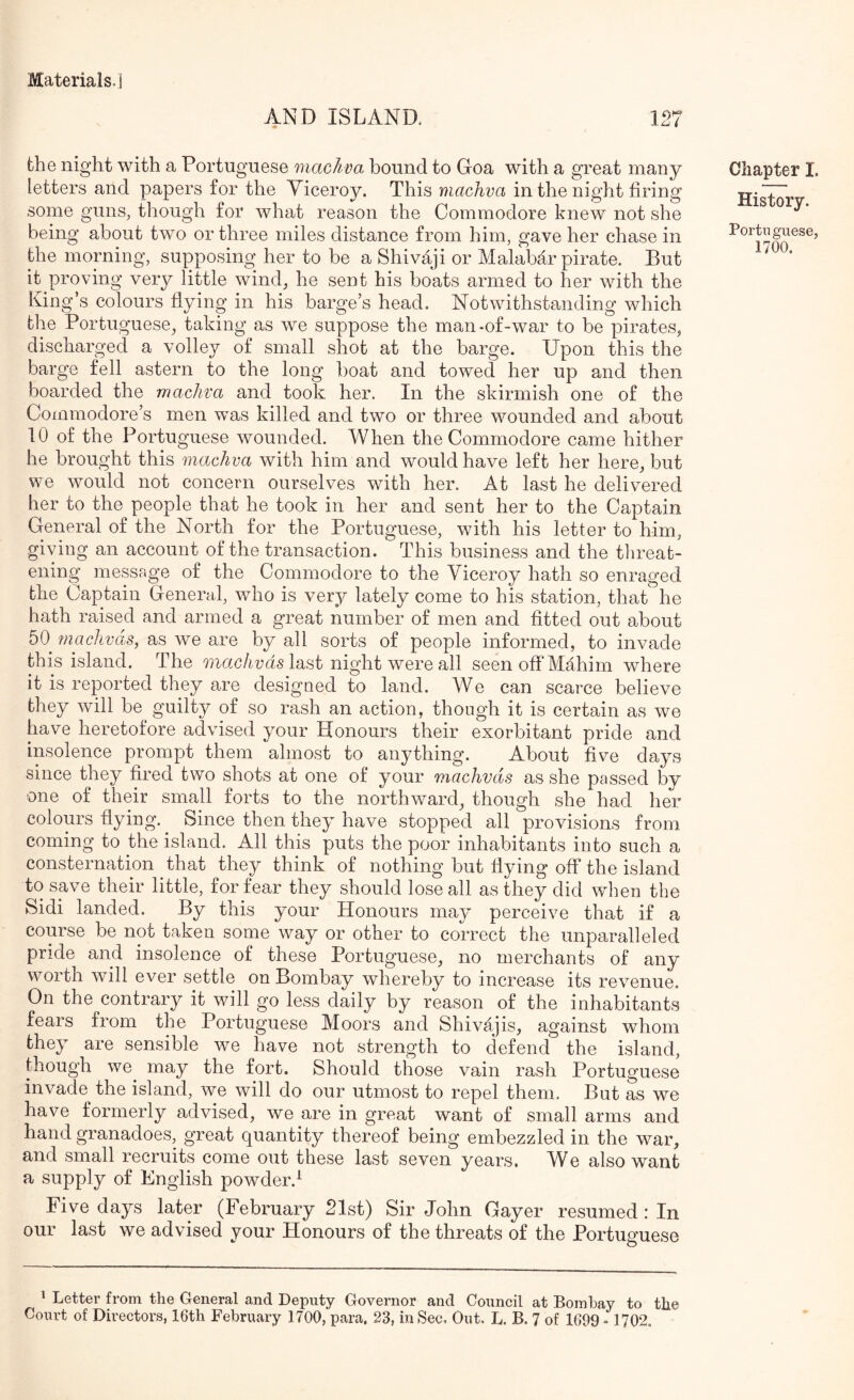 AND ISLAND. 127 the night with a Portuguese machva bound to Doa with a great many letters and papers for the Viceroy. This machva in the night tiring some guns, though for what reason the Commodore knew not she being about two or three miles distance from him, gave her chase in the morning, supposing her to be a Shivaji or Malabar pirate. But it proving very little wind, he sent his boats armed to her with the King’s colours flying in his barge’s head. Notwithstanding which the Portuguese, taking as we suppose the man-of-war to be pirates, discharged a volley of small shot at the barge. Upon this the barge fell astern to the long boat and towed her up and then boarded the machva and took her. In the skirmish one of the Commodore’s men was killed and two or three wounded and about 10 of the Portuguese wounded. When the Commodore came hither he brought this machva with him and would have left her here, but we would not concern ourselves with her. At last he delivered her to the people that he took in her and sent her to the Captain General of the North for the Portuguese, with his letter to him, giving an account of the transaction. This business and the tlireat- ening message of the Commodore to the Viceroy hath so enraged the Captain General, who is very lately come to his station, that he hath raised and armed a great number of men and fitted out about 50 fnachvas, as we are by all sorts of people informed, to invade this island. The last night were all seen off Mahim where it is reported they are designed to land. We can scarce believe they will be guilty of so rash an action, though it is certain as we have heretofore advised your Honours their exorbitant pride and insolence prompt them almost to anything. About five days since they fired two shots at one of your machvds as she passed by one of their small forts to the northward, though she had her colours hying. Since then they have stopped all provisions from coming to the island. All this puts the poor inhabitants into such a consternation that they think of nothing but flying off the island to save their little, for fear they should lose all as they did when the Sidi landed. By this your Honours may perceive that if a course be not taken some way or other to correct the unparalleled pride and insolence of these Portuguese, no merchants of any worth will ever settle on Bombay whereby to increase its revenue. On the contrary it will go less daily by reason of the inhabitants fears from the Portuguese Moors and Shivajis, against whom they are sensible we have not strength to defend the island, though we may the fort. Should those vain rash Portuguese invade the island, we will do our utmost to repel them. But as we have formerly advised, we are in great want of small arms and hand granadoes, great quantity thereof being embezzled in the war, and small recruits come out these last seven years. We also want a supply of English powder.^ Five days later (February 21st) Sir John Gayer resumed: In our last we advised your Honours of the threats of the Portuguese Chapter I. History. Portuguese, 1700, ^ Letter from the General and Deputy Governor and Council at Bombay to the Court of Directors, 16th February 1700, para. 23, in Sec, Out, L. B. 7 of 1699 - 1702,