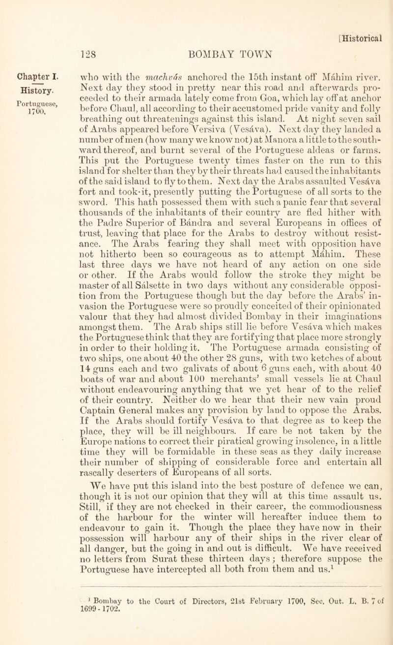 128 BOMBAY TOWN Chapter I. History. Portuguese, 1700, who with the machvos anchored the 15th instant off Mahim river. Next day they stood in pretty near this road and afterwards pro- ceeded to their armada lately come from Goa, which lay off at anchor before Chaiil, all according to their accustomed pride vanity and folly breathintr out threateiiings agfainst this island. At niMrt seven sail of Arabs appeared before Versiva (Yesava). Next day they landed a number of men (how many we know not) at Manora a little to the south- ward thereof, and burnt several of the Portuguese aldeas or farms. This put the Portuguese twenty times faster on the run to this island for shelter than they by their threats had caused the inhabitants of the said island to fly to them. Next day the Arabs assaulted Vesava fort and took*it, presently putting the Portuguese of all sorts to the sword. This hath possessed them with such a panic fear that several thousands of the inhabitants of their country are fled hither with the Padre Superior of Bandra and several Europeans in offices of trust, leaving that place for the Arabs to destroy without resist- ance. The Arabs fearing they shall meet with opposition have not hitherto been so courageous as to attempt Mahim. These last three days we have not heard of any action on one side or other. If the Arabs would follow the stroke they might be master of all Sffisette in two days without any considerable opposi- tion from the Portuguese though but the day before the Arabs’ in- vasion the Portuguese were so proudly conceited of their opinionated valour that they had almost divided Bombay in their imaginations amongst them. The Arab ships still lie before Vesava which makes the Portuguese think that they are fortifying that place more strongly in order to their holding it. The Portuguese armada consisting of two ships, one about 40 the other 28 guns, with two ketches of about 14 guns each and twm galivats of about 6 guns each, with about 40 boats of war and about 100 merchants'’ small vessels lie at Chaul without endeavouring anything that we yet hear of to the relief of their country. Neither do we hear that their new vain proud Captain General makes any provision by land to oppose the Arabs. If the Arabs should fortify Vesava to that degree as to keep the place, they will be ill neighbours. If care be not taken by the Europe nations to correct their piratical growing insolence, in a little time they will be formidable in these seas as they daily increase their number of shipping of considerable force and entertain all rascally deserters of Europeans of all sorts. AVe have put this island into the best posture of defence we can, though it is not our opinion that they will at this time assault us. Still, if they are not checked in their career, the commodiousness of the harbour for the winter will hereafter induce them to endeavour to gain it. Though the place they have now in their possession will harbour any of their ships in the river clear of all danger, but the going in and out is difficult. We have received no letters from Surat these thirteen days; therefore suppose the Portuguese have intercepted all both from them and us.^ 1 Bombay to the Court of Directors, 21st February 1700, Sec. Out. L. B, 7 of