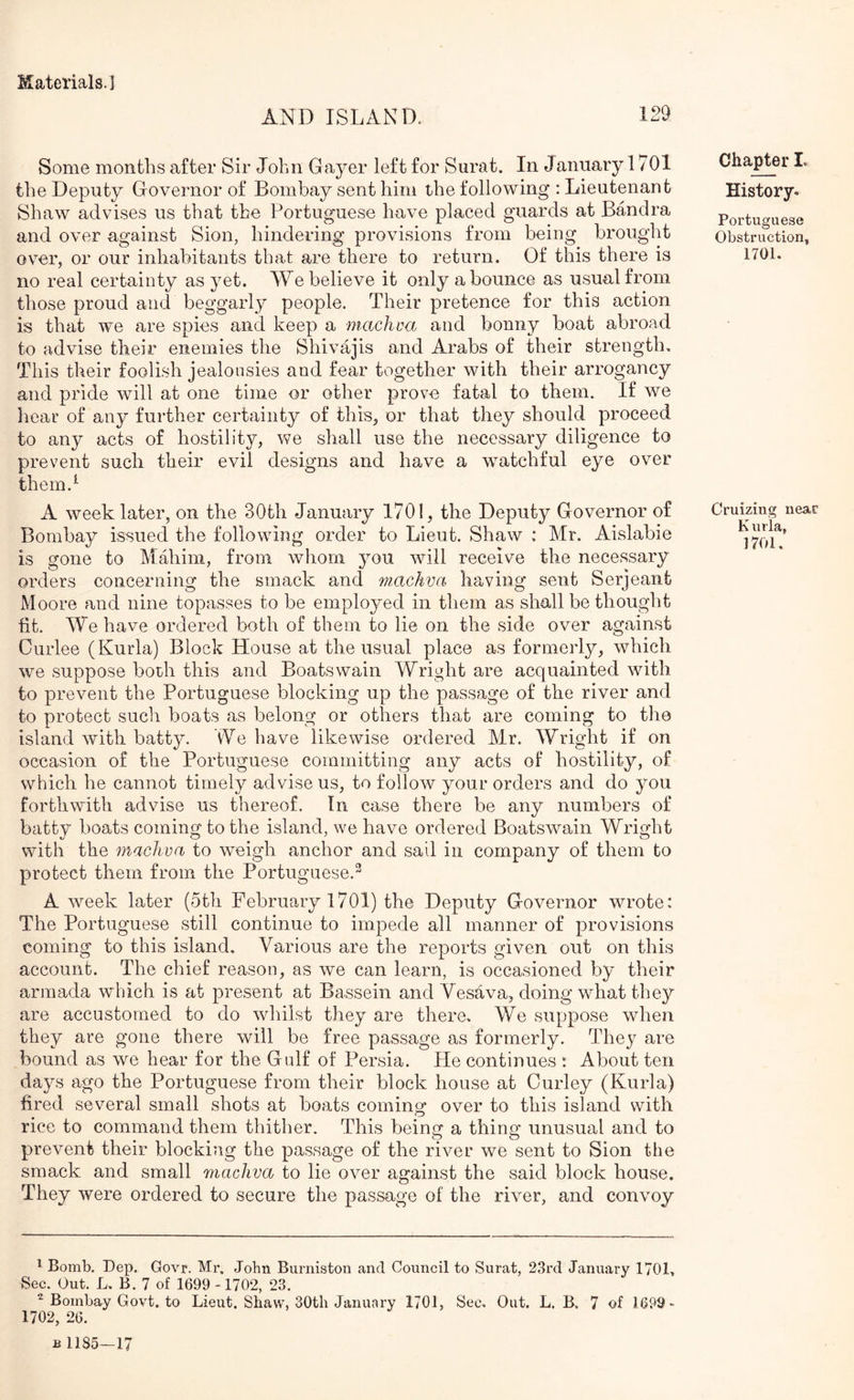 129 AND ISLAND. Some months after Sir John Gayer left for Surat. In January 1701 the Deputy Governor of Bombay sent him the following : Lieutenant Shaw advises us that the Portuguese have placed guards at Bandra and over against Sion, hindering provisions from being brought over, or our inhabitants that are there to return. Of this there is no real certainty as yet. We believe it only a bounce as usual from those proud and beggarly people. Their pretence for this action is that we are spies and keep a machva and bonny boat abroad to advise their enemies the Shivajis and Arabs of their strength. This their foolish jealousies and fear together with their arrogancy and pride will at one time or other prove fatal to them. If we hear of any further certainty of this, or that they should proceed to any acts of hostility, we shall use the necessary diligence to prevent such their evil designs and have a w^atchful eye over thern.^ A week later, on the 30th January 1701, the Deputy Governor of Bombay issued the following order to Lieut. Shaw : Mr. Aislabie is gone to Mahim, from whom you will receive the necessary orders concerning the smack and machva having sent Serjeant Moore and nine topasses to be employed in them as shall be thought fit. We have ordered both of them to lie on the side over against Ourlee (Kurla) Block House at the usual place as formerly, which we suppose both this and Boatswain Wright are acquainted with to prevent the Portuguese blocking up the passage of the river and to protect such boats as belong or others that are coming to the island with batty. We have likewise ordered Mr. Wright if on occasion of the Portuguese committing any acts of hostility, of which he cannot timely advise us, to follow your orders and do you forthwith advise us thereof. In case there be any numbers of batty boats coming to the island, we have ordered Boatswain Wright with the machva to weigh anchor and sail in company of them to protect them from the Portuguese.^ A week later (5th February 1701) the Deputy G-overnor wrote: The Portuguese still continue to impede all manner of provisions coming to this island. Various are the reports given out on this account. The chief reason, as we can learn, is occasioned by their armada which is at present at Bassein and Vesava, doing what they are accustomed to do whilst they are there. We suppose when they are gone there will be free passage as formerly. They are bound as we hear for the Gulf of Persia. He continues : About ten days ago the Portuguese from their block house at Curley (Kurla) fired several small shots at boats coming over to this island with rice to command them thither. This being a thing unusual and to prevent their blocking the passage of the rivmr we sent to Sion the smack and small machva to lie over against the said block house. They were ordered to secure the passage of the river, and convoy Chapter L History* Portuguese Obstruction, 1701. Cruizing near K urla, 1701. ^ Bomb. Dep. Govr. Mr. John Burniston and Council to Surat, 23rd January 1701, Sec. Out. L. B. 7 of 1699 -1702, 23. ^ Bombay Govt, to Lieut. Shaw, 30th January 1701, Sec, Out. L. B. 7 of 1699 > 1702, 26. B 1185—17