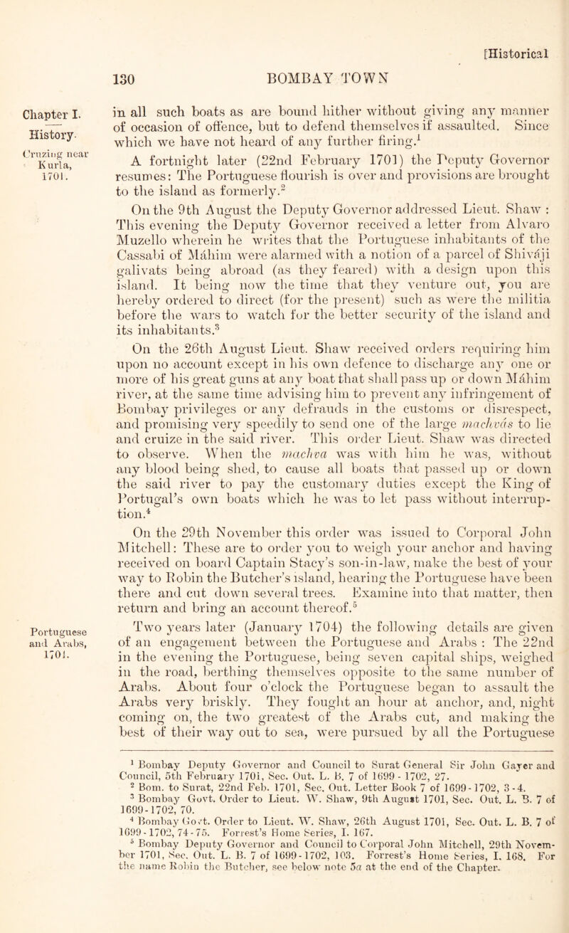 Chapter I. History- Crnzing near K urla, 1701. Portuguese and Arabs, 1701. 130 BOMBAY TOWN in all such boats as are bound hither without giving any manner of occasion of offence, but to defend themselves if assaulted. Since which we have not heard of any further firing.^ A fortnight later (22nd February 1701) the Pcputy Governor resumes: The Portuguese ffourish is over and provisions are brought to the island as formerly. On the 9th August the Deputy Governor addressed Lieut. Shaw : This evening the Deputy Governor received a letter from Alvaro Muzello wherein he writes that the Portuguese inhabitants of the Cassabi of Mahim were alarmed with a notion of a parcel of Shivaji galivats being abroad (as they feared) with a design upon this island. It being now the time that they venture out, you are hereby ordered to direct (for the present) such as were the militia before tlie wars to watch for the better security of the island and its inhabitants.^ On the 26th August Lieut. Shaw received orders requiring him upon no account except in Ins own defence to discharge any one or more of his great guns at any boat that shall pass up or down Mahim river, at the same time advising him to prevent any infringement of Bombay privileges or any defrauds in the customs or disrespect, and promising very speedily to send one of the large maclivds to lie and cruize in the said river. This order Lieut. Shaw was directed to observe. When the machva was with him he was, without any blood being shed, to cause all boats that passed up or down the said river to pay the customary duties except the King of PortugaPs owni boats which he was to let pass without interrup- tion.^ On the 29th November this order was issued to Corporal John Mitchell: These are to order you to weigh your anchor and having received on board Captain Stacy’s son-in-law, make the best of your Avay to Robin the Butcher’s island, hearing the Portuguese have been there and cut down several trees. Examine into that matter, then return and bring an account thereof.^ Two years later (January 1704) the following details are given of an engagement between the Portuguese and Arabs ; The 22nd in the evening the Portuguese, being seven capital ships, weighed in the road, berthing themselves opposite to the same number of Arabs, About four o’clock the Portuguese began to assault the Arabs very briskly. They fought an hour at anchor, and, night coming on, the two greatest of the Arabs cut, and making the best of their way out to sea, were pursued by all the Portuguese ^ Bombay Deputy Governor and Council to Surat General Sir John Gayer and Council, 5th February 170i, Sec. Out. L, B. 7 of 1(199 - 1702, 27- 2 Bom. to Surat, 22nd Feb. 1701, Sec. Out. Letter Book 7 of 1699-1702, 3-4. ^ Bombay Govt. Order to Lieut. W. Shaw, 9th August 1701, Sec. Out. L. B. 7 of 1699-1702, 70. ^ Bombay Go>'t. Order to Lieut. W. Shaw, 26th August 1701, Sec. Out. L. B. 7 of 1699-1702,74-75. Forrest’s Home Series, I. 167.  Bombay Deputy Governor and Council to Corporal John Mitchell, 29th Novem- ber 1701, Sec. Out. L. B. 7 of 1699-1702, 103. Forrest’s Home Series, I. 168. For th-e name llolrin the Butcher, .see below note 5a at the end of the Chapter.