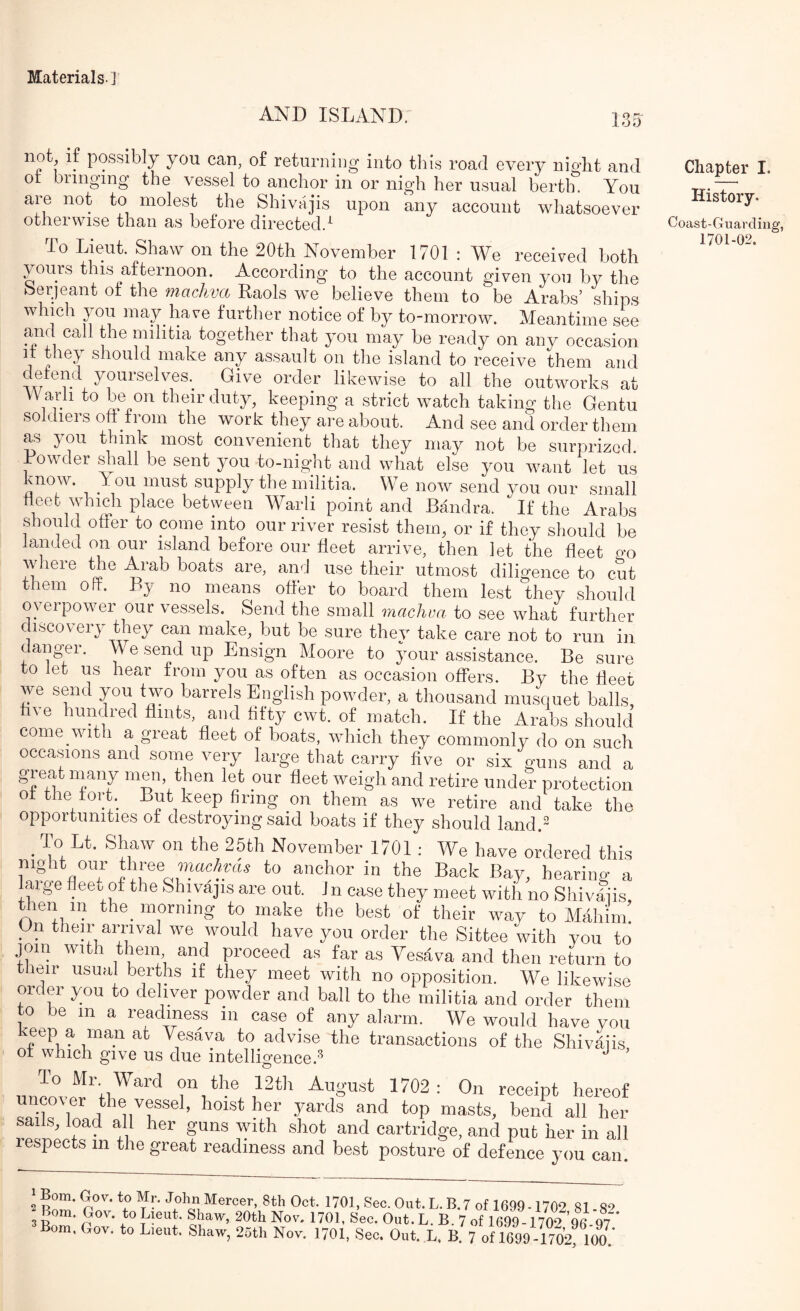AND ISLAND. 135 not^ if possibly you can, of returniog into this road every nioLt and ot bringing the vessel to anchor in or nigh her usual bertln You are not to molest the Shivajis upon any account whatsoever otherwise than as before directed.^ To Lieut. Shaw on the 20th November 1701 : We received both yours this afternoon. According to the account given you by the Serjeant of the machva Raols we believe them to be Arabs’ ships which you may have further notice of by to-morrow. Meantime see and call the militia together that you may be ready on any occasion it they should make any assault on the island to receive them and detend yourselves. Give order likewise to all the outworks at Warli to be on their duty, keeping a strict watch taking the Gentu soldiers oft from the work they are about. And see and order them as you think most convenient that they may not be surprized. Lowder shall be sent you to-night and what else you want let us vnow. You must supply the militia. We now send you our small fleet which place between Warli point and Bandra. If the Arabs should offer to come into our river resist them, or if they should be landed on our island before our fleet arrive, then let the fleet p'o where the Arab boats are, and use their utmost diligence to cut them off. By no means offer to board them lest they should overpower our vessels. Send the small machva to see what further discovery they can make, but be sure thev take care not to run in dangler. We send up Ensign Moore to assistance. Be sure to let us hear from you as often as occasion offers. By the fleet we send you two barrels English powder, a thousand musquet balls, hve hundred flints, and fifty cwt. of match. If the Arabs should come vvith a great fleet of boats, which they commonly do on such occasions and some very large that carry five or six guns and a great many men then let our fleet weigh and retire under protection of the fort. But keep firing on them as we retire and take the opportunities of destroying said boats if they should land.- ^ To Lt. Shaw on the 25th November 1701 ; We have ordered this night our three to anchor in the Back Bay, hearing a laige fleeu of the Shivajis are out. Jn case they meet with no Shivljis then in the morning to make the best of their way to Mdliiin On their amval we would have you order the Sittee with you to join with them and proceed as far as Yesava and then return to their usual berths if they meet with no opposition. We likewise order you to deliver powder and ball to the militia and order them to be in a readmes^s in case of any alarm. We would have you rYesava to advise the transactions of the Shivajis of which give us due intelligence.^ ^ ’ To Mr. Ward on the 12th August 1702 : On receipt hereof uncover the vessel, hoist her yards and top masts, bend all her sails, load all her guns with shot and cartridge, and put her in all respects in the great readiness and best posture of defence you can ‘ Bom. Gov. to Mr. John Mercer, 8th Oct. 1701, Sec. Out. L. B.7 0(1699-1702 81 So Bom. Gov. to Lieut. Shaw, 20th Nov. 1701, Sec. Out. L. B. 7 of 1699-1702 ’% 97 ‘ ’Bom. Gov. to L.eut. Shaw, 26th Nov. 1701, Sec. Out. L. B. 7 of 1699 I702! 100.’ Chapter I. History. Coast-Guarding, 1701-02.