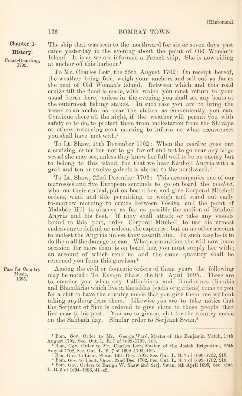 136 BOMBAY TOWN Chapter I. History. Coast-Guarding, 1702. Pass for Country Music, 1695. The ship that was seen to the northward for six or seven days past came yesterday in the evening about the point of Old Woman\s Island. It is as we are informed a French ship. She is now riding at anchor off this harbour.-^ To Mr. Charles Lott, the 26th August 1702: On receipt hereof, the weather being fair, weigh your anchors and sail out as far as the reef of Old Vv^omaiTs Island. Between which and this road cruize till the flood is made, with which you must return to your usual berth here, unless in the evening you shall see any boats at the outermost fishing stakes. In such case you are to bring the vessel to an anchor as near the stakes as conveniently you can. Continue there all the night, if the weather will permit you with safety so to do, to protect them from molestation from the Shivajis or others, returning next morning to inform us what occurrences you.shall have met with.^ To Lt. Shaw, 19th December 1702 : When the machva goes out a cruizing, order her not to go far off and not to go near any large vessel she may see, unless they know her full well to be no enemy but to belong to this island, for that we hear Kanhoji Angria with a grab and ten or twelve galvets is abroad to the northward.^ To Lt. Shaw^, 22nd December 1702; This accompanies one of our matrosses and five European sentinels to go on board the machva^ wdio on their arrival, put on board her, and give Corporal Mitchell orders, wind and tide permitting, to weigh and stand out early to-morrow morning to cruize between Vesava and the point of Malabar Hill to observe as far as possible the motion of Kanhoji Angria and his fleet. If they shall attack or take any vessels bound to this port, order Corporal Mitchell to use his utmost endeavour to defend or redeem the captures ; but on no other account to molest the Angrias unless they assault him. In such case he is to do them all the damage he can. What ammunition she will now have occasion for more than is on board her, you must supply her wdth; an account of which send us and the same quantity shall be returned you from this garrison.^ Among the civil or domestic orders of these years the following may be noted : To Ensign Shaw, the 8th April 1695. These are to enorder you wdien any Callimbines and Bundcrines (Kunbis and Bhandaris) which live in the addas (vadis or gardens) come to you for a chit to have the country music that you give them one without taking anything from them. Likewise you are to take notice that the Serjeant of Sion is ordered to give chits to those people that live near to his post. You are to give no chit for the country music on the Sabbath day. Similar order to Serjeant Swan.^ * Bora. Go\^. Order to Mr. George Ward, Master of the Benjamin Yatch, I2tli August 1702, Sec. Out. L. B. 7 of 1699-1702. 183. ^ Bom. Gov. Order to Mr. Charles Lott, Master of the Josiah Brigantine, 25th August 1702, 8ec. Out. L. B. 7 of 1699-1702, 186. ^ Bora.Gov. to Lieut. Shaw, 19th Dec. 1702, Sec. Out. L. B. 7 of 1699-1702, 215. Bom. Gov. to Lieut. Shaw, 22nd Dec. 1702, Sec. Out. L. B. 7 of 1699-1702, 216. ® Bom. Gov. Orders to Ensign W. Shaw and Serj. Kswan, 8th April 1695, Sec. Out.