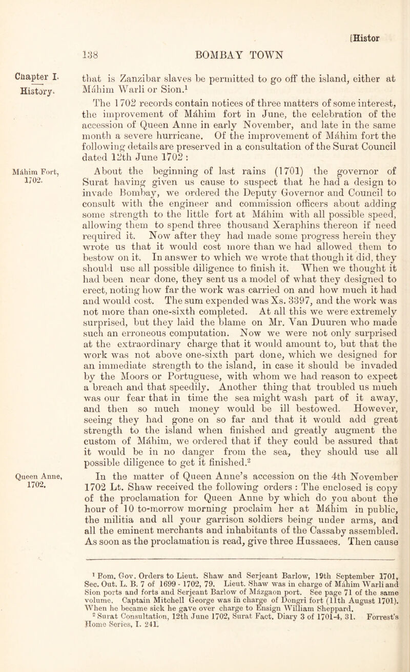 [Histor 138 BOMBAY TOWN Ciiapter I. History* Mdhim Fort, 1702. Queen Anne, 1702. that is Zanzibar slaves be periiiitted to go off the island^ either at Mahim Warli or Sion.^ The 1702 records contain notices o£ three matters of some interest, the improvement of Mahim fort in June, the celebration of the accession of Queen Anne in early November, and late in the same month a severe hurricane. Of the improvement of Mahim fort the following details are preserved in a consultation of the Surat Council dated 12th June 1702 : About the beginning of last rains (1701) the governor of Surat having given us cause to suspect that he had a design to invade Bombay, we ordered the Deputy Oovernor and Council to consult with the engineer and commission officers about adding some strength to the little fort at Mahim with all possible speed, allowing them to spend three thousand Xeraphins thereon if need required it. Now after they had made some progress herein they wrote us that it would cost more than we had allowed, them to bestow on it. In answer to which we wrote that though it did, they should use all possible diligence to finish it. When we thought it had been near done, they sent us a model of what they designed to erect, noting how far the work was carried on and how much it had and would cost. The sum expended was Xs. 3397, and the work was not more than one-sixth completed. At all this we were extremely surprised, but they laid the blame on Mr. Van Duuren who made such an erroneous computation. Now we were not only surprised at the extraordinary charge that it would amount to, but that the work was not above one-sixth part done, which we designed for an immediate strength to the island, in case it should be invaded by the Moors or Portuguese, with whom we had reason to expect a breach and that speedily. Another thing that troubled us much was our fear that in time the sea might wash part of it away, and then so much money would be ill bestowed. However, seeing they had gone on so far and that it would add great strength to the island when finished and greatly augment the custom of Mahim, we ordered that if they could be assured that it would be in no danger from the sea, they should use all possible diligence to get it finished.^ In the matter of Queen Anne’s accession on the 4th November 1702 Lt. Shaw received the following orders : The enclosed is copy of the proclamation for Queen Anne by which do you about the hour of 10 to-morrow morning proclaim her at Md.him in public, the militia and all your garrison soldiers being under arms, and all the eminent merchants and inhabitants of the Cassaby assembled. As soon as the proclamation is read, give three Hussaees. Then cause * Bom. Gov. Orders to Lieut. Shaw and Serjeant Barlow, 19th September 1701, Sec. Out. L. B. 7 of 1699 - 1702, 79. Lieut. Shaw was in charge of Mahim Warli and Sion ports and forts and Serjeant Barlow of Mdzgaon port. See page 71 of the same volume. Captain Mitchell George was in charge of Dongri fort (11th August 1701). When he became sick he gave over charge to Ensign William Sheppard. Surat Consultation, 12th June 1702, Surat Fact. Diary 3 of 1701-4, 31. Forrest’s Home Series, I. 241.