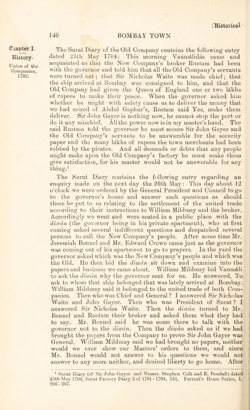 chapter I. History. Union of the Companies, 1702. Lllistoricai 140 BOMBAY TOWN 4’he Surat Diary of the Old Conjpaiiy contains the following entry dated 25th May 1704: This morning Vanmdlidas came and acquainted us that the New Company’s broker Rustam had been with the governor and told him that all the Old Company's servants were turned out ; that Sir Nicholas Waite was made chief; that the ship arrived at Bombay was consigned to him, and that the Old Company had given the Queen of England one or two lakhs of rupees to make their peace. When the governor asked him whether he might with safety cause us to deliver the money that we had seized of Abdul Gaphur’s, Rustam said Yes, make them deliver. Sir John Gayer is nothing now, he cannot stop the port or do it any mischief. All the power now is in my master’s hand. The said Rustam told the governor he must secure Sir John Gayer and the Old Company's servants to be answerable for the security paper and the many lakhs of rupees the town merchants had been robbed by the pirates. And all demands or debts that any people might make upon the Old Company’s factory he must make them give satisfaction, for his master would not be answerable for any thing.^ The Surat Diarv contains the followino; entry i^egarding an enquiry made on the next day the 26th May: This day about 12 o’clock we were ordered by the General President and Council to go to the governor’s house and answer such questions as should there be put to us relating to the settlement of the united trade according to their instructions to William Mildmay and the broker. Accordingly we went and were seated in a public place with the diwdn (the governor being in his private apartment), who at first coming asked several indifferent questions and despatched several persons to call the New Company’s people. After some time Mr. Jeremiah Bonnel and Mr. Edward Crowe came just as the governor was coming out of his apartment to go to prayers. In the yard the governor asked which was the New Company’s people and which was the Old. He then bid the diwdn sit down and examine into the papers and business we came about. William Mildmay bid Vanmhli to ask the diwdn why the governor sent for us. He answered. To ask to whom that ship belonged that was lately arrived at Bombay. William Mildmay said it belonged to the united trade of both Com- panies. Then who was Chief and General ? I answered Sir Nicholas Waite and John Gayer. Then who was President of Surat ? I answered Sir Nicholas Waite. Then the dhmn turned to Mr. Bonnel and Rustam their broker and asked them what they had to say. Mr. Bonnel said he was come there to talk with the governor not to the diwdn. Then the diwdn asked us if we had brought the papers from the Company to prove Sir John Gayer was General. William Mildmay said we had brought no papers, neither would we ever show our Masters’ orders to them, and since Mr. Bonnel would not answer to his questions we would not answer to any more neither, and desired liberty to go home. After ’ Surat Diary (of Sir John Gayer and Uessrs. Stephen Colt and E. Bendall) dated 26th May 1704, Surat Factory Diary 3 of 1701'1704, 151, Forrest’s Home Series, 1. 206 - 207.