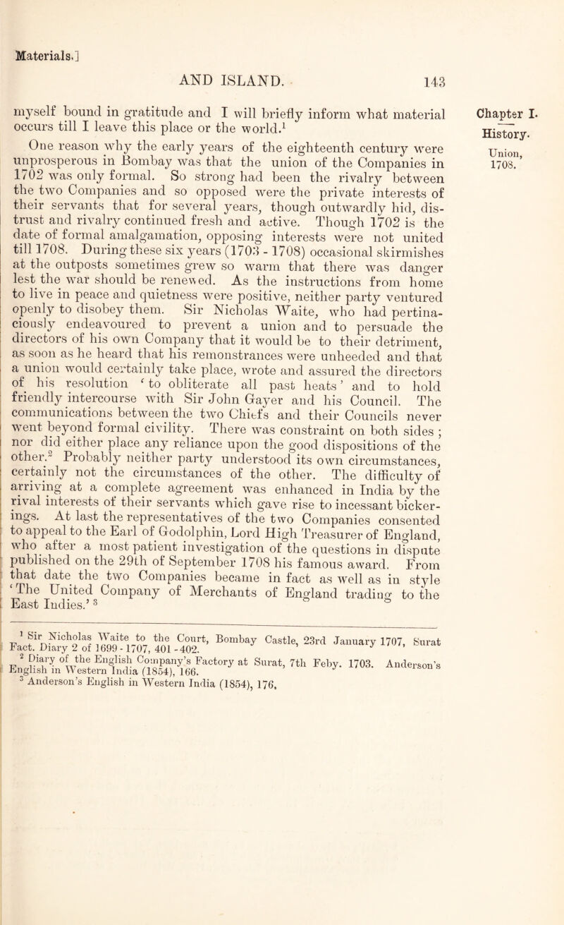 AND ISLAND. 143 myself bound in gratitude and I will briefly inform what material occurs till I leave this place or the world.^ One reason why the early years of the eighteenth century were 1/02 was only formal. So strong had been the rivalry between the two Companies and so opposed were the private interests of their servants that for several years^ though outwardly hid, dis- trust and rivalry continued fresh and active. Though 1702 is the date of formal amalgamation, opposing interests were not united till 1708. During these six years (1703 - 1708) occasional skirmishes at the outposts sometimes grew so warm that there was danger lest the war should be renewed. As the instructions from home to live in peace and quietness were positive, neither party ventured ; openly to disobey them. Sir Nicholas Waite, who had pertina- 1 cioLisly endeavoured to prevent a union and to persuade the i directors of his own Company that it would be to their detriment, 1 as soon as he heard that his remonstrances were unheeded and that I a union would certainly take place, wrote and assured the directors ^ of his resolution ' to obliterate all past heats ’ and to hold ; friendly intercourse with Sir John Gayer and his Council. The : communications between the two Chiefs and their Councils never I went beyond formal civility. There was constraint on both sides ; I nor did either place any reliance upon the good dispositions of the I otherJ Probably neither party understood its owui circumstances, : certainly not the circumstances of the other. The difflculty of : arriving at a complete agreement was enhanced in India by the rival interests of their servants which gave rise to incessant bicker- ] ings. At last the representatives of the two Companies consented : to appeal to the Earl of Godolphin, Lord High Treasurer of England, s wTo after a most patient investigation of the questions in drspate published on the 29th ol September 1/08 his famous award. From ; that date the two Companies became in fact as well as in style . ‘ The United Company of Merchants of England trading to the : East Indies.’ ^ Fact Dkry^s'o? ICot n07. 4W -wf’ 3 Anderson’s English in Western India (1854), 176. Chapter I. History. Union,