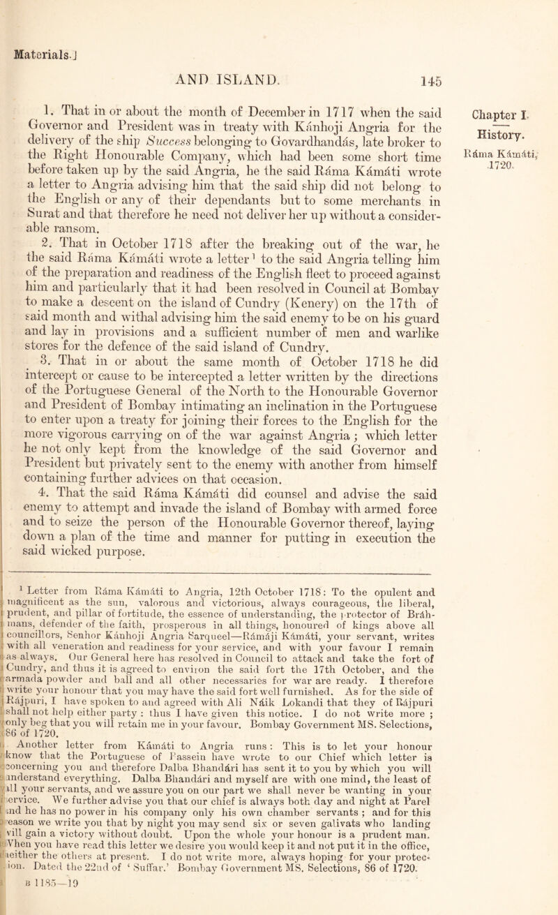 AND ISLAND. 145 1. That in or about the month of December in 1717 when the said Governor and President was in treaty with Kanhoji Angria for the delivery of the ship Success belonging* to Govardhandas^ late broker to the Right Plonourable Company, which had been some short time before taken up by the said Angria, he the said Rama Kamati wrote a letter to Angria advising him that the said ship did not belong to the English or any of their dependants but to some merchants in Surat and that therefore he need not deliver her up without a consider- able ransom. 2. That in October 1718 after the breaking out of the war, he the said Rama Kamati wrote a letter ^ to the said Angria telling him of the preparation and readiness of the English fleet to proceed against him and particularly that it had been resolved in Council at Bombay to make a descent on the island of Cundry (Kenery) on the 17th of said month and withal advising him the said enemy to be on his guard and lay in provisions and a sufficient number of men and warlike stores for the defence of the said island of Cundry. 3. That in or about the same month of October 1718 he did intercept or cause to be intercepted a letter written by the directions of the Portuguese General of the North to the Honourable Governor and President of Bombay intimating an inclination in the Portuguese to enter upon a treaty for joining their forces to the English for the more vigorous carrying on of the war against Angria; which letter he not only kept from the knowledge of the said Governor and President but privately sent to the enemy with another from himself containing further advices on that occasion. 4. That the said Rama Kamati did counsel and advise the said enemy to attempt and invade the island of Bombay wifh armed force and to seize the person of the Honourable Governor thereof, laying down a plan of the time and manner for putting in execution the said wicked purpose. Chapter L History. Rdma Kdmdti, .1720. * ^ Letter from Edma Kd,mdti to Angria, 12th October 1718; To the opulent and niagnificent as the sun, valorous and victorious, always courageous, the liberal, I prudent, and pillar of fortitude, the essence of understanding, the I'rotector of Brdh- f mans, defender of the faith, prosperous in all things, honoured of kings above all I councillors, fSenhor Kanhoji Angria Sarqueel—RdmSji Kdmdti, your servant, writes c with all veneration and readiness for your service, and with your favour I remain ; as always. Our General here has resolved in Council to attack and take the fort of I Cundiy, and thus it is agreed to environ the said fort the 17th October, and the fiarmada powder and ball and all other necessaries for war are ready, I therefoie !j write your honour that you may have the said fort well furnished. As for the side of jRdjpuri, I have spoken to and agreed with Ali Ndik Lokandi that they of Rajpuri . shallyot help either party : ihus I have given this notice. I do not write more ; fonly beg that you will retain me in your favour. Bombay Government MS. Selections, 86 of 1720. L Another letter from Kamdti to Angria runs ; This is to let your honour know that the Portuguese of I’assein have wrote to our Chief which letter is concerning you and therefore Dalba Bhanddri has sent it to you by which you will understand everything. Dalba Bhanddri and myself are with one mind, the least of ill your servants, and we assure you on our part we shall never be wanting in your i .ervice. We further advise you that our chief is alw^ays both day and night at Parel [ nrd he has no power in his company only his own chamber servants ; and for this D eason we write you that by night you may send six. or seven galivats who landing ; vill gain a victory without doubt. Upon the whole your honour is a prudent man. [' Vhen you have read this letter we desire you would keep it and not put it in the office, ( leither the others at present, I do not write more, always hoping for your proteC' ion. Dated the 22ud of ‘ Suffar.’ Bombay Government MS. Selections, 86 of 1720. B 1185—19