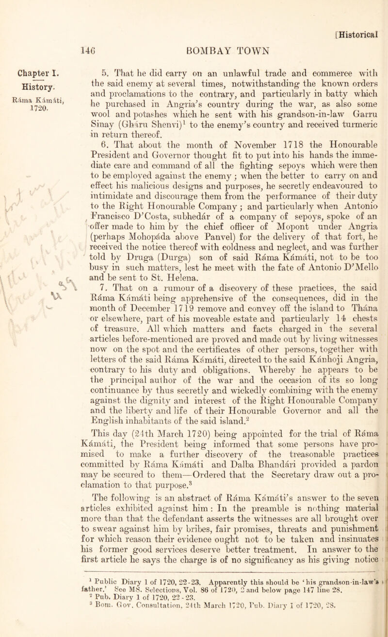 14G BOMBAY TOWN Chapter I* History. Rcima KdinAti, 1720. I I 5. That he did carry on an unlawful trade and commerce with the said enemy at several times, notwithstanding the known orders and proclamations to the contrary, and particularly in batty w^hich he purchased in Angria^s country during the war, as also some wool and potashes which he sent with his grandson-in-law Garru Sinay (Gharu Shenvi)^ to the enemy^s country and received turmeric in return thereof. 6. That about the month of November 1718 the Honourable President and Governor thought fit to put into his hands the imme- diate care and command of all the fighting sepoys which were then to be employed against the enemy ; when the better to carry on and effect his malicious designs and purposes, he secretly endeavoured to intimidate and discourage them from the performance of their duty to the Eight Honourable Company ; and particularly when Antonio Francisco Costa, subhedar of a company of sepoys, spoke of an offer made to him by the chief officer of Mopont under Angria (perhaps Mohop^da above Panvel) for the delivery of that fort, he received the notice thereof with coldness and neglect, and was further told by Hruga (Durga) son of said Eama Kamati, not to be too busy in such matters, lest he meet with the fate of Antonio D'’Mello and be sent to St. Helena. 7. That on a rumour of a discovery of these practices, the said Eama Kamdti being apprehensive of the consequences, did in the month of December 1719 remove and convey off the island to Thana or elsewhere, part of his moveable estate and particularly 14 chests of treasure. All which matters and facts charged in the several articles before-mentioned are proved and made out by living witnesses now on the spot and the certificates of other persons, together with letters of the said Eama Kamati, directed to the said Kanhoji Angria, contrary to his duty and obligations. Whereby he appears to be the principal author of the war and the occasion of its so long continuance by thus secretly and wickedly combining with the enemy against the dignity and interest of the Eight Honourable Company and the liberty and life of their Honourable Governor and all the English inhabitants of the said island.^ This day (24th March 1720) being appointed for the trial of Eama Kfimati, the President being informed that some persons have pro- mised to make a further discovery of the treasonable pmctices committed by Eama Kamati and Dalba Bhandari provided a pardon may be secured to them—Ordered that the Secretary draw out a pro- clamation to that purpose.^ The following is an abstract of Eama Kam^tPs answer to the seven articles exhibited against him ; In the preamble is nothing material more than that the defendant asserts the witnesses are all brought over to swear against him by bribes, fair promises, threats and punishment for which reason their evidence ought not to be taken and insinuates his former good services deserve better treatment. In answer to the first article he says the charge is of no significancy as his giving notice ^ Public Diary 1 of 1720, 22-23. Apparently this should be ‘his grandson-in-law’s i father.’ See MS. Selections, Vol. 86 of 1720, 2 and below page 147 line 28. 2 Pub. Diary 1 of 1720, 22 - 2.3.