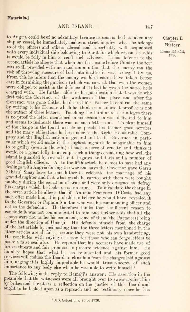 AND ISLAND. 147 to Angria could be of no advantage because as soon, as he has taken any ship or vessel, he immediately makes a strict inquiry who she belongs to of the officers and others abroad and is perfectly well acquainted with every individual ship belonging to Surat for which reason he adds it would be folly in him to send such advices. In his defence to the second article he alleges that when our fleet came before C undry the fort was so ill provided with men and ammunition that the enemy ran the risk of throwing succours of both into it after it was besieged by us. From this he infers that the enemy would of course have taken better care in furnishing the garrison (which was so weak that even the women were obliged to assist in the defence of it) had he given the notice he is charged with. He further adds for his justification that it was he who first told the Governor of the weakness of that place and after the Governor was gone thither he desired Mr. Parker to confirm the same by writing to his Honour which he thinks is a sufficient proof he is not the author of these letters. Touching the third article he alleges there is no proof the letter mentioned in his accusation was delivered to him ! and seems to insinuate there was no such letter sent. To clear himself I of the charge in the fourth article he pleads his former good services I and the many obligations he lies under to the Light Honourable Com- I pany and the English nation in general and to the Governor in parti- I cular which would make it the highest ingratitude imaginable in him i to be guilty (even in thought) of such a piece of cruelty and thinks it would be a great folly to attempt such a thing considering how well the island is guarded by several stout frigates and forts and a number of I good English ofiicers. As to the fifth article he denies to have had any I dealings with Angria during the war and says the Governor gave Garru 1 (Gh^ru) Sinay leave to come hither to celebrate the marriag*e of his grand-daughter and that what goods he carried with them were bought publicly during the cessation of arms and were only designed to defray his charges which he looks on as no crime. To invalidate the charge in the sixth article he alleges that if Antonio Francisco D-’Costa had any i such offer made him, it is probable to believe he would have revealed it ^ to the Governor or Captain Stanton who was his commanding officer and not to the defendant. He therefore thinks that a sufficient reason to : conclude it was not communicated to him and further adds that all the sepoys were not under his command, some of them (the Pattanees) being under the direction of Umerji. He defends himself from the chargee of the last article by insinuating that the three letters mentioned in the other articles are all false, because they were not his own handwriting. He concludes with saying it is easy for those who can forge letters to make a false seal also. He repeats that his accusers have made use of bribes threats and fair promises to procure evidence against him. He humply hopes that what he has represented and his former g*ood services will induce the Board to clear him from the charges laid against him, urging it is highly improbable he would trust a secret of such importance to any body else when he was able to write himself.^ The following is the reply to Lamajfis answer : His assertion in the preanible that the witnesses were all brought over to swear against him by bribes and threats is a reflection on the justice of this Board and ought to be looked upon as a reproach and no testimony since he has Chapter I. History. Rdma K^mdtq 1720. * MS. Selections, 86 of 1720.