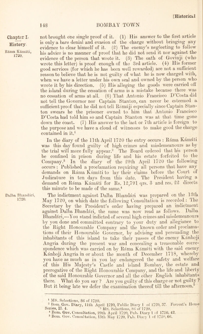 BOMBAY TOWN Chapter I. History. Edma Kdmdti, 1720, Dalba BhandAri, 1720. not brought one single proof of it. (1) His answer to the first article is only a bare denial and evasion of the charge without bringing any evidence to clear himself of it. (2) The enemy^s neglecting to follow his advice is no manner of proof that he did not send it nor against the evidence of the person that wrote it. (3) The oath of Govinji (who wrote this letter) is proof enough of the 3rd article. (4) His former good services (for which he has been well rewarded) are not a sufficient reason to believe that he is not guilty of what he is now charged with^ | when we have a letter under his own seal and owned by the person wha wrote it by his direction. (5) His alleging the goods were carried off the island during the cessation of arms is a mistake because there was no cessation of arms at all. (6) That Antonio Francisco Costa did i not tell the Governor nor Captain Stanton, can never be esteemed a sufficient proof that he did not tell Ramaji especially since Captain Stan- ton swears he the prisoner owned to him that Antonio Francisco I)^ Costa had told him so and Captain Stanton was at that time gone down the coast. (7) His answer to the last or 7th article is foreign to the purpose and we have a cloud of witnesses to make good the charge contained in it.^ In the diary of the 11th April 1720 the entry occurs : Rama Kamati was this day found guilty of high crimes and misdemeanours as by the trial will more fully appear. The Board ordered that his person be confined in prison during life and his estate forfeited to the Company.^ In the diary of the 29th April 1720 the following occurs : Published a proclamation inquiring all persons that have any demands on Rama Kamati to lay their claims before the Court of Judicature iir ten days from this date. The President having a demand on Rmna Kamati for Rs. 12,791 qrs. 3 and res. 22 directs this minute to be made of the same.^ The indictment against Dalba Bhandari was prepared on the 13th May 1720, on which date the following Consultation is recorded : The Secretary by the PresidenFs order having prepared an indictment against Dalba Bhandari, the same was now read as follows. Dalba Bhanddri,—You stand indicted of several high crimes and misdemeanours by you done and committed contrary to your duty and allegiance to the Right Honourable Company and the known order and proclama- tions of their Honourable Governor, by advising and persuading the inhabitants of this island to take their passes of the enemy Kanhoji Angria during the present war and concealing a treasonable corre- spondence which was carried on by Rama Kamati with the said enemy Kanhoji Angria in or about the month of December 1718, whereby you have as much as in you lay endangered the safety and welfare of this His Majesty^s Castle and island Bombay, the estate and prerogative of the Right Honourable Company, and the life and liberty of the said Honourable Governor and all the other English inhabitants there. What do you say ? Are you guilty of this charge or not gnilty ? But it being late we defer the examination thereof till the afternoon.^ ’ MS. Selections, 86 of 1720. ^ Bom.Gov. Diar}^, 11th April 1720, Public Diary 1 of 1720, 37- Forrest’s Home Series, II. 4. > MS. Selections, 8() of 1720. •• Bom. Gov. Consultation, 29th April 1720, Pub. Diary 1 of 1720, 42.