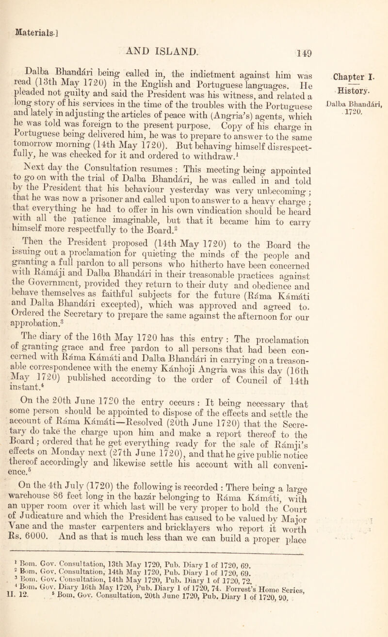 AND ISLAND. 149 Dalba Bhanddri being called in, the indictment against him was read (13th May 1720) in the English and Portuguese languages. He pleaded not guilty and said the President was his witness, and related a long story o£ his services in the time of the troubles with the Portuguese and lately in adjusting the articles of peace with (Angria^s) agents, which he was told was foreign to the present purpose. Copy of his charge in Portuguese being delivered him, he was to prepare to answer to the same tomorrow morning (14th May 1720). But behaving himself disrespect- was checked for it and ordered to withdraw.^ Next day the Consultation resumes : This meeting being appointed to go on with the trial of Dalba Bhandari, he was called in and told by the Presidenb that his behaviour yesterday was very unbecoming; that he was now a prisoner and called upon to answer to a heavy charge ; that everything he had to offer in his own vindication should be heard with all the patience imaginable, but that it became him to carry himself more respectfully to the Board.^ Then the President proposed (14th May 1720) to the Board the issuing out a proclamation for quieting the minds of the people and granting a full pardon to all persons who hitherto have been concerned with Bamaji and Dalba Bhandari in their treasonable practices against the Government, provided they return to their duty and obedience and behave themselves as faithful subjects for the future (Bama Kamati and Dalba Bhandari excepted), which was approved and agreed to. Ordered the Secretary to prepare the same against the afternoon for our approbation.^ The diary of the 16th May 1720 has this entry : The proclamation ot granting grace and free pardon to all persons that had been con- cerned with Bama Kamati and Dalba Bhandari in carrying on a treason- able correspondence with the enemy Kanhoji Angria was this day (16th May 1720) published according to the order of Council of 14th instant.^ On the 20th June 1720 the entry occurs : It being necessary that some person should be appointed to dispose of the effects and settle the account of Bama Kamati—Besolved (20th June 1720) that the Secre- tly do take the charge upon him and make a report thereof to the Board; ordered that he get everything ready for the sale of Bamji’s eirects on Monday next (27th June 1720), and that he give public notice thereof accordingly and likewise settle his account with all conveni- ence.^ On the 4th July (1720) the following is recorded : There being a laro’o warehouse 86 feet long in the bazar belonging to Bama Kamdti, with an upper room over it which last will be very proper to bold the'Court of Judicature and which the President has caused to be valued by Major Vane and the master carpenters and bricklayers who report it worth Bs. 6000. And as that is much less than we can build a proper j^lace Chapter I. History. Dalba Bhanddri, 1720, ^ Bom. Gov. Consultation, 13th May 1720, Pub. Diary 1 of 1720, 69. 2 Bom, Gov. Consultation, 14th May 1720, Pub. Diary 1 of 1720, 69. 5 Bom. Gov. Consultation, 14th May 1720, Pub. Diary 1 of 1720, 72 ^ Bom. Gov. Diary 16th May 1720, Pub. Diary 1 of 1720, 74. Forrest’s Home Series