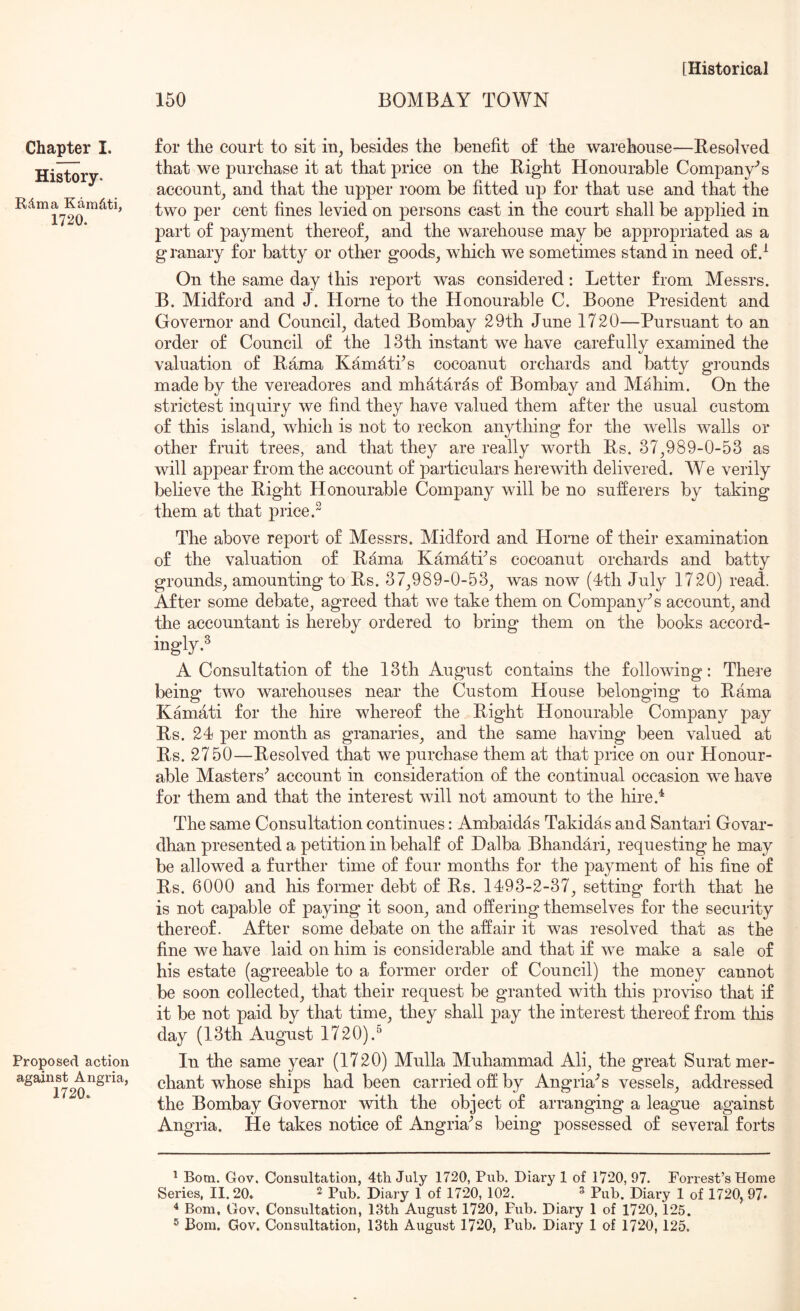 150 BOMBAY TOWN Chapter I. History. Rdma Kamdti, 1720. Proposed action against Angria, 1720. for the court to sit in, besides the benefit of the warehouse—Besolved that we purchase it at that price on the Right Honourable Company’s account, and that the upper room be fitted up for that use and that the two per cent fines levied on persons cast in the court shall be applied in part of payment thereof, and the warehouse may be appropriated as a granary for batty or other goods, which we sometimes stand in need of/ On the same day this report was considered: Letter from Messrs. B. Midford and J. Horne to the Honourable C. Boone President and Governor and Council, dated Bombay 29th June 1720—Pursuant to an order of Council of the 13th instant we have carefully examined the valuation of Rama Kamati’s cocoanut orchards and batty grounds made by the vereadores and mhataras of Bombay and Mahim. On the strictest inquiry we find they have valued them after the usual custom of this island, which is not to reckon anything for the wells walls or other fruit trees, and that they are really worth Rs. 37,989-0-53 as will apj)ear from the account of particulars herewith delivered. We verily believe the Right Honourable Company will be no sufferers by taking them at that price.” The above report of Messrs. Midford and Horne of their examination of the valuation of Rama KamatPs cocoanut orchards and batty grounds, amounting to Rs. 37,989-0-53, was now (4th July 1720) read. After some debate, agreed that we take them on Company's account, and the accountant is hereby ordered to bring them on the books accord- ingly.^ A Consultation of the 13th August contains the following: There being two warehouses near the Custom House belonging to Rama Kamati for the hire whereof the Right Honourable Company pay Rs. 24 per month as granaries, and the same having been valued at Rs. 2750—Resolved that we purchase them at that price on our Honour- able Masters’ account in consideration of the continual occasion we have for them and that the interest will not amount to the hire.^ The same Consultation continues: Ambaidas Takidas and Santari Govar- dhan presented a petition in behalf of Halba Bhandari, requesting he may be allowed a further time of four months for the payment of his fine of Rs. 6000 and his former debt of Rs. 1493-2-37, setting forth that he is not capable of paying it soon, and offering themselves for the security thereof. After some debate on the affair it was resolved that as the fine we have laid on him is considerable and that if we make a sale of his estate (agreeable to a former order of Council) the money cannot be soon collected, that their request be granted with this proviso that if it be not paid by that time, they shall pay the interest thereof from this day (13th August 1720).^ In the same year (1720) Mulla Muhammad Ali, the great Surat mer- chant whose ships had been carried off by Angria’s vessels, add.ressed the Bombay Governor with the object of arranging a league against Angria. He takes notice of Angria’s being possessed of several forts ^ Born. Gov. Consultation, 4th July 1720, Pub. Diary 1 of 1720, 97. Forrest’s Home Series, 11.20. ^ Pub. Diary 1 of 1720, 102. ^ Pub. Diary 1 of 1720, 97* 4 Bom, Gov, Consultation, 13th August 1720, Pub. Diary 1 of 1720, 125.