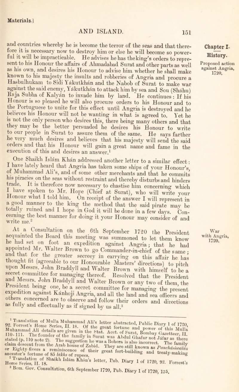 AND ISLAND. 151 and countries whereby he is become the terror of the seas and that there- fore it is necessary now to destroy him or else he will become so power- ful it will be impracticable. He advises he has theking^s orders to repre- sent to his Honour the affairs of Ahmadabad Surat and other parts as well as his own^ and desires his Honour to advise him whether he shall make known to his majesty the insults and robberies of Angria and procure a Hasbulhukarn to Sidi Yakutkhan and the Nabob of Surat to make war against the said enemy^ Yakutkhan to attack him by sea and Sou (Shahu) Raja Subha of Kalyan to invade him by land. He continues : If his Honoui is so pleased he will also procure orders to his Honour and to the^ Poituguese to unite for this effect until Angria is destroyed and he believes his Honour will not be wanting in what is agreed to. Yet he is not the only person who desires this, there being many others and that they may be the better persuaded he desires his Honour to write to our people in Surat to assure them of the same. He says farther he very much desires and believes that his majesty will send the said orders and that his Honour will gain a great name and fame in the execution of this and desires an ansAver.^ One Shaikh Islam Khan addressed another letter to a similar effect: I have lately heard that Angria has taken some ships of your Honours of Yluhammad Ali s, and of some other merchants and that he commits his piracies on the seas without restraint and thereby disturbs and hinders trade. It is therefore now necessary to chastise him concerning which I have spoken to Mr. Hope (Chief at Surat), who will write your Honour what I told him. On receipt of the answer I will represent in a good manner to the king the method that the said pirate may be totally ruined and I hope in God it will be done in a few days. Con- ceining the best manner for doing it your Honour may consider of and At a Consultation on the 6th September 1720 the President ^quamted the Board this meeting was summoned to let them know he had set on foot an expedition against Angria; that he had to go Commander-in-ehief of the same • uTefy ®®®''®®y carrying on this affair he has thought fit (agreeable to our Plonourable Masters' directions) to pitch upon Messrs John Braddyll and Walter Brown with himself to be a secret committee for mmaging thereof. Resolved that the President and Messrs John Braddyll and Walter Brown or any two of them the lesi ent being one, be a secret committee for managing the present expedition against Kanhoji Angria, and all the land and sea officm-s and ochei-s concerned are to observe and follow their orders and directions Us, fully and effectually as if signed by us all.^ Chapter I- History, Proposed action against Angria, 1720. War with Angria, 1720, ' Tianslation of Mulla Muhammad Ali’s letter abstracted, Public Diary 1 of 1790 tea (p. 110 note 2) The suggestion he was a Bohora is also incorrect The fm-nlUr claim descent from the Arab house of Zabid. They are still ku^n ^ or Eighty-fivers a reminiscence of their great fort-buihlincr nnrl - ancestor s fortune of 85 Idhhs of rupees. ^ ^ treaty-making 1 92. Forrest’s