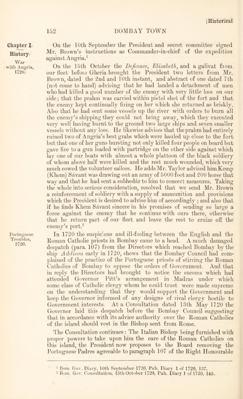 152 BOMBAY TOWN Chapter I- History. War with Angria, 1720. Portuguese Troubles, 1720. On the 10th September the President and secret committee signed Mr. Brownes instructions as Commander-in-chief of the expedition against Angria.^ On the 15th October the Defiance, Elizabeth, and a galivat from our fleet befoie Gheria brought the President two letters from Mr. Brown^ dated the 2nd and 10th instant^ and abstract of one dated 7th (not come to hand) advising that he had landed a detachment of men who had killed a good number of the enemy Avith very little loss on our side; that the prahm was carried within j)istol shot of the fort and that the enemy kept continually firing on her which she returned as briskly. Also that he had sent some vessels up the river with orders to burn all the ehemy^s shipping they could not bring away^ which they executed very Avell having burnt to the ground two large ships and seven smaller vessels without any loss. He likewise advises that the prahm had entirely ruined two of Angria^s best grabs which were hauled up close to the fort but that one of her guns bursting not only killed four people on board but gave fire to a gun loaded with partridge on the other side against which lay one of our boats with almost a whole plattoon of the black soldiery of whom above half were killed and the rest much wounded^ which very much cowed the volunteer sailors. He adds Mr. Taylor advised him Kemp (Khem) Savant was draAving out an army of 5000 foot and 200 horse that way and that he had sent a subhedar to him to concert measures. Taking the Avhole into serious consideration^ resolved that we send Mr. Brown a reinforcement of soldiery Avith a supply of ammunition and provisions Avhich the President is desired to advise him of accordingly ; and also that if he finds Khem Savant sincere in his promises of sending so large a force against the enemy that he continue with ours there^ otherwise that he return part of our fleet and leave the rest to cruize off the enemy'’s port.^ In 1720 the suspicions and ill-feeling betAveen the English and the Homan Catholic priests in Bombay came to a head. A much damaged despatch (para. 107) from the Directors Avhich reached Bombay by the ship Addison early in 1720, shows that the Bombay Council had com- plained of the practice of the Portuguese priests of stirring the Homan Catholics of Bombay to oppose the orders of Government. And that in reply the Directors had brought to notice the success Avhich had attended Governor Pittas arrangement in Madras under Avhich some class of Catholic clergy Avhom he could trust Avere made supreme on the understanding that they Avould support the Government and keep the Governor informed of any designs of rival clergy hostile to Government interests. At a Consultation dated 13th May 1720 the Governor laid this despatch before the Bombay Council suggesting that in accordance Avith its advice authority over the Homan Catholics of the island should vest in the Bishop sent from Home. The Consultation continues : The Italian Bishop being furnished with proper powers to take upon him the care of the Homan Catholics on this island, the President now proposes to the Board removing the Portuguese Padres agreeable to paragraph 107 of the Hight Honourable ^ Bom. Gov. Diary, 10th September 1720, Pub. Diary 1 of 1720, 137.