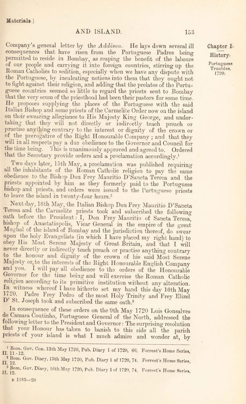 AND ISLAND. 153 Company's general letter by the Addison. He lays down several ill consequences that have risen from the Portuguese Padres being permitted to reside in Bombay^ as reaping the benefit of the labours of our people and carrying it into foreign countries^ stirring up the Roman Catholics to sedition^ especially when we have any dispute with the Portuguese^ by inculcating notions into them tha.t they ought not to fight against their religion, and adding that the prelates of the Portu- guese countries seemed so little to regard the priests sent to Bombay that the very scum of the priesthood had been their pastors for some time. He ^ proposes supplying the places of the Portuguese with the said Italian Bishop and some priests of the Carmelite Order now on the island on their swearing allegiance to His Majesty King George, and under- taking that they will not directly or indirectly teach preach or practise anything contrary to the interest or dignity of the crown or of the prerogative of the Right Honourable Company; and thsit they will in all respects pay a due obedience to the Governor and Council for the time being, d his is unanimously approved and agreed to. Ordered that the Secretary provide orders and a proclamation accordingly.^ Two days later, 15th May, a proclamation was published requiring all the inhabitants of the Roman Catholic religion to pay the same obedience to the Bishop Don Frey Mauritio D^Sancta Teresa and the priests appointed by him as they formerly paid to the Portuguese bishop and priests, and orders were issued to the Portuguese priests to leave the island in twenty-four hours. Next day, 16th May, the Italian Bishop Don Frey Mauritio D^Sancta Teresa and the Carmelite priests took and subscribed the followino- oath before the President: I, Don Frey Mauritio of Sancta Teresa, bishop of Anastatiopolis, A^icar General in the empire of the great Moghal of the island of Bombay and the jurisdiction thereof, do swear upon the holy Evangelists (in which I have placed my right hand) to obey His Most Serene Majesty of Great Britain, and that I mil never directly or indirectly teach preach or practise anything contrary to the honour and dignity of the crown of his said Most Serene Majesty oi.to the interests of the Right Honourable English Company you. I will pay all obedience to the orders of the Honourable GoyeiTioi for the time being and will exercise the Roman Catholic religion according to its primitive institution without any alteration. In witness whereof I have hitherto set my hand this day 16th May 1720. Padre Frey Pedro of the most Holy Trinity and Frey Elizel D St. Joseph took and subscribed the same oath.^ In consequence of these orders on the 9th May 1720 Luis Gonsalves de Camara Coutmho, Portuguese General of the North, addressed the olio wing letter to the President and Governor: The surprising resolution that your Honour has taken to banish to this side all the parish priests of your island is what I much admire and wonder at, by ll n ^ Forrest’s Home Series, 11 ^2 ^ L20, 74. Forrest’s Home Series, U ^ Forrest’s Home Series, E 1] 8.5—20 Chapter L History. Portuguese Troubles, 1720.