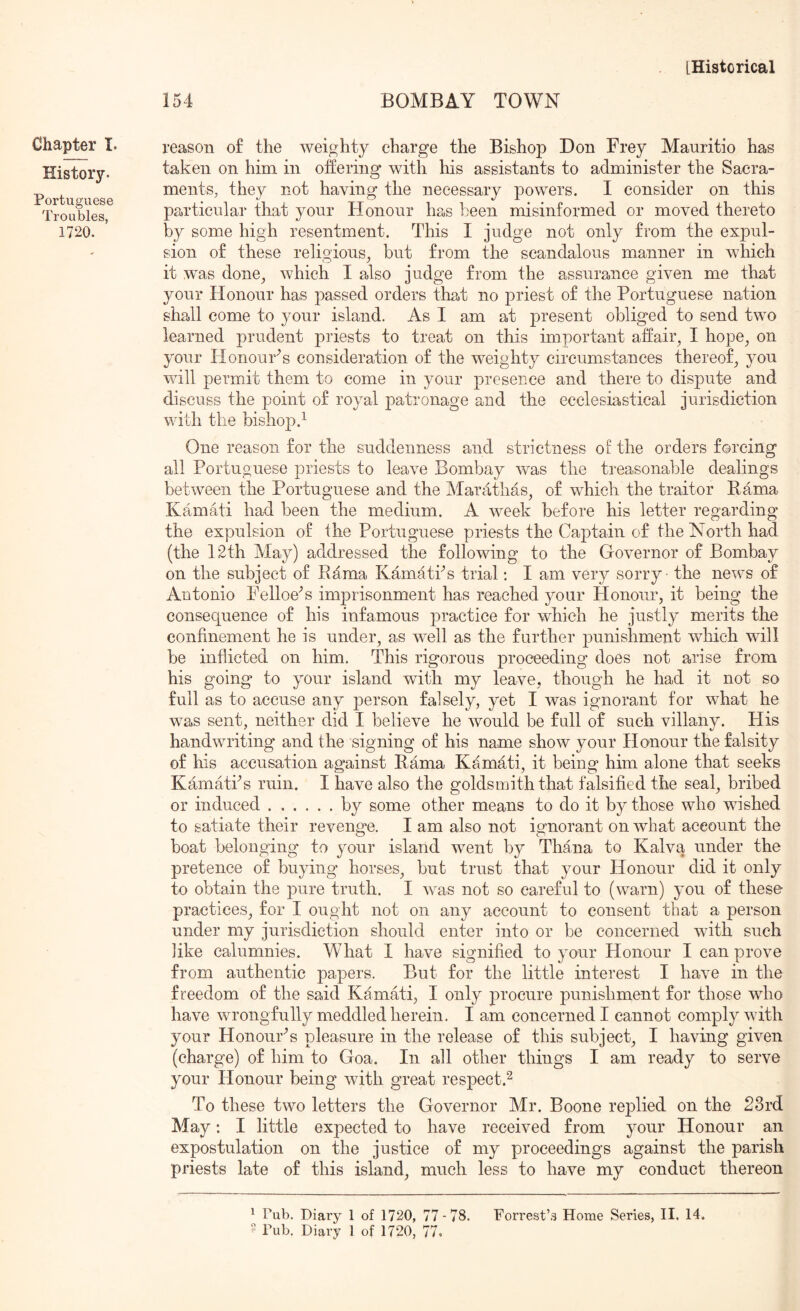154 BOMBAY TOWN Chapter I. History. Portuguese Troubles, 1720. reason of the weighty charge the Bishop Don Frey Mauritio has taken on him in offering with his assistants to administer the Sacra- ments, they not having the necessary powers. I consider on this particular that your Honour has keen misinformed or moved thereto by some high resentment. This I judge not only from the expul- sion of these religious^ but from the scandalous manner in which it was done^ which I also judge from the assurance given me that your Honour has passed orders that no priest of the Portuguese nation shall come to your island. As I am at present obliged to send two learned prudent priests to treat on this important affair, I hope, on your Honours consideration of the weighty circumstances thereof, you will permit them to come in your presence and there to dispute and discuss the point of royal patronage and the ecclesiastical jurisdiction with the bishop.^ One reason for the suddenness and strictness of the orders forcing all Portuguese priests to leave Bombay was the treasonable dealings between the Portuguese and the Mardthas, of which the traitor Hama Kamati had been the medium. A week before his letter regarding the expulsion of the Portuguese priests the Captain of the North had (the 12th May) addressed the following to the Governor of Bombay on the subject of Rama Kamaths trial; I am very sorry the news of Antonio Feiloe'’s imj^risonment has reached your Honour, it being the consequence of his infamous practice for which he justly merits the confinement he is under, as well as the further punishment which will be inflicted on him. This rigorous proceeding does not arise from his going to your island with my leave, though he had it not so full as to accuse any person falsely, yet I was ignorant for what he was sent, neither did I believe he would be full of such villany. His handwriting and the signing of his name show your Honour the falsity of his accusation against Rama Kamati, it being him alone that seeks KamatPs ruin. I have also the goldsmith that falsified the seal, bribed or induced by some other means to do it by those who wished to satiate their reveng*e. I am also not ignorant on what account the boat belonging to your island went by Thana to Kalva under the pretence of buying horses, but trust that your Honour did it only to obtain the pure truth. I was not so careful to (warn) you of these- practices, for I ought not on any account to consent that a person under my jurisdiction should enter into or be concerned with such like calumnies. What I have signified to your Honour I can prove from authentic papers. But for the little interest I have in the freedom of the said Kamati, I only procure punishment for those who have wrongfully meddled herein. I am concerned I cannot comply with your Honour'’s pleasure in the release of this subject, I having given (charge) of him to Goa. In all other things I am ready to serve your Honour being with great respect.^ To these two letters the Governor Mr. Boone replied on the 23rd May: I little expected to have received from your Honour an expostulation on the justice of my proceedings against the parish priests late of this island, much less to have my conduct thereon ^ Pub. Diary 1 of 1720, 77-78. Forrest’s Home Series, II. 14.