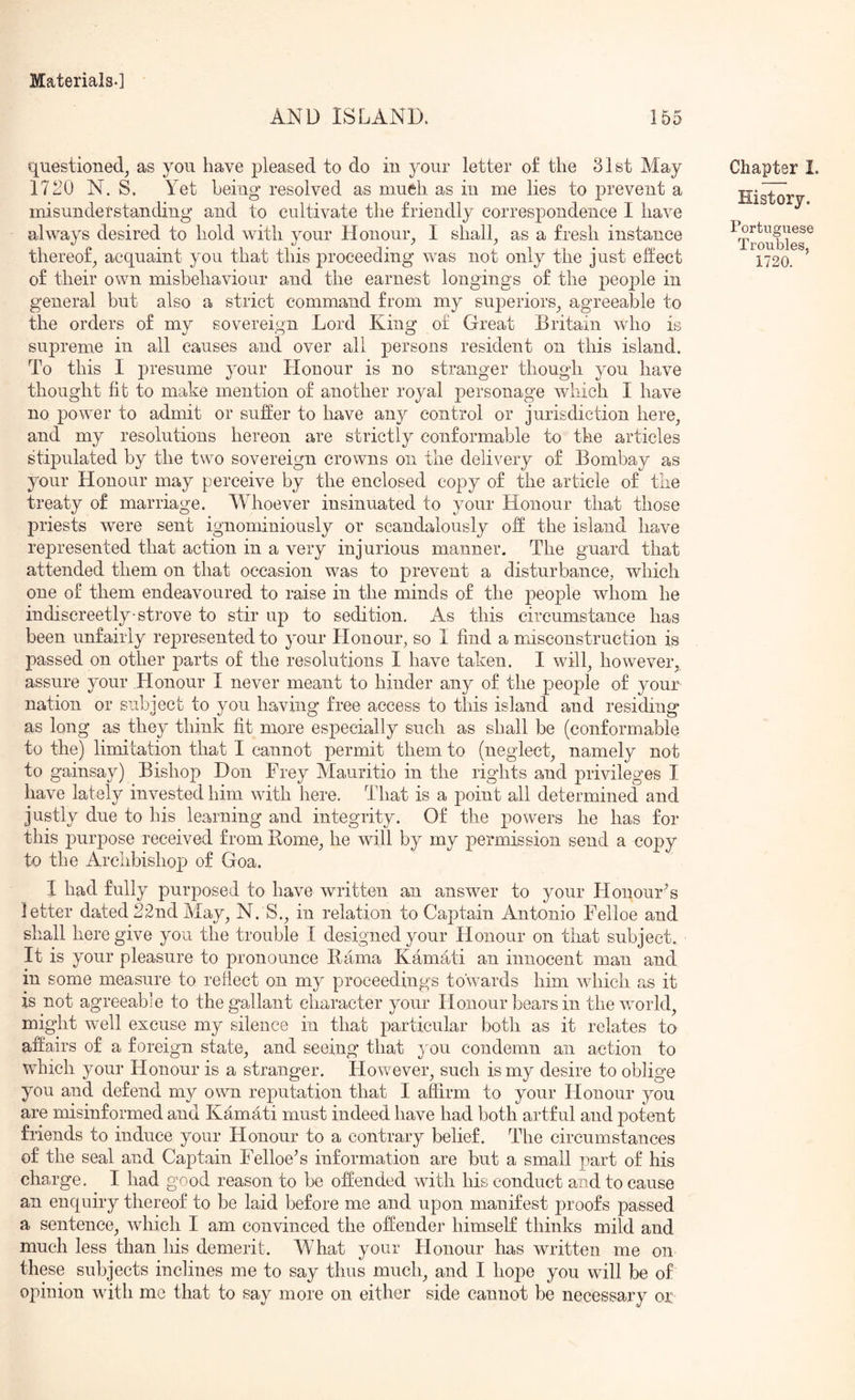AND ISLAND. 155 questioned^ as you have pleased to do in your letter of the 31st May 1720 N. S. Yet being resolved as mueh as in me lies to prevent a misunderstanding and to cultivate the friendly correspondence I have always desired to hold with your Honour^ I shall^ as a fresh instance thereof^ acquaint you that this proceeding was not only the just effect of their own misbehaviour and the earnest longings of the people in general but also a strict command from my superiors^ agreeable to the orders of my sovereign Lord King of Great Britain who is supreme in all causes and over all persons resident on this island. To this I presume your Honour is no stranger though you have thought fit to make mention of another royal personage which I have no power to admit or suffer to have any control or jurisdiction here^ and my resolutions hereon are strictly conformable to the articles Hipulated by the two sovereign crowns on the delivery of Bombay as your Honour may perceive by the enclosed copy of the article of the treaty of marriage. Whoever insinuated to your Honour that those priests were sent ignominiously or scandalously off the island have represented that action in a very injurious manner. The guard that attended them on that occasion was to prevent a disturbance, which one of them endeavoured to raise in the minds of the people whom he indiscreetly strove to stir up to sedition. As this circumstance has been unfairly represented to 3'our Honour, so I find a misconstruction is passed on other parts of the resolutions I have taken. I will, however, assure your Honour I never meant to hinder any of the people of your nation or subject to you having free access to this island and residing as long as they think fit more especially such as shall be (conformable to the) limitation that I cannot permit them to (neglect, namely not to gainsay) Bishop Don Frey Mauritio in the rights and privileges I have lately invested him with here. That is a point all determined and justly due to his learning and integrity. Of the powers he has for this purpose received from Home, he will by my permission send a copy to the Arclibishop of Goa. I had fully purposed to have written an answer to your HonourG letter dated 22nd May, N. S., in relation to Captain Antonio Felloe and shall here give you the trouble I designed your Honour on that subject. It is your pleasure to pronounce Rama Kamati an innocent man and in some measure to reflect on my proceedings towards him which as it is not agreeabie to the gallant character your Honour bears in the world, might well excuse my silence in that particular both as it relates to affairs of a foreign state, and seeing that } ou condemn an action to which your Honour is a stranger. However, such is my desire to oblige you and defend my own reputation that I affirm to your Honour you are misinformed and Kamati must indeed have had both artful and potent friends to induce your Honour to a contrary belief. The circumstances of the seal and Captain Felloe^ s information are but a small part of his charge. I had good reason to be offended with his conduct and to cause an enquiry thereof to be laid before me and upon manifest proofs passed a sentence, Avhich I am convinced the offender himself thinks mild and much less than his demerit. What your Honour has written me on these subjects inclines me to say thus much, and I hope you will be of opinion with me that to say more on either side cannot be necessary or Chapter I. Portuguese Troubles, 1720.