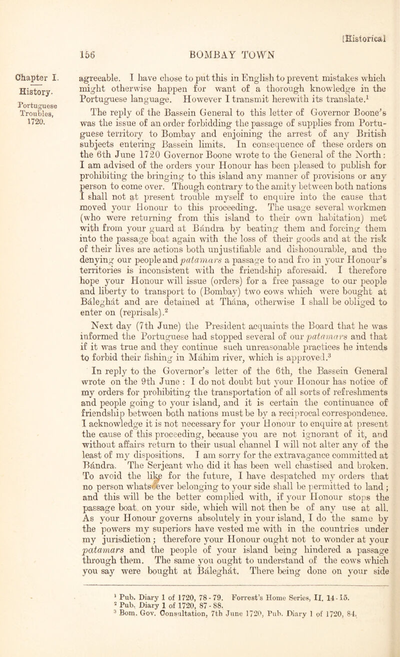 Chapter I. History. Portuguese Troubles, 1720, 156 BOMBAY TOWN agreeable. 1 have chose to put this in English to prevent mistakes which might otherwise happen for want of a thorough knowledge in the Portuguese language. However I transmit herewith its translate.^ The reply of the Bassein General to this letter of Governor Boone^s was the issue of an order forbidding the passage of supplies from Portu- guese territory to Bombay and enjoining the arrest of any British subjects entering Bassein limits. In consequence of these orders on the 6th June 1720 Governor Boone wrote to the General of the North: I am advised of the orders your Honour has been pleased to publish for prohibiting the bringing to this island any manner of provisions or any person to come over. Though contrary to the amity between both nations I shall not at present trouble myself to enquire into the cause that moved your Honour to this proceeding. The usage several workmen (who were returning from this island to their own habitation) met with from your guard at Bandra by beating them and forcing them into the passage boat again with the loss of their goods and at the risk of their lives are actions both unjustifiable and dishonourable^ and the denying our people and 771 ars a passage to and fro in your Honouris territories is inconsistent with the friendship aforesaid. I therefore hope your Honour will issue (orders) for a free passage to our people and liberty to transport to (Bombay) two cows which were bought at Bfileghat and are detained at Thana, otherwise I shall be obliged to O y O enter on (reprisals).^ Next day (7th June) the President acquaints the Board that he was informed the Portuguese had stopped several of our patamars and that if it was true and they continue such unreasonable practices he intends to forbid their fishing in Mahim river^ which is approved.^ In reply to the Governor’s letter of the 6th^ the Bassein General wrote on the 9th June : I do not doubt but your Honour has notice of my orders for prohibiting the transportation of all sorts of refreshments and people going to your island^ and it is certain the continuance of friendship between both nations must be by a reciprocal correspondence. I acknowledge it is not necessary for your H onour to enquire at present the cause of this proceeding^ because you are not ignorant of it^ and without affairs return to their usual channel I will not alter any of the least of my dispositions. I am sorry for the extravagance committed at Bdndra. The Serjeant who. did it has been well chastised and broken. To avoid the li^e for the future^ I have despatched my orders that no person whatsoever belonging to your side shall be permitted to land; and this will be the better complied with^ if your Honour stops the passage boat on your side^ which will not then be of any use at all. As your Honour governs absolutely in your island^ I do the same by the powers my superiors have vested me with in the countries under my jurisdiction; therefore your Honour ought not to wonder at your patamars and the people of your island being hindered a passage through them. The same you ought to understand of the cows which you say were bought at Baleghat. There being done on your side ^ Pub. Diary 1 of 1720, 78-79. Forrest’s Home Series, II. 14-15. 2 Pub, Diary 1 of 1720, 87-88.