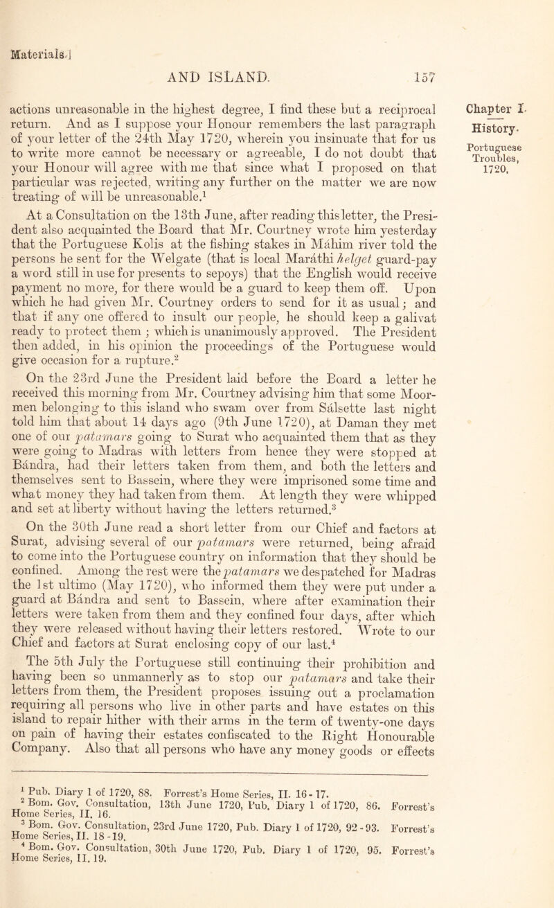 ANl) ISLAND. 157 actions unreasonable in the highest degree^ I find these but a reciprocal return. And as I suppose your Honour remembers the last paragraph o£ your letter o£ the 24th May 1720^ wherein you insinuate that £or us to write more cannot be necessary or agreeable^ I do not doubt that your Honour will agree with me that since what I proposed on that particular was rejected, writing any £urther on the matter we are now treating o£ will be unreasonable.^ At a Consultation on the 13th June^ after reading this letteip the PresL dent also acquainted the Board that Mr. Courtney wrote him yesterday that the Portuguese Kolis at the fishing stakes in Mahim river told the persons he sent for the 'VVelgate (that is local Marathiguard-j^ay a word still in use for j)resents to sepoys) that the English would receive payment no more, for there would be a guard to keep them off. Upon which he had given Air. Courtney orders to send for it as usual; and that if any one offered to insult our people, he should keep a galivat ready to protect them ; which is unanimously approved. The President then added, in his opinion the proceedings of the Portuguese would give occasion for a rupture.^ On the 23rd June the President laid before the Board a letter he received this morning from Air. Courtney advising him that some Aloor- men belonging to this island who swam over from Salsette last night told him that about 14 daj^s ago (9th June 1720), at Daman they met one of oui fcitamars going to Surat who acquainted them that as they were going to Aladras with letters from hence they were stopped at Bandra, had their letters taken from them, and both the letters and themselves sent to Bassein, where they were imj)risoned some time and what money they had taken from them. At length they were whipped and set at liberty without having the letters returned.^ On the 30th June read a short letter from our Chief and factors at Surat, advising several of our patamars were returned, being afraid to come into the Portuguese country on information that they should be confined. Among the rest were the patamars we despatched for Madras the 1st ultimo (May 1720), who informed them they were put under a guard at Bandra and sent to Bassein, where after examination their letters v/ere taken from them and they confined four days, after which they were released without having their letters restored. AVT'ote to our Chief and factors at Surat enclosing copy of our last.^ The 5th July the Portuguese still continuing their prohibition and having been so unmannerly as to stop our patamars and take their letters from them, the President proposes issuing out a proclamation requiring all persons who live in other parts and have estates on this island to repair hither with their arms in the term of twenty-one days on pain of having their estates confiscated to the Bight Honourable Company. Also that all persons who have any money goods or effects Chapter I. History. Portuguese Troubles, 1720. ^ Pub. Diary 1 of 1720, 88. Forrest’s Home Series, II. 16-17. 2 Bom. Gov. Consultation, 13th June 1720, Pub. Diary 1 of 1720, 86. Forre.st’s Home Series, II. 16. 3 Bom. Gov. Consultation, 23rd June 1720, Pub. Diary 1 of 1720, 92-93. Forrest’s Home Series, II. 18-19. Bom. Gov. Consultation, 30tli June 1720, Pub. Diary 1 of 1720, 95. Forrest’s
