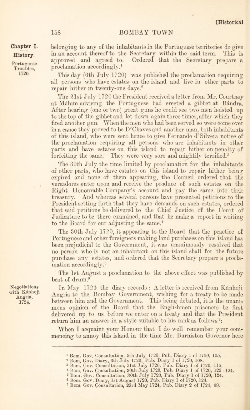 158 BOMBAY TOMN Chapter I. History. Portuguese Troubles, 1730. Negotiations with K^nhoji Angria, 1724. belonging to any of the inhabitants in the Portuguese territories do give in an account thereof to the Secretary within the said term. This is approved and agreed to. Ordered that the Secretary prepare a proclamation accordingly.^ This day (6th July 1720) was published the proclamation requiring all persons who have estates on the island and live in other parts to repair hither in twenty-one days.^ The 21st July 1720 the President received a letter from Mr. Courtney at Mahim advising the Portuguese had erected a gibbet at Bandra. After hearing (one or two) great guns he could see two men hoisted up to the top of the gibbet and let down again three times^ after which they fired another gun. When the men who had been served so were come over in a canoe they proved to be Chaves and another man^ both inhabitants of this island^ who were sent hence to give Fernando d^ Silvera notice of the proclamation requiring all persons w^ho are inhabitants in other parts and have estates on this island to repair hither on penalty of forfeiting the same. They were very sore and mightily terrified.^ The 80th July the time limited by proclamation for the inhabitants of other parts^ who have estates on this island to repair hither being expired and none of them appearing_, the Council ordered that the vereadores enter uj)on and receive the produce of such estates on the Bight Honourable Company's account and pay the same into their treasury. And whereas several persons have presented petitions to the President setting forth that they have demands on such estates^ ordered that said petitions be delivered to the Chief Justice of the Court of Judicature to be there examined, and that he make a report in writing to the Board for our adjusting the same.^ The 30th July 1720, it appearing to the Board that the practice o£ Portuguese and other foreigners making land purchases on this island has been prejudicial to the Government, it was unanimously resolved that no person who is not an inhabitant on this island shall for the future purchase any estates, and ordered that the Secretary prepare a procla- mation accordingly. ^ The 1st August a proclamation to the above effect was published by beat of drum,® In ATay 1724 the diary records : A letter is received from Kanhoji Angria to the Bombay Government, wishing for a treaty to be made between him and the Government. This being debated, it is the unani-. mous opinion of the Board that the Englishmen prisoners be first delivered up to us before we enter on a treaty and that the President return him an answer in a style suitable to his rank as follows'^: When I acquaint your Honour that I do well remember your com- mencing to annoy this island in the time Mr. Burniston Governor here ^ Bom. Gov. Consultation, 5tli July 1720, Pub, Diary 1 of 1720, 105. 2 Bom. Gov, Diary, 6tli July 1720, Pub. Diary 1 of 1720, 108. ^ Bom, Gov. Consultation, 21st July 1720, Pub. Diary 1 of 1720, 115. Bom. Gov. Consultation, SOtli July 1720, Pub. Diary 1 of 1720, 123 -124. ® Bom. Gov. Consultation, 30th July 1720, Pub. Diary 1 of 1720, 124. ® Bom. Gov. Diary, 1st August 1720, Pub. Diary 1 of 1720, 124.