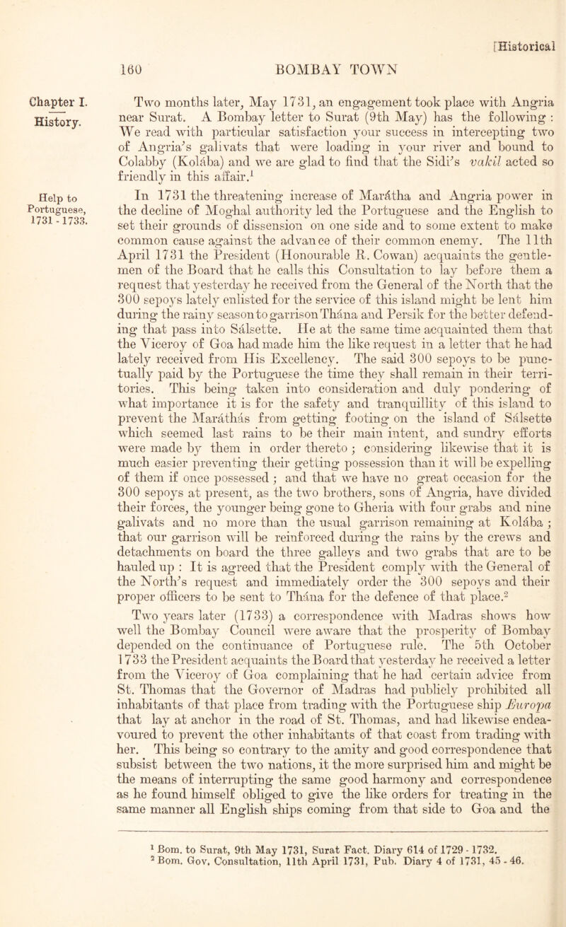 160 BOMBAY TOAYN Chapter I. History. Help to Portuguese, 1731 - 1733. Two months later^ May 1731^ an engagement took place with Angria near Surat. A Bombay letter to Surat (9th May) has the following : We read with particular satisfaction your success in intercepting two of Angria^s galivats that were loading in your river and bound to Colabby (Kolaba) and we are glad to find that the Sidhs vakil acted so friendly in this affair d In 1731 the threatening increase of Marfitha and Angria power in the decline of Moghal authority led the Portuguese and the English to set their grounds of dissension on one side and to some extent to make common cause against the advance of their common enemy. The 11th April 1731 the President (Honourable R. Cowan) acquaints the gentle- men of the Board that he calls tliis Consultation to lay before them a request that yesterday he received from the General of the North that the 300 sepoys lately enlisted for the service of this island might be lent him during the rainy season to garrison Thana and Persik for the better defend- ing that pass into Salsette. He at the same time acquainted them that the Viceroy of Goa had made him the like request in a letter that he had lately received from His Excellency. The said 300 sepoys to be punc- tually paid by the Portuguese the time they shall remain in their terri- tories. This being taken into consideration and duly pondering of what importance it is for the safety and tranquillity of this island to prevent the Marathas from getting footing on the island of Salsette which seemed last rains to be their main intent^ and sundry efforts were made by them in order thereto ; considering likewise that it is much easier preventing their getting possession than it will be expelling of them if once possessed ; and that we have no great occasion for the 300 sepoys at present^ as the two brothers^ sons of Angria^ have divided their forces^ the younger being gone to Gheria with four grabs and nine galivats and no more than the usual garrison remaining at Kolaba ; that our garrison will be reinforced during the rains by the crews and detachments on board the three galleys and two grabs that are to be hauled up : It is agreed that the President comply with the General of the NortKs request and immediately order the 300 sepoys and their proper officers to be sent to Thana for the defence of that place.^ Two years later (1733) a correspondence wdth Yladras shows how well the Bombay Council were aware that the prosperity of Bombay depended on the continuance of Portuguese rule. The 5th October 1733 the President acquaints the Board that yesterday he received a letter from the Viceroy of Goa complaining that he had certain advice from St. Thomas that the Governor of Madras had publicly prohibited all inhabitants of that place from trading with the Portuguese ship Uuropa that lay at anchor in the road of St. Thomas, and had likewise endea- voured to prevent the other inhabitants of that coast from trading with her. This being so contrary to the amity and good correspondence that subsist between the two nations, it the more surprised him and might be the means of interrupting the same good harmony and correspondence as he found himself obliged to give the like orders for treating in the same manner all English ships coming from that side to Goa and the 1 Bom, to Surat, 9th May 1731, Surat Fact. Diary 614 of 1729 -1732.