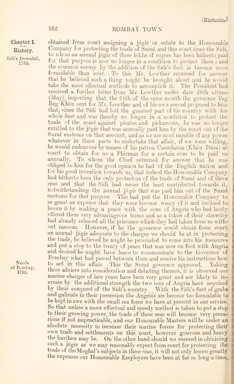 History. Sidi’s Downfall, 1733. Tseeds of Bombay, 1733. [ilistorlca^ 162 BOMBAY TOWN Company for protecting the trade of Surat and this coast since the Sidy to n hom an annual jagir of three laklis of rupees has been hitherto paid for that purpose is now no longer in a condition to protect them ; and the common enemy by the addition of the Sidhs fleet is become more formidable than ever. To this Mr. Lowther returned for answer that he believed such a thing might be brought about and he wuuld take the most effectual methods to accomplish it. The Presideirt had received a further letter from Mr. Lowther under date 26th ultimo (May)^ importing that the 24th of the same month the governor Teg Beg Khan sent for Mr. Lowther and of his own accord proposed to hhii that, since the Sidi had lost the greatest part of his country with his whole fleet and was thereby no loirger in a condition to protect the trade of the coast against pirates and pickaroons, he was no longer entitled to the jagir that was annually paid him by the court out of the Sui'at customs on tha,t account, and as we are most capable of any power whatever in these parts to undertake that affair, if v. e were v\ riling, he would endeavour by means of his patron Caundaura (Khan Dara) at court to obtain for us a Phirman for a certain sum to be paid us annually. To whom the Chief returned for answer that he was obliged to him for the good opinion he had of the English nation and for his good intention toumds us, that indeed the Honourable Company had hitherto been the only protectors of the trade of Surat and of these seas and that the Sidi had never the least contributed towards it, notwithstanding the annual jagir that was paid him out of the Surat customs for that purpose. This had put the Honourable Company to so great an expense that they were become weary cf it and inclined to lessen it by making a peace with the sons of Angria who had lately offered them very advantageous terms and as a token of their sincerity had already released all the prisoners which they had taken fi'onr us unth- out ransom. However, if he the governor could obtain from court an annual jagir adequate to the charges we should be at in protecting the ti’ade, he believed he might be persuaded to come into his measures and put a stop to the treaty of peace that u as now on foot with Angria and desired he might have leave to communicate to the Governor of Bombay what had ^^assed between them and receive his instructions how to act in this affair. This the Surat governor approved. I'aking these advices into consideration and debating thereon, it is observed our marine charges of late years have been very great and are likely to in- crease by the additional strength the two sons of Angria have acquired by their conquest of the Sidfls country. Muth the Sidks fleet of grabs and galivats in their possession the Angrias are become too formidable to be kept in awe with the small sea force we have at present in our service. So that unless a more effectual and speedy method is taken to put a stop to their growing power, the trade of these seas will become very preca- rious if not impracticable^, and our Honourable Masters will be under an absolute necessity to increase their marine forces for protecting then* own trade and settlements on this qoast, however grievous and heavy the burthen may be. On the other hand should we succeed in obtaining such a jagir as we may reasonably expect from court for protecting the trade of theMoghaks subjects in these seas, it will not only lessen greatly the expenses our Honourable Employers have been at for so long a time. ‘rJ s 1 Ih I'l it ( (