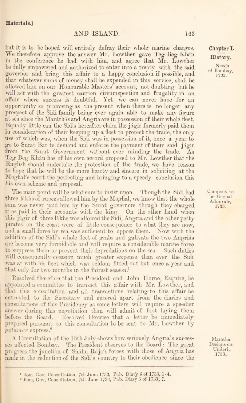 AND ISLAND. 163 but it is to be hoped will entirely defray their whole marine charges. We therefore approve the answer Mr. Lowther gave Teg Beg Khan in the conference he load with him, and agree that Mr. Lowther be fully empowered and authorized to enter into a treaty with the said governor and bring this affair to a happy conclusion if possible, and that whatever sums of money shall be expended in this service, shall be allowed him on our Honourable Masters^ account, not doubting but he will act with the greatest caution circumspection and frugality in an affair where success is doubtful. Yet we can never hope for an opportunity so promising as the present when there is no longer any prospect of the Sidi family being ever again able to make any figure at sea since the Marath is and Angria are in possession of their whole fieet. Equally little can the Sidis hereafter claim the jugir formerly paid them in consideration of their keeping up a fleet to protect the trade, the only use of which w'as, when the Sidi was in possession of it, once a year to go to Surat Bar to demand and enforce the payment of tiieir said jagir from the Surat Government without ever minding the trade. As Teg Beg Khan has of his own accord proposed to Mr. Lowther that the English should undertake the protection of the trade, we have reason to hope that he will be the more hearty and sincere in soliciting at the Moghaks court the perfecting and bringing to a speedy conclusion this liis own scheme and proposal. The main point will be what sum to insist upon. Though the Sidi had three lakhs of rupees allowed him by the Moghal, we know that the whole sum was never paid him by the Surat governors though they charged it as paid in their accounts with the king. On the other hand when this jagir of three lakhs w?uS allowed the Sidi, Angria and the other petty pirates on the coast were of little consequence to what they are now, and a small force by sea was sufficient to oppose them. Now with the addition of the Sidks whole fleet of grabs and galivats the two Angrias are become very formidable and will require a considerable marine force to suppress them or prevent their depredations on the sea. Such duties will consequently cccasion much greater expense than ever the Sidi was at Avith his fleet AATich Avas seldom fitted out but once a year and that only for two months in the fairest season.^ Resohud therefore that the President and John Horne, Esquire, be appointed a committee to transact this affair with Mr. Lowther, and that this consultation and all transactions relating to this affair be entrusted to the Secretary and entered apart from the diaries and consultations of this Presidency as some letters Avill require a speedier ansAver during this negotiation than Avill admit of first laying them before the Board. Resolved hkewise that a letter be immediately prepared pursuant to this consultation to be sent to Mr. LoAvther by patamur express.^ A Consultation of the 13th July shoAvs hoAv seriously AngriaN succes- ses affected Bombay. The President observes to the Board : The great \ progress the junction of Shahu Ra jaN forces Avitli those of Angria has > made in the reduction of the SidiN country to their obedience since the Chapter I. History. Needs of Bombay, 1733. Company to be ivloghal Admii als, 1733. ISIardtlia Designs on- Underi, 1733». ^ Bom. Cov, Consultation, 7tli June 1733, Pub. Diary 6 of 1733, 1-4.