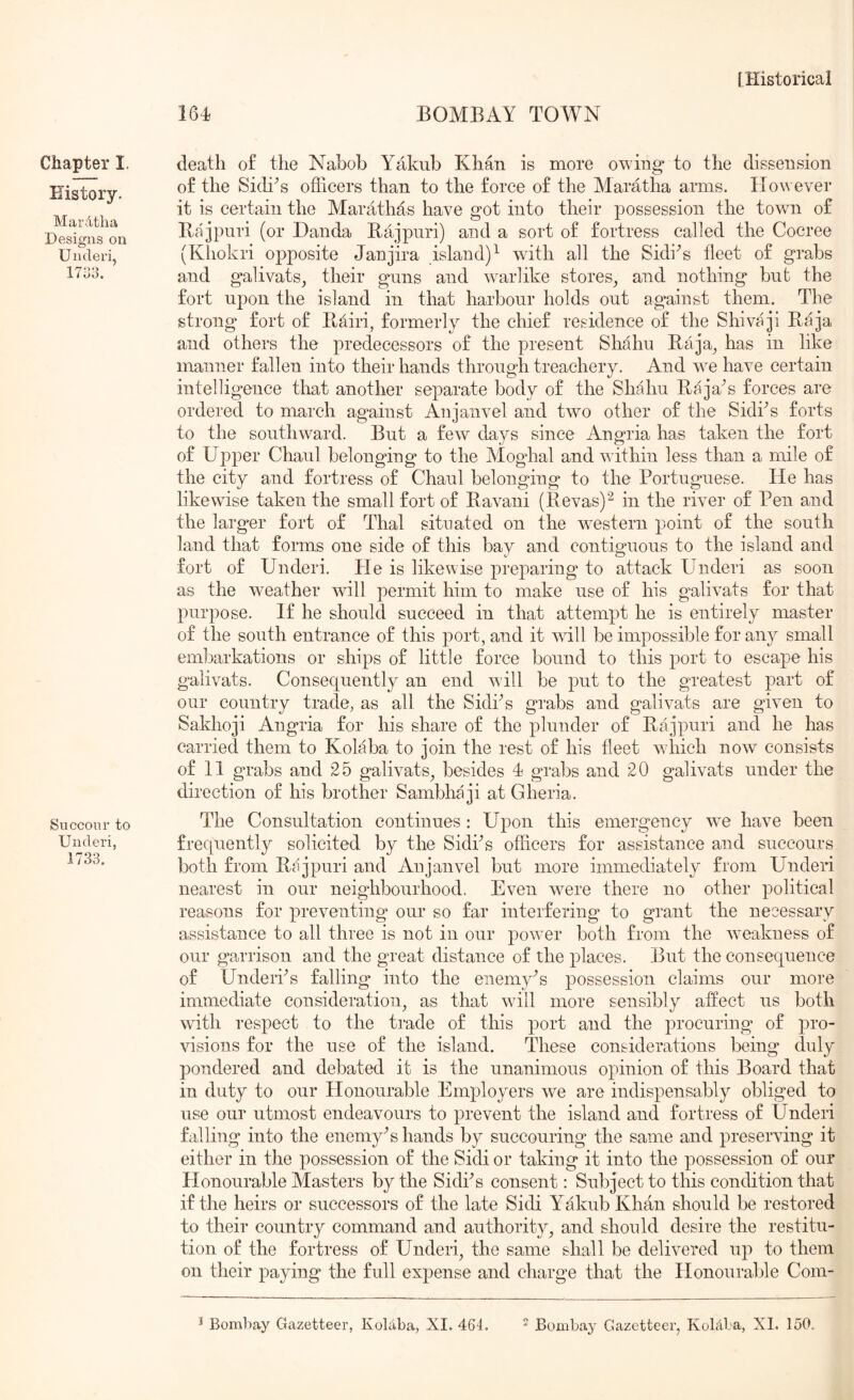 164 BOMBAY TOWN Chapter I. History. Mardtlia Designs on Underi, 1733, Succour to Underi, 1733, death o£ the Nabob Yakub Khan is more owing* to the dissension o£ the SidiN officers than to the force of the Maratha arms. How ever it is certain the Marathas have got into their possession the town of Bajpuri (or Danda Bajpuri) and a sort of fortress called the Cocree (Khokri opposite Janjira island)^ wdth all the SidiN fleet of grabs and galivats^ their guns and w^arlike stores^ and nothing but the fort upon the island in that harbour holds out against them. The strong fort of Bairi, formerly the chief residence of the Shivaji Baja and others the predecessors of the present Shahu Baja^ has in like manner fallen into their hands through treachery. And we have certain intelligence that another separate body of the Shahu Baja^s forces are ordered to march against Anjanvel and two other of the Sidks forts to the southward. But a few days since Angria has taken the fort of Upper Chaul belonging to the Moghal and within less than a mile of the city and fortress of Chaul belonging to the Portuguese. He has likewise taken the small fort of Bavani (Bevas)^ in the river of Pen and the larger fort of Thai situated on the w^estern point of the south land that forms one side of this bay and contiguous to the island and fort of Underi. He is likewise preparing to attack Underi as soon as the weather will permit him to make use of his galivats for that purpose. If he should succeed in that attempt he is entirely master of the south entrance of this port, and it will be impossible for any small embarkations or ships of little force bound to this port to escape his galivats. Consequently an end w ill be put to the greatest part of our country trade, as all the Sidf s grabs and galivats are given to Sakhoji Angria for his share of the plunder of Bajpuri and he has carried them to Kolaba to join the rest of his fleet w-hich now consists of 11 grabs and 25 galivats, besides 4 grabs and 20 galivats under the direction of his brother Sambhaji at Gheria. The Consultation continues : Upon this emergency w^e have been frequently solicited by the Sidks officers for assistance and succours both from Bajpuri and Anjanvel but more immediately from Underi nearest in our neighbourhood. Even were there no other political reasons for preventing our so far interfering to grant the neoessary assistance to all three is not in our powder both from the w-eakness of our garrison and the great distance of the places. But the consequence of Underks falling into the eiiemy^s possession claims our more immediate consideration, as that wdll more sensibly affect us both with respect to the trade of this port and the procuring of pro- visions for the use of the island. These considerations being duly pondered and debated it is the unanimous opinion of this Board that in duty to our Honourable Employers we are indispensably obliged to use our utmost endeavours to prevent the island and fortress of Underi falling into the enemy^s hands by succouring the same and preserving it either in the possession of the Sidi or taking it into the possession of our Honourable Masters by the Sidks consent: Subject to this condition that if the heirs or successors of the late Sidi Yakub Khan should be restored to their country command and authority, and should desire the restitu- tion of the fortress of Underi, the same shall be delivered up to them on their paying the full expense and charge that the Honourable Com- Bombay Gazetteer, Koblba, XI. 464.  Bombay Gazetteer, Kolclba, XI. 150.