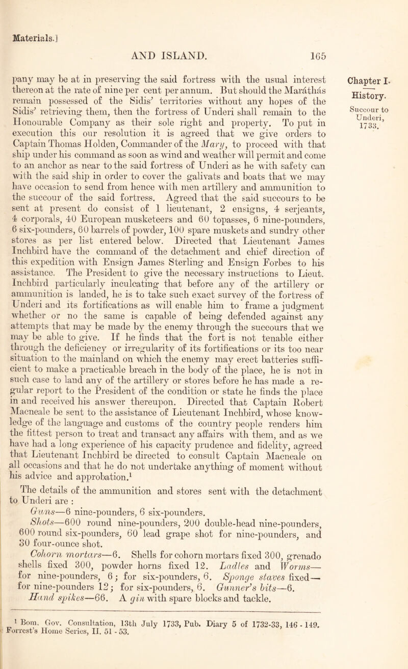 AND ISLAND. 166 pany may be at in preserving the said fortress with the usual interest thereon at the rate of nine per cent per annum. But should the Marathas remain possessed of the Sidis^ territories without any hopes of the Sidis^ retrieving theng then the fortress of Underi shall remain to the Honourable Company as their sole right and property. To put in execution this our resolution it is agreed that we give orders to Captain Thomas Holden^ Commander of the Afarto proceed with that ship under his command as soon as wind and weather will permit and come to an anchor as near to the said fortress of Underi as he with safety can with the said ship in order to cover the galivats and boats that we may have occasion to send from hence with men artillery and ammunition to the succour of the said fortress. Agreed that the said succours to be sent at present do consist of 1 lieutenant, 2 ensigns, 4 serjeants, 4 corporals, 40 European musketeers and 60 topasses, 6 nine-pounders, 6 six-pounders, 60 barrels of powder, 100 spare muskets and sundry other stores as per list entered below. Directed that Lieutenant James Inchbird have the command of the detachment and chief direction of this expedition with Ensign James Sterling and Ensign Eorbes to his assistance. The President to give the necessary instructions to Lieut. Inchbird particularly inculcating that before any of the artillery or ammunition is landed, he is to take such exact survey of the fortress of Underi and its fortifications as will enable him to frame a judgment whether or no the same is capable of being defended against any attempts that may be made by the enemy through the succours that we may be able to give. If he finds that the fort is not tenable either through the deficiency or irregularity of its fortifications or its too near situation to the mainland on which the enemy may erect batteries suffi- cient to make a practicable breach in the body of the place, he is not in such case to land any of the artillery or stores before he has made a re- gular report to the President of the condition or state he finds the place in and received his answer thereupon. Directed that Captain Eobert Macneale be sent to the assistance of Lieutenant Inchbird, whose know- ledge of the language and customs of the country people renders him the fittest person to treat and transact any affairs with them, and as we have had a long experience of his capacity prudence and fidelity, agreed that Lieutenant Inchbird be directed to consult Captain Macneale on nil occasions and that he do not undertake anything of moment without his advice and approbation.^ The details of the ammunition and stores sent witli the detachment to Underi are : Guns—6 nine-pounders, 6 six-pounders. Shots—600 round nine-pounders, 200 double-head nine-pounders, 600 round six-pounders, 60 lead grape shot for nine-pounders, and SO four-ounce shot. Cohorn mortars—6. Shells for cohorn mortars fixed 300, grenado shells fixed 300, powder horns fixed 12. Ladles and Worms— for nine-pounders, 6; for six-pounders, 6. Sponge staves fixed—• for nine-pounders 12; for six-pounders, 6. Gunner’s hits—6. Hand spikes—66. A with spare blocks and tackle. Chapter I. History. Succour to Underi, 1738. i Bora. Gov. Consultation, 13th July 1733, Pub. Diary 5 of 1732-33, 146 - 149. Forrest’s Horae Series, II. 51 - 53.