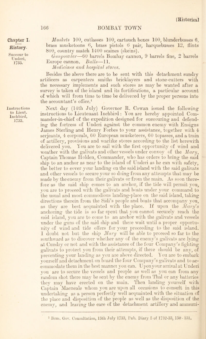 166 BOMBAY TOWN Chapter I. History. Succour to Underi, 1733. Instructions to Lieut. Inclibird, 1733. Musliets 100^ cutlasses 100^ cartouch boxes 100^ blunderbusses 6, brass musketoons 6^ brass pistols 6 pair_, harquebusses 12, flints 800^ country match 1400 scaines (skeins). GaujjoWiler—60 barrels Bombay cannon^ 9 barrels fine, 2 barrels Europe cannon. Balls—11. Medicines and hospital stores. Besides the above there are to be sent with this detachment sundry artificers as carpenters smiths bricklayers and stone-cutters with the necessary implements and such stores as may be wanted after a survey is taken of the island and its fortifications, a particular account of which will from time to time be delivered by the proper persons into the accountant’s office.-^ Next day (14th July) Governor B. Cowan issued the following instructions to Lieutenant Inchbird: You are hereby appointed Com- mander-in-chief of the expedition designed for succouring and defend- ing the fortress of Underi against the common enemy with Ensigns James Sterling and Henry Eorbes to your assistance, together with 4 Serjeants, 4 corporals, 60 European musketeers, 60 topasses, and a train of artillery, provisions and warlike stores according to the list herewith delivered you. You are to sail with the first opportunity of wind and weather with the galivats and other vessels under convoy of the Mar ij, Captain Thomas Holden, Commander, who has orders to bring the said ship to an anchor as near to the island of Underi as he can with safety, the better to cover your landing on the said island with the said galivats and other vessels to secure your so doing from any attempts that may be made by the enemy from their galivats or from the main. As soon there- fore as the said ship comes to an anchor, if the tide will permit you, you are to proceed with the galivats and boats under your command to the usual and most commodious landing-place on the said island, taking directions therein from the Sidks people and boats that accompany you, as they are best acquainted with the place. If upon the Mary’s anchoring the tide is so far spent that you cannot securely reach the said island, you are to come to an anchor with the galivats and vessels under the guns of the said ship and there wait until a proper opportu- nity of wind and tide offers for your proceeding to the said island. I doubt not but the ship Marij wull be able to proceed so far to the southward as to discover whether any of the enemy’s galivats are lying at Cunclry or not and with the assistance of the four Company's fighting galivats to protect you from their attempts, if there should be any, of preventing your landing as you are above directed. You are to embark yourself ancl detachment on board the four CompanyY galivats and to ac- commodate them in the best manner you can. U})onyour arrival at Underi you are to secure the vessels and people as well as ^mu can from any random shot there may be sent by the enemy from Thai or any batteries they may have erected on the main. Then landing yourself with Cajitain Macneale whom you are upon all occasions to consult in this undertaking as a person perfectly well acquainted with the situation of the place and disposition of the people as well as the disposition of the enemy, and leaving the care of the detachment artillery and ammuni-