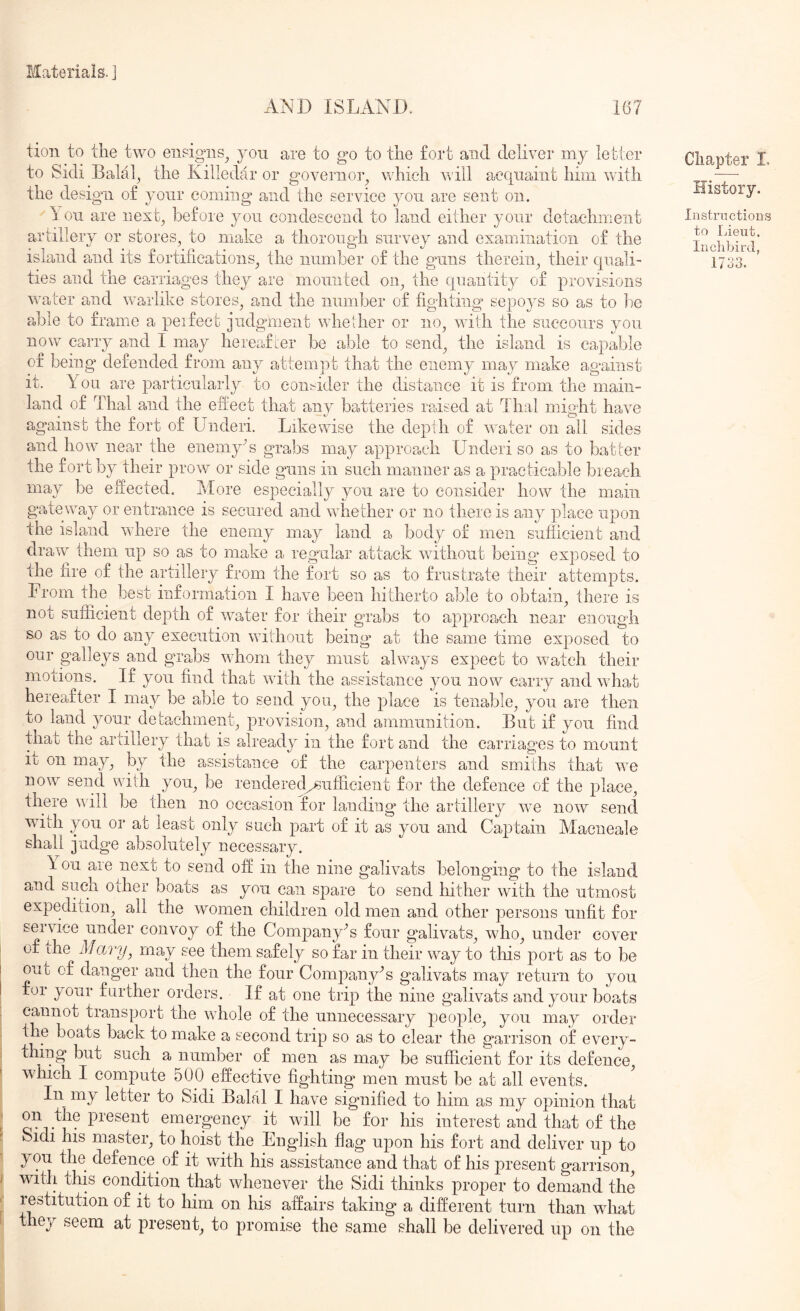 AND ISLAND. 167 tion to the two ensigns^ you are to go to the fort and deliver my letter to Sidi Balal^ the Killedar or governoy which will acquaint him with the design of your coming and the service you are sent on. If on are next^ before jmu condescend to land either your detachment artillery or stores, to make a thorough survey and examination of the island and its fortifications, the number of the guns therein, their quali- ties and the carriages they are mounted on, the quantity of provisions water a,nd w-arlike stores, and the number of fighting* sepoys so as to lie able to frame a peifecfc judgmient wdieiher or no, with the succours you now carry and I may hereafter be able to send, the island is capable of being defended from any attemjit that the enemy may make against it. You are particularly to consider the distance it is from the main- land of Thai and the efiect that any batteries raised at Thai might have against the fort of Underi. Likewise the depth of \vater on all sides and how^ near the enemyN grabs may approach Underi so as to batter the fort by their prow or side guns in such manner as a practicable breach may be efieeted. hlore especially you are to consider how the main gateway or entrance is secured and whether or no there is any place upon the island where the enemy may land a body of men siiflicient and dravr them up so as to make a regular attack without being* exposed to the fire of the artillery from the fort so as to frustra,te their attempts. From the best information I have been hitherto able to obtain, there is not sufficient depth of w^ater for their grabs to approach near enough S.0 as to do any execution wnthout being at the same time exposed to our galleys and grabs wdiom they must ahvays expect to watch their motions. If you find that wnth the assistance you now carry and wTiat hereafter I may be able to send you, the place is tenable, you are then 3^ 1 e taclim ei-. L, provision, and ammunition. But if you find that the ariillery that is already in the fort and the carriages to mount iij on may, by the assistance of the carpenters and smiths that we now send with you, be rendered^ufficient for the defence of the place, there will be then no occasion for landing the artillery w-e now^ send with you or at least only such part of it as you and Captain Macneale shall judge absolutely necessary. \ on are next to send off in the nine galivats belonging to the island and sucn other boats as you can spare to send hither with the utmost expedition, all the women children old men and other persons unfit for service under convoy of the Company’s four galivats, who, under cover of ihe Mary, may see them safely so far in their w^ay to this port as to be out of danger and then the four Company’s galivats may return to you for your further orders. If at one trip the nine galivats and your boats cannot transport the wdiole of the unnecessary people, you may order the boats back to make a second trip so as to clear the garrison of every- thing but such a number of men as may be sufficient for its defence, wdiieh I compute 500 effective fighting men must be at all events. In my letter to Sidi Balal I have signified to him as my opinion that on the present emergency it wdll be foi* his interest and that of the Sidi his master, to hoist the English flag upon his fort and deliver up to you the defence of it with his assistance and that of his present garrison, with this condition that whenever the Sidi thinks proper to demand the restitution of it to him on his affairs taking a different turn than what they seem at present, to promise the same shall be delivered up on the Chapter L Instructions to Lieut. Inclibird, 1733.