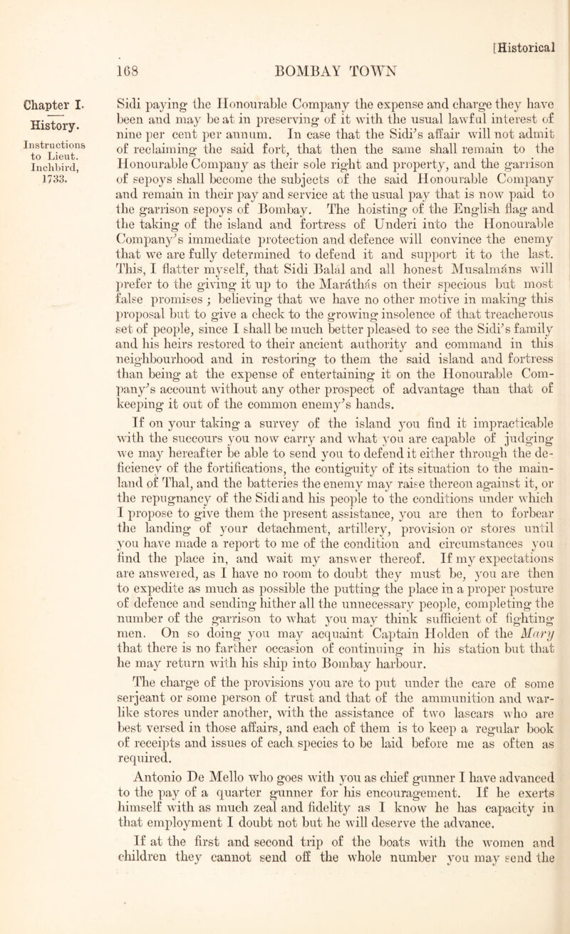 168 BOMBAY TOWN Chapter I- History. Instructions to Lieut. Inchbird, 1733. Sidi pa}dng‘ the Honourable Company the expense and charge they have been and may be at in preserving of it with the usnal lawf ul interest of nine per cent per annum. In case that the Sidhs affair will not admit of reclaiming the said fort^ that then the same shall remain to the Honourable Company as their sole right and property, and the garrison of sepoys shall become the subjects of the said Honourable Company and remain in their pay and service at the usual pay that is now paid to the garrison sepoys of Bombay. The hoisting of the English flag and the taking of the island and fortress of Under! into the Honourable Company’s immediate protection and defence will convince the enemy that we are fully determined to defend it and support it to the last. This, I flatter myself, that Sidi Balal and all honest Musalmans will prefer to the giving it up to the Marathas on their specious but most false promises ; believing that we have no other motive in making this proposal but to give a cheek to the growing insolence of that treacherous set of people, since I shall be much better pleased to see the Sidks family and his heirs restored to their ancient authority and command in this neighbourhood and in restoring to them the said island and fortress than being at the expense of entertaining it on the Honourable Com- pany's account without any other prospect of advantage than that of keeping it out of the common enemy^s hands. If on your taking a survey of the island you find it impracticable with the succours you now carry and what you are capable of jirdging we ma}^ hereafter be able to send you to defend it either through the de- ficiency of the fortifications, the contiguity of its situation to the main- land of Thai, and the batteries the enemy may raise thereon against it, or the repugnancy of the Sidi and his people to the conditions under which I propose to give them the present assistance, you are then to forbear the landing of your detachment, artillery, provision or stores until you have made a report to me of the condition and circumstances you find the place in, and wait my answer thereof. If my expectations are answered, as I have no room to doubt they must be, you are then to expedite as much as possible the putting the place in a proper posture of defence and sending hither all the unnecessary people, completing the number of the garrison to what you may think sufficient of fighting men. On so doing you may acquaint Captain Holden of the Mary that there is no farther occasion of continuing in his station but that he may return with his ship into Bombay harbour. The charge of the ]3rovisions you are to put under the care of some Serjeant or some person of trust and that of the ammunition and war- like stores under another, with the assistance of two lascars who are best versed in those affairs, and each of them is to keep a regular book of receipts and issues of each species to be laid before me as often as required. Antonio He Mello who goes with you as chief gunner I have advanced to the pay of a quarter gunner for his encouragement. If he exerts himself with as much zeal and fidelity as I know he has capacity in that employment I doubt not but he will deserve the advance. If at the first and second trip of the boats with the women and children they cannot send off the whole number you may send the