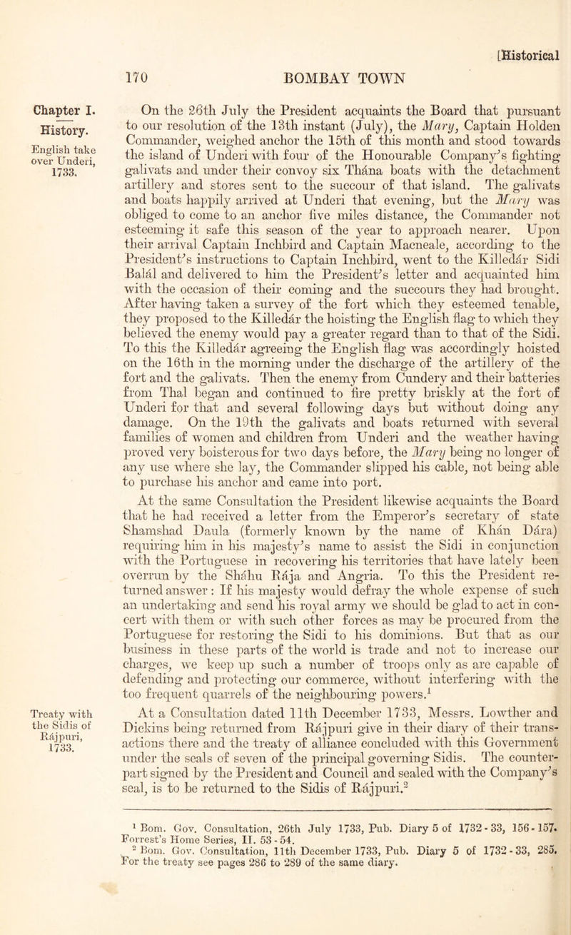 170 BOMBAY TOWN Chapter I. History. English take over Underi, 1733. Treaty with the Sidis of E.cijj)uri, im On the 26th July the President acquaints the Board that pursuant to our resolution of the 13th instant (July), the Mary, Captain Holden Commander, weighed anchor the 15th of this month and stood towards the island of Underi with four of the Honourable Company’s fighting galivats and under their convoy six Thana boats with the detachment artillery and stores sent to the succour of that island. The galivats and boats happily arrived at Underi that evening, but the Mary was obliged to come to an anchor five miles distance, the Commander not esteeming it safe this season of the year to approach nearer. Upon their arrival Captain Inchbird and Captain Macneale, according to the Presidents instructions to Captain Inchbird, went to the Killedar Sidi Balal and delivered to him the Presidents letter and acquainted him with the occasion of their coming and the succours they had brought. After having taken a survey of the fort which they esteemed tenable, they proposed to the Killedar the hoisting the English flag to which they believed the enemy would pay a greater regard than to that of the Sidi. To this the Killedar agreeing the English flag was accordingly hoisted on the 16th in the morning under the discharge of the artillery of the fort and the galivats. Then the enemy from Cundery and their batteries from Thai began and continued to fire pretty briskly at the fort of Underi for that and several following days but without doing any damage. On the I9th the galivats and boats returned with several families of women and children from Underi and the weather having proved very boisterous for two days before, the Mary being no longer of any use where she lay, the Commander slipped his cable, not being able to j)urchase his anchor and came into port. At the same Consultation the President likewise acquaints the Board that he had received a letter from the EmperoEs secretary of state Shamshad Haula (formerly known by the name of Khan Hara) requiring him in his majesty^s name to assist the Sidi in conjunction with the Portuguese in recovering his territories that have lately been overrun by the Shahu Raja and Angria. To this the President re- turned answer : If his majesty would defray the whole expense of such an undertaking and send his royal army we should be glad to act in con- cert with them or v/ith such other forces as may be procured from the Portuguese for restoring the Sidi to his dominions. But that as our business in these parts of the world is trade and not to increase our charges, we keep up such a number of troops only as are caj^able of defending and protecting our commerce, without interfering with the too frequent quarrels of the neighbouring ]3owers.^ At a Consultation dated 11th December 1733, Messrs. Lowther and Dickins being returned from Rajpuri give in their diary of their trans- actions there and the treaty of alliance concluded with this Government under the seals of seven of the principal governing Sidis. The counter- part signed by the President and Council and sealed with the Company's seal, is to be returned to the Sidis of Rajpuri.^ ^ Bom. Gov. Consultation, 26th July 1733, Pub. Diary 5 of 1732-33, 156-157* Forrest’s Horae Series, II. 53-54. 2 Bom. Gov. Consultation, lltli December 1733, Pub. Diary 5 of 1732-33, 285. For the treaty see pages 286 to 289 of the same diary.