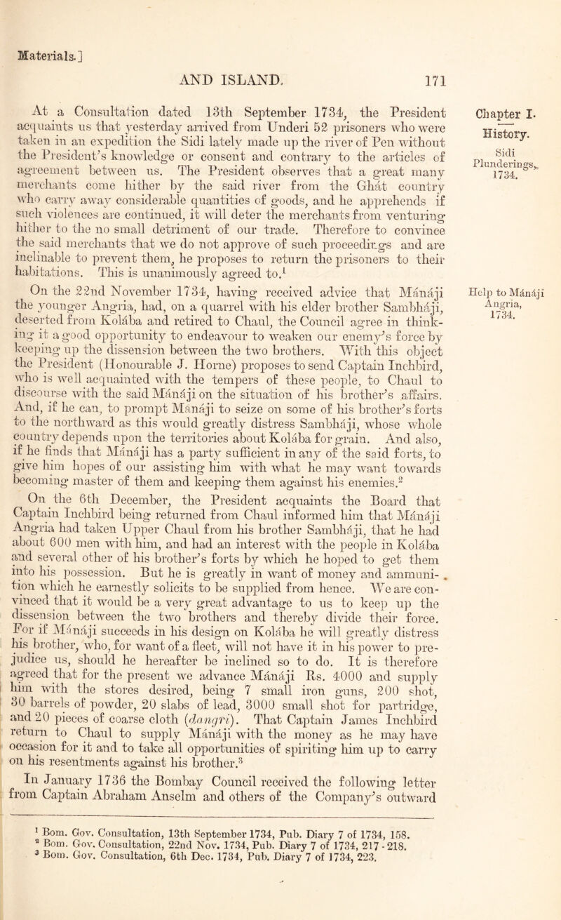 AND ISLAND. 171 At a Consultation dated 13th September 1734^ the President acquaints us that 3msterday arrived from Underi 52 prisoners who were taken in an expedition the Sidi lately made up the river of Pen without the President's knowledge or consent and contrary to the articles of agreement between us. The President observes that a great many merchants come hither by the said river from the Ghat country who carry away considerable quantities of goods^ and he apprehends if such violences are continued, it will deter the merchants from venturing hither to the no small detriment of our trade. Therefore to convince the said merchants that we do not approve of such proceedings and are inclinable to prevent them, he proposes to return the prisoners to their habitations. This is unanimously agreed to.^ On the 22nd November 1734, having received advice that Manaji the younger Angria, had, on a quarrel with his elder brother Sambhaji, deserted from Kolaba and retired to Chaul, the Council agree in think- ing it a good opportunity to endeavour to weaken our enemy^s force by keeping up the dissension between the two brothers. With this object the President (Honourable J. Horne) proposes to send Captain Inchbird, who is well acquainted with the tempers of these people, to Chaul to discourse with the said Mandji on the situation of his brothers affairs. And, if he can, to prompt Manaji to seize on some of his brother's forts to the northward as this would greatly distress Sambhaji, whose whole country depends upon the territories about Kolaba for grain. And also, if he finds that Manaji has a party sufficient in any of the said forts, to give him hopes of our assisting him with what he may want towards becoming master of them and keeping them against his enemies.” On the 6th December, the President acquaints the Board that Captain Inchbird being returned from Chaul informed him that M4naji Angria had taken Upper Chaul from his brother Sambhf:lji, that he had about 600 men with him, and had an interest with the people in Kolaba and several other of his brothers forts by which he hoped to get them into his possession. But he is greatly in want of money and ammuni- . tion which he earnestly solicits to be supplied from hence. Vfe are con- vinced that it would be a very great advantage to us to keep up the dissension between the two brothers and thereby divide their force. For if Mdnaji succeeds in his design on Kolaba he will greatly distress his brother, who, for want of a fleet, wfill not have it in his power to pre- judice us, should he hereafter be inclined so to do. It is therefore agreed that for the present we advance Manaji Bs. 4000 and supply him with the stores desired, being 7 small iron guns, 200 shot, 30 barrels of powder, 20 slabs of lead, 3000 small shot for partridge, and 20 pieces of coarse cloth (dangri). That Captain James Inchbird return to Chaul to supply Manaji with the money as he may have occasion for it and to take all opportunities of spiriting him up to carry on his resentments against his brother.^ In January 1736 the Bombay Council received the following letter from Captain Abraham Anselm and others of the Company’s outward Chapter I. History. Sidi Plunderings^, 1734. Helj) to Mdndji Angria, 1734. ^ Bom. Gov. Consultation, 13th September 1734, Pub. Diary 7 of 1734, 158. ^ Bom, Gov. Consultation, 22nd Nov. 17.34, Pub. Diary 7 of 1734, 217-218.