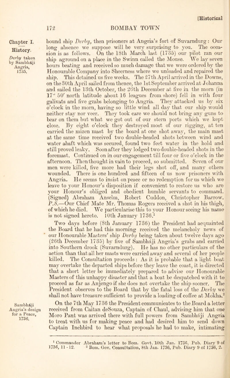 Chapter I. History. Derby taken by Samblijtji Angria, 17;^5. Sambhftji Angria’s design for a Peace, 1736. 172 BOMBAY TOWN bound ship Derby, then prisoners at Angria^s fort of Suvarndurg : Our long absence we suppose will be very surprising to you. The occa- sion is as follows. On the 18th March last (1735) our pilot ran our ship aground on a place in the Swinn called the Mouse. We lay seven hours beating and received so much damage that we were ordered by the Honourable Company into Sheerness where we unloaded and repaired the ship. This detained us five weeks. The 27th April arrived in the Downs, on the 30th April sailed from thence, the 1st September arrived at Johanna and sailed the 13th October, the 26th December at five in the morn (in 17^ 50' north latitude about 16 leagues from shore) fell in with four galivats and five grabs belonging to Angria, They attacked us by six clock in the morn, having so little wind all day that our ship would neither stay nor veer. They took care we should not bring any guns to bear on them but what we got out of our stern ports which we kept close. By eight oYlock they destroyed most of our rigging, at ten carried the mizen mast by the board at one shot away, the main mast at the same time received two double-headed shots between wind and water abaft which was secured, found two feet water in the hold and still proved leaky. Soon after they lodged two double-headed shots in the foremast. Continued on in our engagement till four or five oYlock in the afternoon. Then thought in vain to proceed, so submitted. Seven of our men were killed, five more had their legs shot ofi, and many others wounded. There is one hundred and fifteen of us now prisoners with Angria. He seems to insist on peace or no redemption for us which we leave to your Honour^s disposition if convenient to restore us who are your Honouks obliged and obedient humble servants to command. (Signed) Abraham Anselm, Robert Cuddon, Christopher Barrow. P.S.—Our Chief Mate Mr. Thomas Rogers received a shot in his thigh, of which he died. We particularise this to your Honour seeing his name is not signed hereto. 10th January 1736.^ Two days before (8th January 1736) the President had acquainted the Board that he had this morning received the melancholy news of our Honourable Masters'’ ship Derby being taken about twelve days ago (26th December 1735) by five of Sambhaji Angria^s grabs and carried into Southern drook (Suvarndurg). He has no other particulars of the action than that all her masts were carried away and several of her people killed. The Consultation proceeds : As it is probable that a light boat may overtake the departed ships before they leave the coast, it is directed that a short letter be immediately prepared to advise our Honourable Masters of this unhappy disaster and that a boat be despatched with it to proceed as far as Anjengo if she does not overtake the ship sooner. The President observes to the Board that by the fatal loss of the Derby we shall not have treasure sufficient to provide a loading of coffee at Mokha.^ On the 7th May 1736 the President communicates to the Board a letter received from Caitan deSouza, Captain of Chaul, advising him that one Moro Pant was arrived there with full powers from Sambhaji Angria to treat with us for making peace and had desired him to send down Captain Inchbird to hear what proposals he had to make, intimating ^ Commander Abraham’s letter to Bom. Govt. 10th Jan. 1736, Pub. Diary 9 of