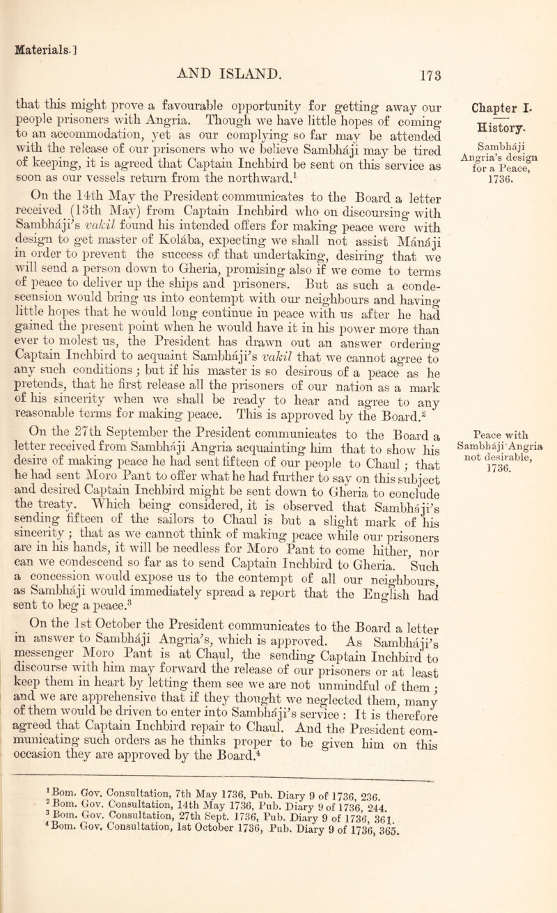 AND ISLAND. 173 that this might prove a favourable opportunity for getting away our people prisoners with Angria. Though we have little hopes of coming to an accommodation, yet as our complying so far may be attended with the release of our prisoners who we believe Sambhaji may be tired of keeping, it is agreed that Captain Inchbird be sent on this service as soon as our vessels return from the northward.^ On the 14th May the President communicates to the Board a letter received (loth May) from Captain Inchbird who on discoursing with Sambhajks vakil found his intended offers for making peace were with design to get master of Kolaba, expecting we shall not assist Mana ji in order to prevent the success of that undertaking, desiring that we Avill send a person down to Gheria, promising also if we come to terms of peace to deliver up the ships and prisoners. But as such a conde- scension Avould bring us into contempt with our neighbours and havino- little hopes that he would long continue in peace with us after he had gained the present point when he would have it in his power more than ever to molest us, the President has drawn out an answer orderino^ Captain Inchbird to acquaint Sambhajks vakil that we cannot agree to any such conditions ; but if his master is so desirous of a peace as he pretends, that he first release all the prisoners of our nation as a mark of his sincerity when we shall be ready to hear and agree to any reasonable terms for making peace. This is approved by the Board.^ On the 27th September the President communicates to the Board a letter received from Sambhaji Angria acquainting him that to show his desire of making peace he had sent fifteen of our people to Chaul; that he had sent Moro Pant to offer what he had further to say on this subject and desired Captain Inchbird might be sent down to Gheria to conclude the treaty. MTiich being considered, it is observed that Sambhajks sending fifteen of the sailors to Chaul is but a slight mark of his sincpity ; that as we cannot think of making peace while our prisoners are in his hands, it will be needless for Moro Pant to come hither nor can we condescend so far as to send Captain Inchbird to Gheria. 'Such a concession would expose us to the contempt of all our neighbours as Sambhaji would immediately spread a report that the Eno-fish had sent to beg a peace.^ On the 1st October the President communicates to the Board a letter in answei to Sambhaji Angria s, which is approved. As SambhajPs messenger Moro Pant is at Chaul, the sending Captain Inchbird to discourse with him may forward the release of our prisoners or at least keep them in heart by letting them see we are not unmindful of them • and we are apprehensive that if they thought we neglected them, many of them would be driven to enter into SambhajPs service : It is therefore agreed that Captain Inchbird repair to Chaul. And the President com- municating such orders as he thinks proper to be Mven him on tfik occasion they are approved by the Board.^ iBom. Gov. Consultation, 7th May 1736, Pub. Diary 9 of 1736 236 2 Bom. Gov. Consultation, 14th May 1736, Pub. Diary 9 of 1736^24*4 3 Bom. Gov. Consultation, 27th Sept. 1736, Pub, Diary 9 of 1736 36*1 4 Bom, Gov. Consultation, 1st October 1736, Pub. Diary 9 of 1736*365 Chapter L History. Sambhfiji Angria’s design for a Peace, 1736. Peace with S ambh i' Angria not desirable,