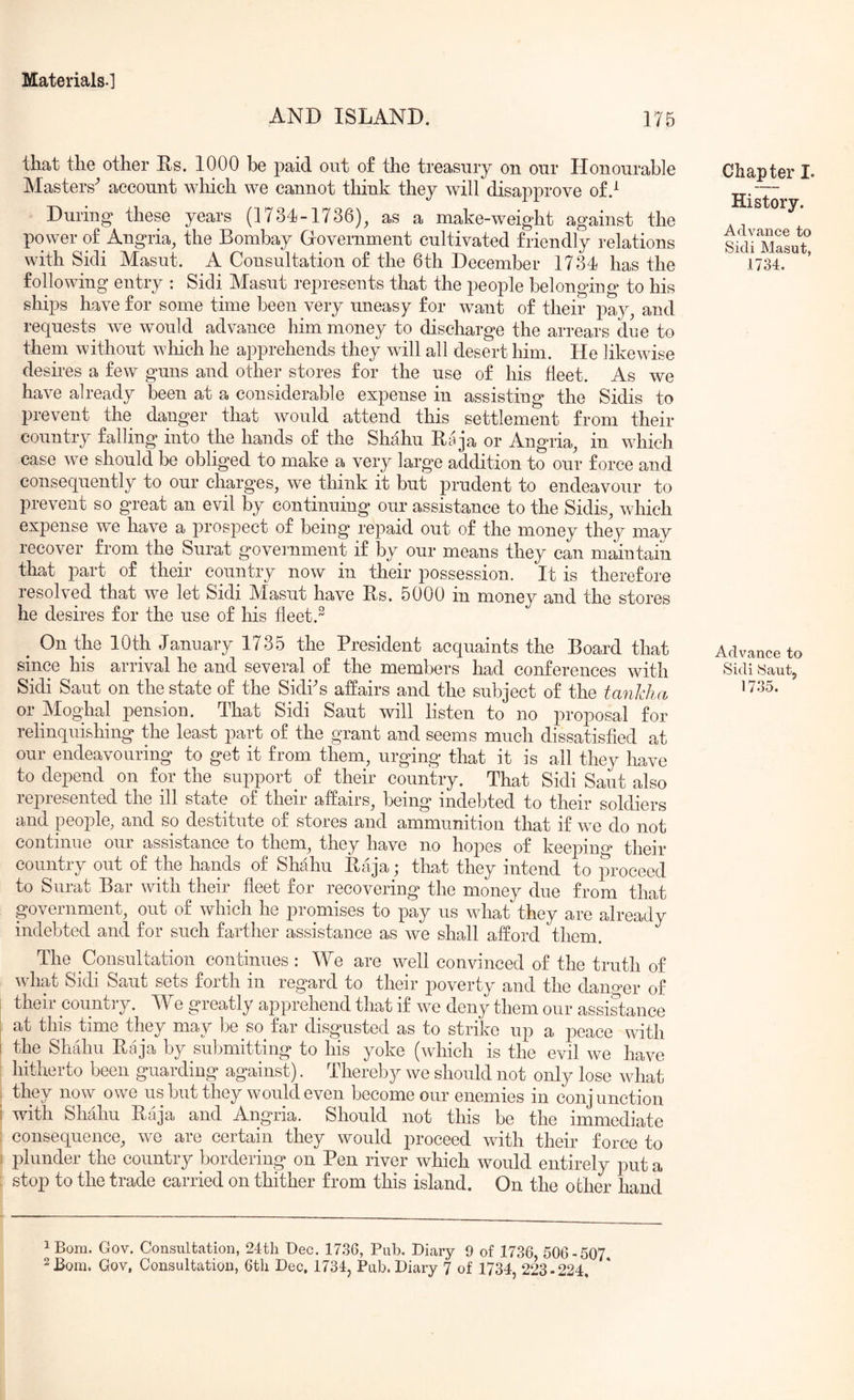 AND ISLAND. 175 that the other Es. 1000 be paid out of the treasury on our Honourable Masters^ account which we cannot think they will disapprove of.^ During these years (1734-1736)^ as a make-weight against the power of Anglia^ the Bombay Government cultivated friendly relations with Sidi Masut. A Consultation of the 6th December 1734 has the following entry : Sidi Masut represents that the people belonging to his ships have for some time been very uneasy for want of their pay, and requests we would advance him money to discharge the arrears due to them without which he apprehends they will all desert him. He likewise desires a few guns and other stores for the use of his fleet. As we have already been at a considerable expense in assisting the Sidis to prevent the danger that would attend this settlement from their country falling into the hands of the Shahu Raja or Angria, in which ease we should be obliged to make a very large addition to our force and consequently to our charges, we think it but prudent to endeavour to prevent so great an evil by continuing our assistance to the Sidis, which expense we have a prospect of being repaid out of the money they may recover from the Surat government if by our means they can maintain that part of their country now in their possession. It is therefore resolved that we let Sidi Masut have Es. 5000 in money and the stores he desires for the use of his fleet.^ ^ On the lOth January 1735 the President acquaints the Board that since his arrival he and several of the members had conferences with Sidi Sant on the state of the Sidks affairs and the subject of the tanldia or Moghal pension. That Sidi Sant will listen to no proposal for relinquishing the least part of the grant and seems much dissatisfied at our endeavouring to get it from them, urging that it is all they have to depend on for the support of their country. That Sidi Saut also represented the ill state of their affairs, being indebted to their soldiers and people, and so destitute of stores and ammunition that if we do not continue our assistance to them, they have no hopes of keejDino’ their country out of the hands of Shahu Eaja; that they intend to proceed to Surat Bar with their fleet for recovering* the money due from that government, out of which he promises to pay us what they are already indebted and for such farther assistance as we shall afford them. The Consultation continues; We are well convinced of the truth of what Sidi Saut sets forth in regard to their poverty and the dan^^er of their country. We greatly apprehend that if we deny them our assistance at this time they may be so far disgyisted as to strike up a peace with the Shahu Eaja by submitting to his yoke (which is the evil we have hitherto been guarding against). Thereby we should not only lose what they now owe us but they would even become our enemies in conjunction with Shahu Eaja and Angria. Should not this be the immediate consequence, we are certain they would proceed with their force to plunder the country bordering on Pen river which would entirely put a stop to the trade carried on thither from this island. On the other hand Chapter I. History. Advance to Sidi Masut, 1734. Advance to Sidi Saut, iBom. Gov. Consultation, 24tli Dec. 1736, Pub. Diary 9 of 1736, 506-507