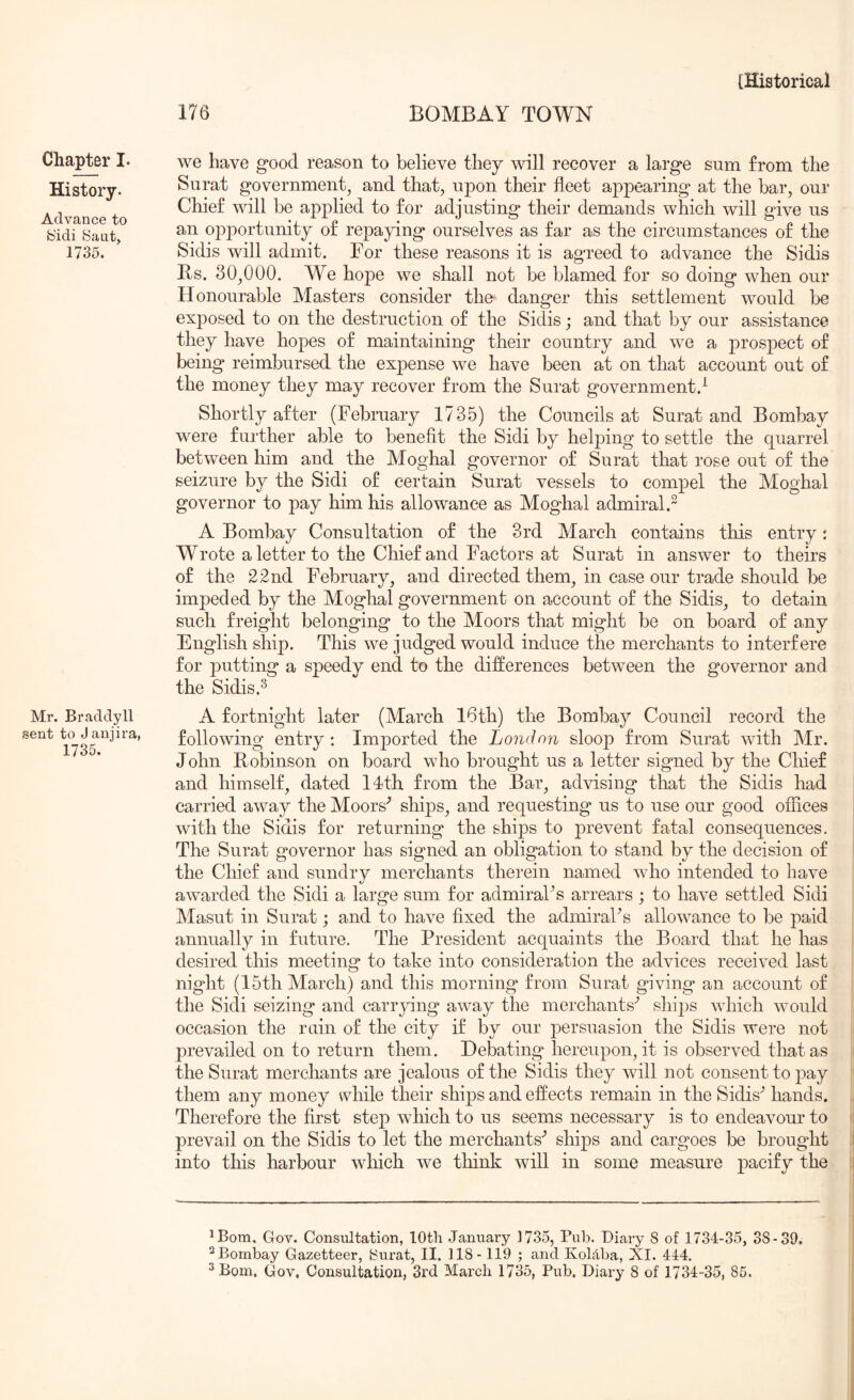 Chapter I. History. Advance to b'idi bant, 1735. Mr. Braddyll sent to J aniira, 1735. we have good reason to believe they will recover a large sum from the Surat government, and that, upon their fleet appearing at the bar, our Chief will be applied to for adjusting their demands which will give us an opportunity of repaying ourselves as far as the circumstances of the Sidis will admit. For these reasons it is agreed to advance the Sidis Rs. 30,000. We hope we shall not be blamed for so doing when our Honourable Masters consider the danger this settlement would be exposed to on the destruction of the Sidis; and that by our assistance they have hopes of maintaining their country and we a prospect of being reimbursed the expense we have been at on that account out of the money they may recover from the Surat government.^ Shortly after (February 1735) the Councils at Surat and Bombay were further able to benefit the Sidi by heljoing to settle the quarrel between him and the Moghal governor of Surat that rose out of the seizure by the Sidi of certain Surat vessels to compel the Moghal governor to pay him his allowance as Moghal admiral.^ A Bombay Consultation of the 3rd March contains this entry: Wrote a letter to the Chief and Factors at Surat in answer to theirs of the 22nd February, and directed them, in case our trade should be impeded by the Moghal government on account of the Sidis, to detain such freight belonging to the Moors that might be on board of any English ship. This we judged would induce the merchants to interfere for putting a speedy end to the differences between the governor and the Sidis.^ A fortnight later (March 16th) the Bombay Council record the following entry ; Imported the London sloop from Surat with Mr. John Robinson on board who brought us a letter signed by the Chief and himself, dated llth from the Bar, advising that the Sidis had carried away the Moors'’ ships, and requesting us to use our good offices with the Sidis for returning the ships to prevent fatal consequences. The Surat governor has signed an obligation to stand by the decision of the Chief and sundry merchants therein named who intended to have awarded the Sidi a large sum for admiral’s arrears ; to have settled Sidi Masut in Surat; and to have fixed the admiral’s allowance to be paid annually in future. The President acquaints the Board that he has desired this meeting to take into consideration the advices received last night (15th March) and this morning from Surat giving an account of the Sidi seizing and carrying away the merchants’ ships which would occasion the ruin of the city if by our persuasion the Sidis were not prevailed on to return them. Debating hereupon, it is observed that as the Surat merchants are jealous of the Sidis they will not consent to pay them any money while their ships and effects remain in the Sidis’ hands. Therefore the first step which to us seems necessary is to endeavour to prevail on the Sidis to let the merchants’ ships and cargoes be brougdit into this harbour which we think will in some measure pacify the ^Bom. Gov. Consultation, lOth January 1735, Pub. Diary 8 of 1734-35, 38-39. ^Bombay Gazetteer, 8urat, II. 118 -119 ; and KoUba, XI. 444.