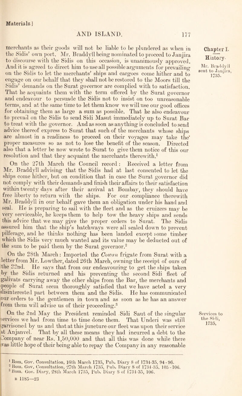 AND ISLAND. merchants as their g’oods will not be liable to be plundered as when in the Sidis^ own port. Mr. Bradd}dl being* nominated to proceed to Janjira to discourse with the Sidis on this occasion^ is nnanimonsly approved. And it is ag*reed to direct him to use all j^ossible arguments for prevailing on the Sidis to let the merchants'’ ships and cargoes come hither and to eng^age on our behalf that they shall not be restored to the Moors till the Sidis’ demands on the Surat governor are complied with to satisfaction. That he acquaints them with the term offered by the Surat governor and endeavour to persuade the Sidis not to insist on too unreasonable terms^ and at the same time to let them know we will use our good offices for obtaining them as large a sum as possible. That he also endeavour to prevail on the Sidis to send Sidi Masut immediately up to Surat Bar to treat with the governor. And as soon as anything* is concluded to send advice thereof express to Surat that such of the merchants Avhose ships are almost in a readiness to proceed on their voyag*es may take the’ proper measures so as not to lose the benefit of the season. Directed also that a letter be now wrote to Surat to give them notice of this our resolution and that they acquaint the merchants therewith.^ On the 27th March the Council record : Received a letter from Mr. Braddyll advising that the Sidis had at last consented to let tlie shij)s come hither^ but on condition that in case the Surat governor did not comply with their demands and finish their affairs to their satisfaction within twenty da}^s after their arrival at Bombay^ they should have free liberty to return with the ships. For our compliance therewith Mr. Braddjdl in our behalf gave them an obligation under his hand and seal. He is pi-eparing to sail with the fleet and as the cruizers may be very serviceable^ he keeps them to help tow the heavy ships and sends this advice that we may give the proper orders to Surat. The Sidis assured him that the ship’s hatchways were all sealed down to prevent pilferage^ and he thinks nothing has been landed except some timber which the Sidis very much wanted and its value may be deducted out of the sum to be paid them by the Surat governor.^ On the 28th March: Imported the Cowan frigate from Surat with a letter from Mr. Lowthei’^ dated 26th March, owning the receipt of ours of the 22nd. He says that from our endeavouring to get the ships taken by the Sidis returned and his preventing the second Sidi fleet of galivats carrying away the other ships from the Bar, the merchants and people of Surat seem thoroughly satisfied that we have acted a very disinterested part between them and the Sidis. He has communicated our orders to the gentlemen in town and as soon as he has an answer drom them will advise us of their proceeding’.^ On the 2nd May the President reminded Sidi Saut of the singular 'services we had from time to time done them. That Underi was still garrisoned by us and that at this juncture our fleet was upon their service it Anjanvel. That by all these means they had incurred a debt to the Company of near Rs. 1,50,000 and that all this was done while there ',vas little hope of their being able to rejoay the Company in any reasonable Chapter I. History. Mr. Brafldyll sent to Janjira, 1735. Services to tlie Si'li, 1735. ^ Bom. Gov. Consultation, I6th March 1735, Pub. Diary 8 of 1734-35, 94-96. ^ Bom. Gov. Consultation, *27th March 1735, Pub. Diary 8 of 1734-35. 105-106. Hlom. Gov. Diary, 28th Mareli 1735, Pub. Diary S of i734-35, 106.