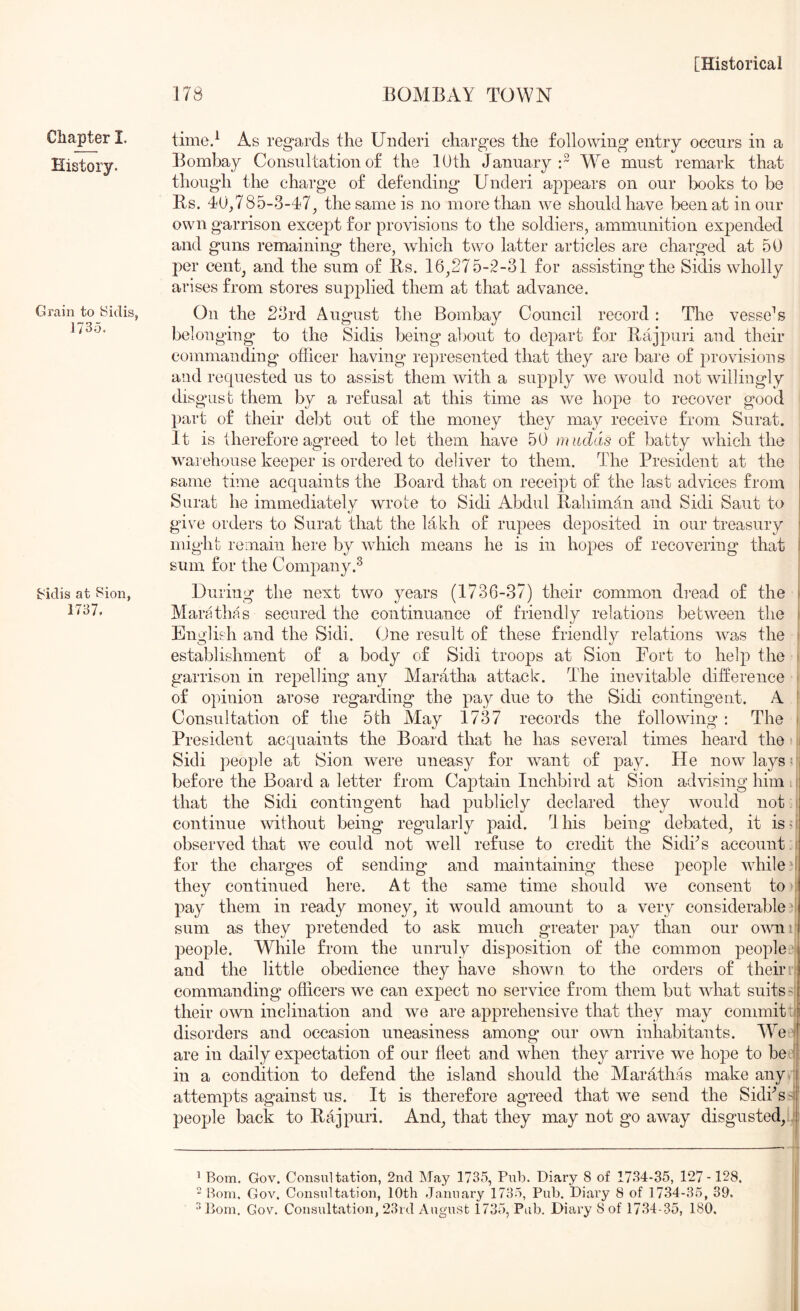 Chapter I. History. Grain to Sidis, 1735. J<idis at Sion, 1737, [Historical 178 BOMBAY TOWN time.^ As regards the Under! charges the following entry occurs in a Bombay Consultation of the 10 th January:^ We must remark that though the charge of defending Under! appears on our books to be Bs. 40,78,5-3-47^ the same is no more than we should have been at in our own garrison except for provisions to the soldiers, ammunition expended and guns remaining there, which two latter articles are charged at 50 per cent, and the sum of Rs. 16,275-2-31 for assisting the Sidis wholly arises from stores supplied them at that advance. On the 23rd August the Bombay Council record: Tire vesseN belonging to the Sidis being about to depart for Rajpuri and their commanding officer having represented that they are bare of provisions and requested us to assist them with a supply we would not willingly disgust them by a refusal at this time as we hope to recover g'ood part of their de1A out of the money they may receive from Surat. , It is therefore agreed to let them have 50 mudds of batty which the j warehouse keeper is ordered to deliver to them. The President at the ! same time acquaints the Board that on receipt of the last advices from i Surat he immediately wrote to Sidi Abdul Rahiman and Sidi Sant to i giv'e orders to Surat that the lakh of rupees deposited in our treasury ' might remain here by which means he is in hopes of recovering that I sum for the Company.^ During the next two years (1736-87) their common dread of the \ Marathas secured the continuance of friendly relations between the i English and the Sidi. (Jne result of these friendly relations was the » establishment of a body of Sidi troops at Sion Fort to help the 1 garrison in repelling any Maratha attack. The inevitable difference i of opinion arose regarding the pay due to the Sidi contingent. A |: Consultation of the 5th May 1737 records the following : The 1 President acquaints the Board that he has several times heard the t ^ Sidi people at Sion were uneasy for want of pay. He now lays c before the Board a letter from Captain Inchbird at Sion advising him 11 that the Sidi contingent had publicly declared they would not > continue without being regularly paid. Ibis being debated, it iso observed that we could not well refuse to credit the Sidks account , f for the charges of sending and maintaining these people Avhiled they continued here. At the same time should we consent to 7 pay them in ready money, it would amount to a very considerable 0 sum as they pretended to ask much greater pay than our omii; people. While from the unruly disposition of the common peoples and the little obedience they have shown to the orders of their ; commanding officers we can expect no service from them but what suits ?l their own inclination and we are apprehensive that they may commit :i disorders and occasion uneasiness among our own inhabitants. VYe 7 are in daily expectation of our fleet and when they arrive we hope to bet: in a condition to defend the island should the Alarathas make anyi attempts against us. It is therefore agreed that we send the Sidfls^i' people back to Rajpuri. And, that they may not go away disgusted, ^ Bom. Gov. Consultation, 2nd ]\Jay 1735, Pul). Diary 8 of 1734-35, 127-128. “ I^om. Gov. Consultation, 10th .January 1735, Pub. Diary 8 of 1734-35, 39.