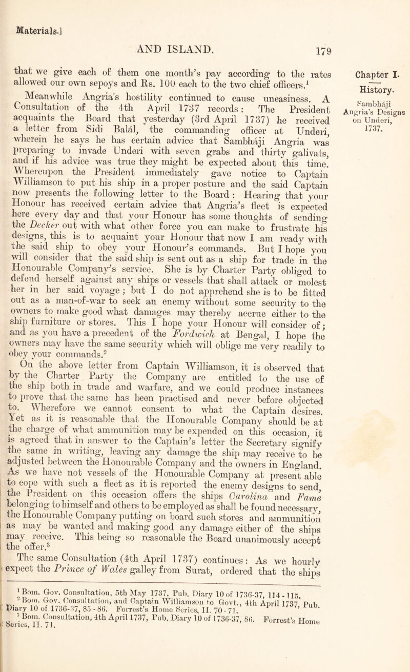 AND ISLAND. 179 that we give each of them one month^s pay according to the rates allowed our own sepoys and Rs. 100 each to the two chief officers.^ Meanwhile Angria s hostility continued to cause uneasiness. A Consultation of the 4th April 1737 records: The President acquaints the Board that yesterday (3rd April 1737) he received a letter from Sidi Balal^ the commanding officer at Underi wherein he sap he has certain advice that Sambhaji Angria was preparing to invade Underi with seven grabs and thirty galivats, and if his advice was true they might be expected about this time! Whereupon the President immediately gave notice to Captain Williamson to put his ship in a proper posture and the said Captain now piesents the following letter to the Board : Hearing that your Honour has received certain advice that Angria^s fleet is expected here every day and that your Honour has some thoughts of sending the out with what other force you can make to frustrate his designs, this is to acquaint your Honour that now I am ready with the said ship to obey your HonouUs commands. But I hope you will consider that the said ship is sent out as a ship for trade in the Honourable Company's service. She is by Charter Party obliged to defend herself against any ships or vessels that shall attack or molest her in her said voyage j but I do not apprehend she is to be fitted out as a man-of-war to seek an enemy without some security to the owners to make good what damages may thereby accrue either to the sliip furniture or stores. This I hope your Honour will consider of; and as you have a precedent of the Fordwich at Bengal, I hope the owners may have the same security which will oblige me very readily to obey your commands.^ On the above letter from Captain Williamson, it is observed that by the^ Charter Party the Company are entitled to the use of the ship both in trade and warfare, and we could produce instances to prove that the same has been practised and never before objected to. Wherefore we cannot consent to what the Captain desires. Yet as it is reasonable that the Honourable Company should be at the charge of what ammunition may be expended on this occasion, it is agreed that in answer to the Captain^s letter the Secretary sio-nif^ the same in writing, leaving any damage the ship may receive to be adjusted between the Honourable Company and the owners in England. As we have not vessels of the ^ Honourable Company at preseni] able to cope with such a ^ fleet as it is reported the enemy designs to send i the President^ on this occasion offers the ships Carolina^Fame ! beflonging to himself and others to be employed as shall be found necessary, the Honourable Company putting on board such stores and ammunition i as may be wanted and making good any damage either of the ships may leceive. This being so reasonable the Board unanimously accept i the offer.^ ^ The same Consultation (4th April 1737) continues : As we hourly exited the Prince of galley from Surat, ordered that the shij/s Chapter L History. k'’ambli4ji Angria’s Designs on Underi, 1737. ^ Bom. Gov. Consultation, 5th May 1737, Pub, Diary 10 of 1736-.S7, 114-115. Bom. Gov. Consultation, and Captain M^illiainson to Govt., 4th Anril 17^7 PnK 1 Diary 10 of 17SG-S7, 80-86. Forrest’s Homo Series, II. 70-71. DS/, mb. c;. Coiisultatiou, -1th April 1737, Pub. Diary 10 of 1736-37, 80. Forrest’s Home b OCl iCSj jL X. / 1*