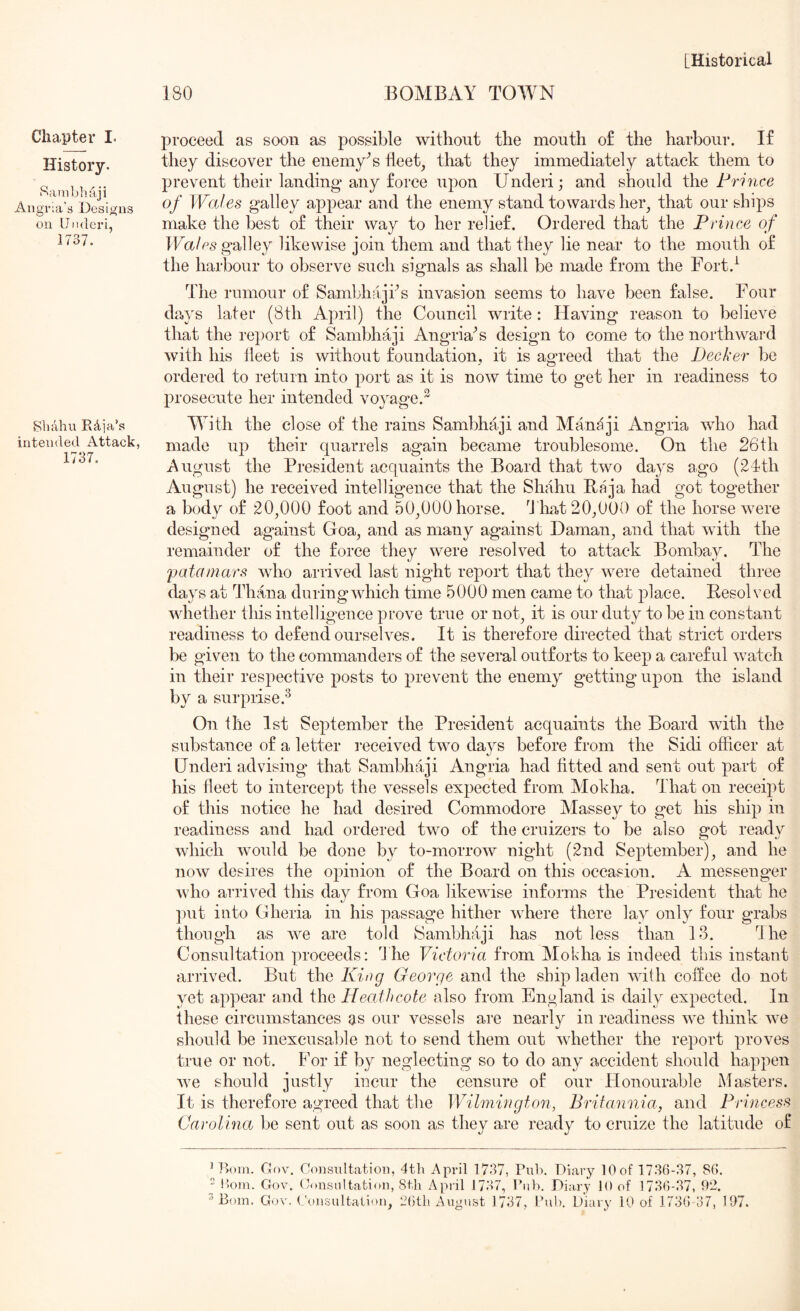 Chapter I- History. Sainbhaji Aiigr:a's Designs oil Underi, 1737. Sliahu Rdja’s intended Attack, 1737. 180 BOMBAY TOWN proceed as soon as possible without the mouth of the harbour. If they discover the enemy^s fleet, that they immediately attack them to prevent their landing* any force upon Underi; and should Prince of Wales galley appear and the enemy stand towards her, that our ships make the best of their way to her relief. Ordered that the Prince of Walps^2^\Qj likewise join them and that they lie near to the mouth of the harbour to observe such signals as shall be made from the Fort.^ The rumour of Sambhajks invasion seems to have been false. Four days later (8th April) the Council write: Having reason to believe that the report of Sambhaji Angria^s design to come to the northward with his lleet is without foundation, it is agreed that the Decker be ordered to return into port as it is now time to get her in readiness to prosecute her intended voyage.^ With the close of the rains Sambhaji and Mandji Angria who had made up their quarrels again became troublesome. On the 26th August the President acquaints the Board that two days ago (2dth August) he received intelligence that the Shahu Baja had got together a body of 20,000 foot and 50,000 horse. liat 20,0*00 of the horse were designed against Goa, and as many against Daman, and that with the remahrder of the force they were resolved to attack Bombay. The 'patainars who arrived last r’light report that they were detained three days at Tirana cluringAvhieh time 5000 men came to that place. Resolved Avhether tliis intelligence prove true or not, it is our duty to be in constant readiness to defend ourselves. It is therefore directed that strict orders be given to the commanders of the several oirtforts to keep a careful rvatch in their respective posts to prevent the enemy getting upon the island by a surprise.^ On the 1st September the President acquaints the Board Avith the substairce of a letter I'eceived tAvo days before from the Sidi officer at Underi advising that Sambhaji Angria had fitted and sent out part of his fleet to intercept the A^essels expected from Mokha. That on receipt of this notice he had desired Commodore Massey to get his ship in readiness and had ordered tAvo of the cruizers to be also got ready Avhich Avould be done by to-morroAv night (2nd September), and he noAV desires the opinion of the Board on this occasion. A messenger Avho arrived this day from Goa likewise informs the President that he ])ut into Gheria in his passage hither Avhere there lay only four grabs though as AA^e are told Sambhaji has not less than 13. Hie Consultation proceeds: The Victoria from Mokha is indeed this instant arrived. But the King George and the ship laden AAnth coftee do not yet appear and the Heaihcote also from England is daily expected. In these circumstances as our vessels are nearly in readiness AA^e tliink Ave should be inexcusable not to send them out AAliether the report proves true or not. For if by neglecting so to do any accident should happen Ave should justly incur the censure of our Honourable Masters. It is therefore agreed that the Wilmington, Britannia, and Princess Carolina be sent out as soon as they are ready to cruize the latitude of Gov, Consultation, 4th April 1737, Puh. Diary 10 of 1736-37, 86. “ !)Oiu. Gov. Consultation, 8tli April 1737, rub. Diary 10 of 1736-37, 92.