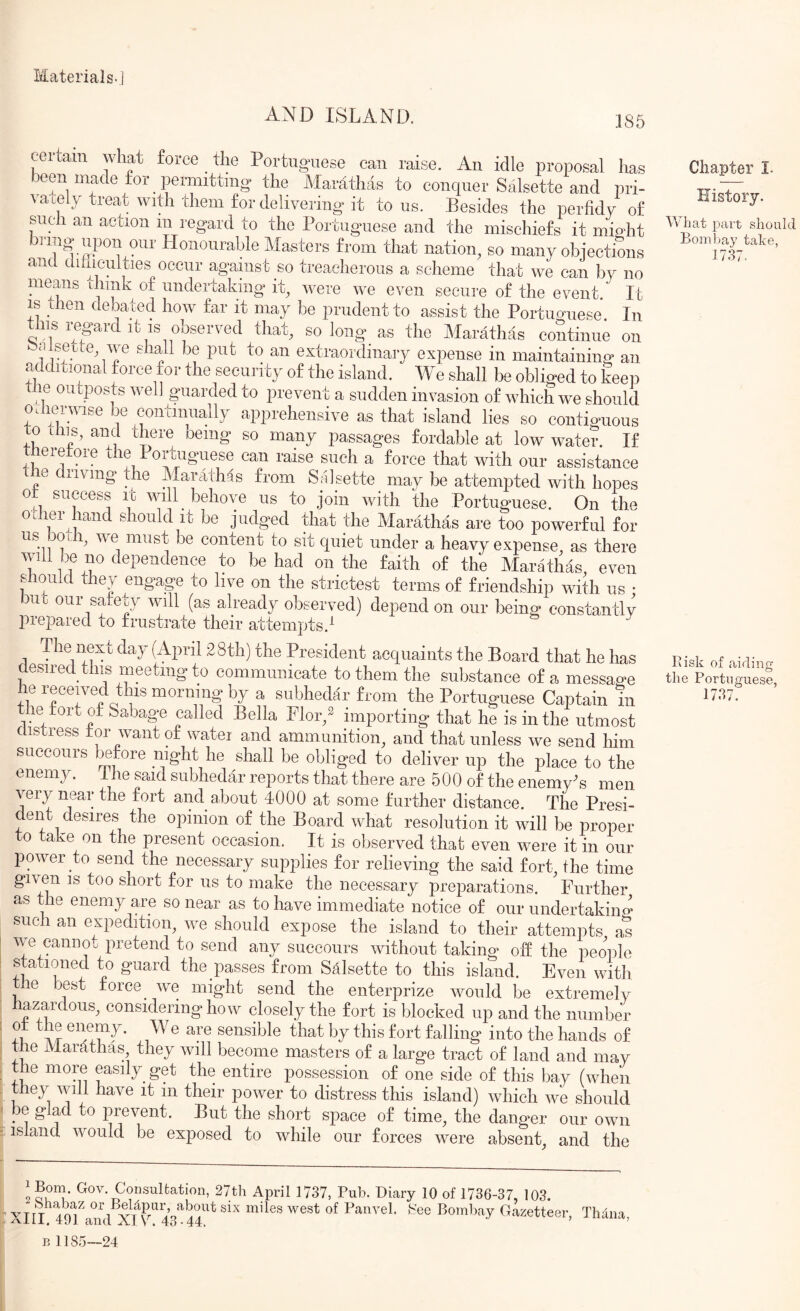 Material SvI AND ISLAND. 185 certain what force the Portuguese can raise. An idle proposal has been made for permitting the Marathas to conquer Salsette and pri- vaLCly treat with them for delivering it to us. Besides the perfidy of such an action m regard to the Portuguese and the mischiefs it miaht bring upon our Honourable Masters from that nation, so many objections and Uiniculties occur against so treacherous a scheme that we can by no means think of undertaking it, were we even secure of the event It is then debated how far it may be prudent to assist the Portuguese In this regard It IS observed that, so long as the Marathas continue on P* “ extraordinary expense in maintaining an additional force tor the security of the island. We shall be obliged to keep the outposts well guarded to prevent a sudden invasion of which we should odierwise be continually apprehensive as that island lies so contiguous to ihis, and there being so many passages fordable at low water. If theretore die Portuguese can raise such a force that with our assistance le living che Marathils from Salsette may be attempted with hopes of success it wi l behove us to join with the Portuguese. On the oiher hand should it be judged that the Marathas are too powerful for us boJi, we must be content to sit quiet under a heavy expense, as there will be no dependence to be had on the faith of the Marathas, even should they engage to live on the strictest terms of friendship with us : 111 oui sa eiy will ^as alieady observed] depend on our being constantly prei^arecl to frustrate their attempts.^ The next day (April 28th) the President acquaints the Board that he has desired this meeting to communicate to them the substance of a messao*e he received this morning by a subhedar from the Portuguese Captain in the f ort of Sabage called Bella Flor/ importing that he is in the utmost distress tor want of watei and ammunition, and that unless we send him succours before night he shall be obliged to deliver up the place to the enemy, the said subhedar reports that there are 500 of the enemy's men very near the fort and about 4000 at some further distance. The Presi- dent desires the opinion of the Board what resolution it will be proper to take on the present occasion. It is observed that even were it in our power to send the necessary supplies for relieving the said fort, the time gi\en is too short for us to make the necessary preparations. Further as the enemy are so near as to have immediate notice of our undertakino' such an expedition, we should expose the island to their attempts as we cannot pretend to send any succours without taking off the people stationed to guard the passes from Salsette to this island. Even with the best force we might send the enterprize would be extremely hazardous, considering how closely the fort is blocked up and the number Tr sensible that by this fort falling into the hands of tlie Mardthas, they will become masters of a large tract of land and may the more easily get the entire possession of one side of this bay (when they will have it in their power to distress this island) which we should be glad to prevent. But the short space of time, the danger our own island would be exposed to while our forces were absent, and the ^Bom. Gov. Consultation, 27th April 1737, Pub. Diary 10 of 1736-37, 103. :ill '49Taml^x¥y*^43^4^^^ Panvel. b’ee Bombay Gazetteer, Tlihia, B 1185—24 Chapter What part should Bombay take, 1737. Bisk of aiding the Portuguese, 1 70^ i / t > .