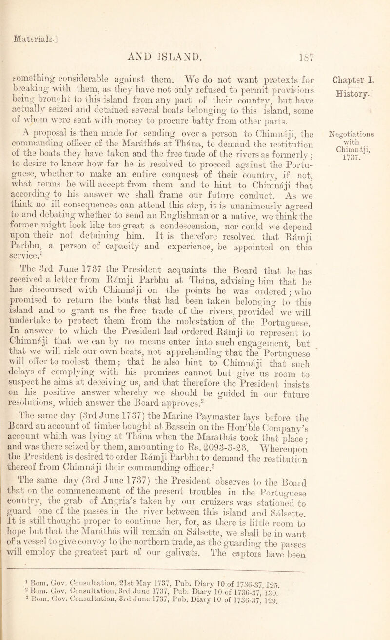 Miittrials. AND JSLANl). eomcthing considerable against them. We do not want pretexts for breaking with them, as they have not only refused to permit provisions beiny broiiQht to this island from any part of their country, but have aetuallv seized and detained several boats belonoinn to this island, some or wnom were sent with money to procure batty from other parts. A proposal is then made for sending over a person to Chimnaji, the commanding ofiicer of the Marathas at Thana, to demand the restitution of the boats they have taken and the free trade of the rivers as formerly ; to desire to know how far he is resolved to proceed against the Portu- g'uese, whether to make an entire conquest of their country, if not, what terms he will accept from them and to hint to Chimnaji that according to his answer we shall frame our future conduct. As we think no ill consequences can attend this stej), it is unanimously agreed to and debating whether to send an Englishman or a native, we thiiikthe former might look like too great a condescension, nor could we depend upon their not detaining him. It is therefore resolved that Ilamji Parbhu, a person of capacity and experience, be appointed on this service.'^ The 3rd June 1737 the President acquaints the Board that he has received a letter from Bainji Parbhu at Tirana, advising him that he has discoursed with Chimnaji on the points he was ordered; who promised to return the boats that had been taken belonoing to this island and to grant us the free trade of the rivers, provided we will undertake to protect them from the molestation of the Portuguese. In answer to which the President had ordered Bamji to represent to Chimnaji that we can by no means enter into such engao-ement but thau ne will risk our own boats, not apprehending that the Portuo^uese will offer to molest them; that he also hint to Chimnaji that^sueh delays of complying wdth his promises cannot but give us room to suspect he aims at deceiving us, and that therefore the President insists on his positive answer whereby we should be guided in our future resolutions, wdiich answer the Board approves.” The same day (3rd June 1737) the Marine Paymaster lays before the Board an account of timber bought at Bassein on the HoiiTile Company's account which was lying at Thana when the Marathas took that place ; and was there seized by them, amounting to Ils. 2093-3-23. MTiereupon I the President is desired to order Bamji Parbhu to demand the restitution i thereof from Chimnaji their commanding officer.-^ i The same day (3rd June 1737) the President observes to the Board I that on the commencement of the present troubles in the Portuo'uese : country, the^grab of Angria's taken by our cruizers was stationed to guard one of the jiasses in the river between this island and Salsette. It is still thought proper to continue her, for, as there is little room to hope but that the Marathas will remain on Salsette, we shall be in want : of a vessel to give convoy to the northern trade, as the guarding the passes ^ will employ the greatest part of our galivats. The captor^s have been Chapter I. History. Negotiations with Chi mi) dji, 1737. ^ Bora. Gov, Consultation, 21st May 1737, Pub. Diary 10 of 17.SG-37 12o. 2 B )m. Gov. Consultation, 3rd Juno 1737, Puh. Diary 10 of 1736-37,'];io.'