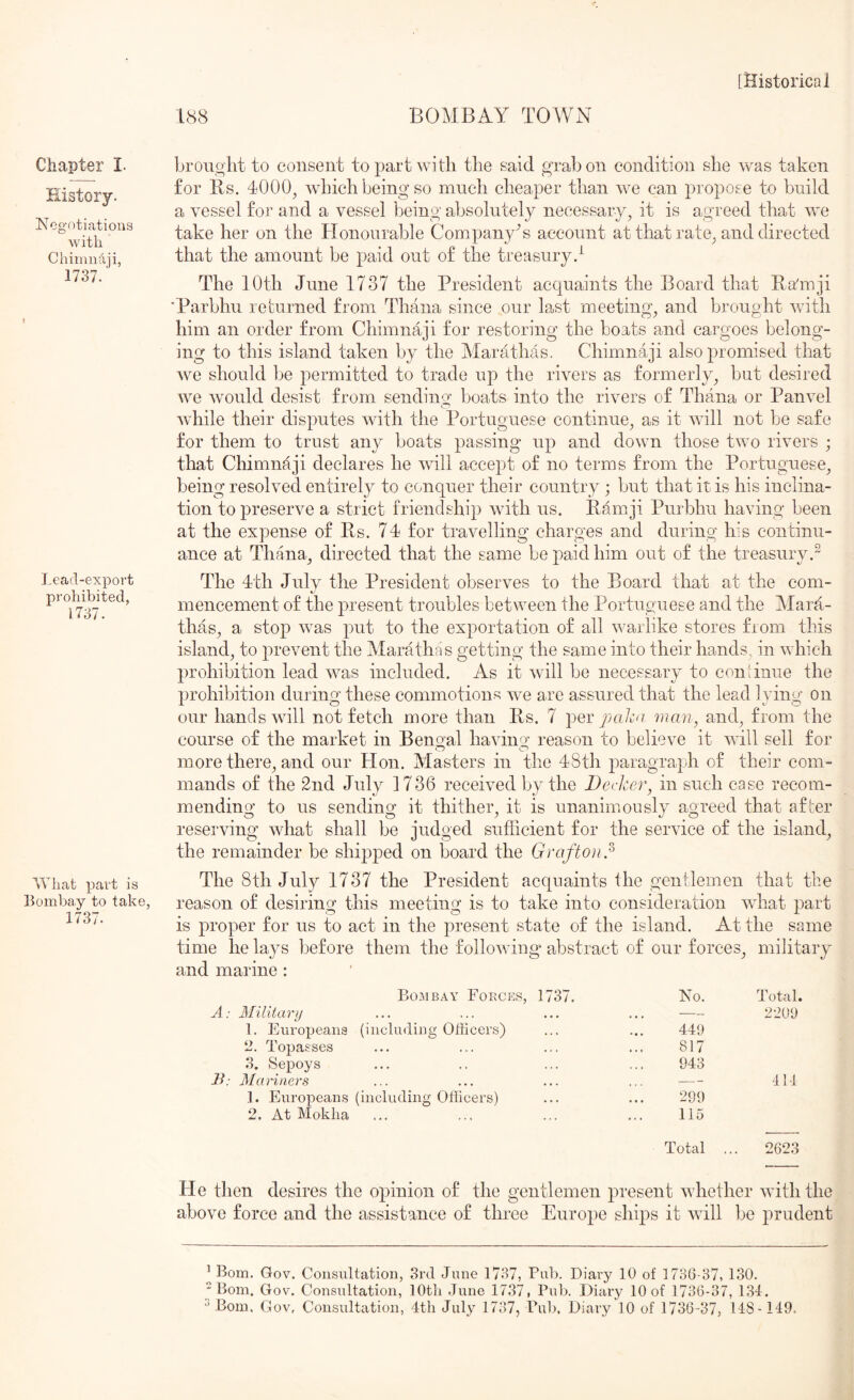 Chapter I. History. Negotiations with Chiiniidii, 1737. Lead-export prohibited, 1737. What part is Bombay to take, 1737. 188 BOMBAY TOWN broiiglit to consent to part with the said grab on condition she was taken for Hs. 4000^ which being so much cheaper than we can propose to build a vessel for and a vessel being absolutely necessary, it is agreed that we take her on the Honourable Company^ account at that rate, and directed that the amount be paid out of the treasuryd The 10th June 1737 the President acquaints the Board that Ba'mji ■Parbhu returned from Thana since our last meeting, and brought with him an order from Chimnaji for restoring the boats and cargoes belong- ing to this island taken by the Marathas. Chimnaji also promised that we should be permitted to trade up the rivers as formerly, but desired we would desist from sending boats into the rivers of Thana or Panvel while their disputes with the Portuguese continue, as it will not be safe for them to trust any boats passing up and down those two rivers ; that Chimnaji declares he will accept of no terms from the Portuguese, being resolved entirely to conquer their country ; but that it is his inclina- tion to preserve a strict friendship with us. Pamji Purbhu having been at the expense of Rs. 74 for travelling charges and during his continu- ance at Tirana, directed that the same be paid him out of the treasury.^ The 4th July the President observes to the Board that at the com- %j mencement of the present troubles between the Portuguese and the Mara- thas, a stop was put to the exportation of all warlike stores from this island, to prevent the Marathas getting the same into their hands, in which prohibition lead rvas included. As it will be necessary to coniinue the prohibition during these commotions we are assured that the lead lying on our hands will not fetch more than Rs. 7 perg:*a/iv/ man, and, from the course of the market in Bengal havino' reason to believe it will sell for more there, and our Hon. Masters in the 48th paragraph of their com- mands of the 2nd July 1736 received by the Decker, in such case recom- mending to us sending it thither, it is unanimously agreed that after reserving what shall be judged sufficient for the service of the island, the remainder be shijiped on board the Grafton,^ The 8th July 1737 the President acquaints the gentlemen that the reason of desiring this meeting is to take into consideration wdiat part is proper for us to act in the present state of the island. At the same time he lays before them the following abstract of our forces, military and marine : BoxUbay Forces, 1737. No. Total. A: Military 1. Europeans (including Officers) 2. Topasses 3. Sepoys • • • • t • 449 817 943 2209 B: Mariners 1. European,s (including Officers) 2. At Mokiia » • • 299 115 414 Total ... 2623 He then desires the opinion of the gentlemen present whether wuththe above force and the assistance of three Europe ships it Avill be prudent ^ Bom. Gov. Consiiltation, 3rd June 1737, Pub. Diary 10 of 1736-37, 130.  Bom. Gov. Consultation, lOtli June 1737, Pub. Diary 10 of 1736-37, l.Sd.