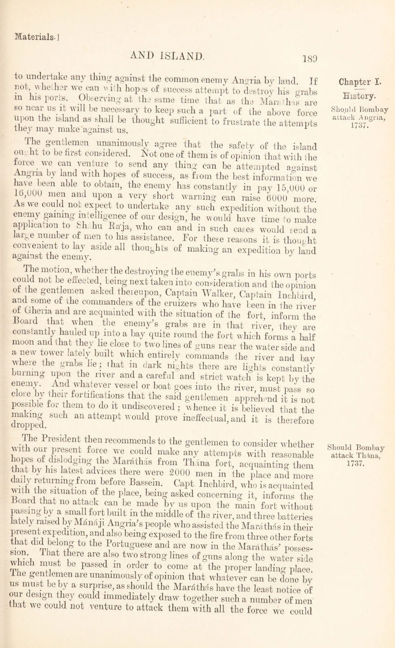 AND ISLAND. 189 to undertake any tiling against the common enemy Anoxia by land If not nhedier can \^iill hopjs of success attempt to destroy his grabs in his pores Observing at thr same time that as the Man th-is are so near us it will be necessary to keep such a part of the above force upon the island as shall be thought sufficient to frustrate the attempts they may make against us. ^ The gentlemen unanimously agree that the safety of the island oun ht to be fii-st considered. Not one of them is of opinion that wish the toioe ^ we can venture to seud any thing can be attempted against Angna by land with hopes of success, as from the best information we laie been aole to obtain, the enemy has constantly in pay 15 000 or 10,000 men and upon a very short warning can raise 600u’ more As we could nos expect to undertake any such expedition without the enemy gaining-intelligence of our design, he would have time to make application to gi. hu Ra'ja, who can and in such cases would send a large number g men to his assistance. For these reasons it is thomdit convenient to lay aside all thoughts of making an expedition by Imd against the enemy. - i j The mgion.whetheghe destroying the enemy^s grabs iii his own ports could noi be eileeted, being next taken into consideration and the opinion ot the gentlemen asked theieupou. Captain Walker, Captain Inchbird and some of the commanders of the cruizers who have been in the river ot bheria and are acquainted with the situation of the fort, inform the Toaid yat when the enemy^s grabs are in that river, they are cons tantly hauled up into a bay quite round the fort which forms a half moon and that they lie close to two lines of guns near the waterside and a new tower lately built which entirely commands the river and bay where the grabs he; that in dark nights there are lights constantly burning upon the river and a careful and strict watch is kept bv the cwL “'k* 8°®^ pass so clo.e oy yeir fortifications that the said gentlemen apprehend it is not possible tor them to do it undiscovered ; w hence it is believed that the di'opped attempt would prove ineffectual^ and it is therefore The President then recommends to the gentlemen to consider whether wit lour in-esent force we could make any attempts with reasonable hopes of dis odgmg the Marathas from Tirana fort, acquainting them that by his latest advices there were 2000 men in the place and more yily returning from before Bassein. Capt, Inchbird, who is acquainted 11 ”8^ 1? ^®ked concerning it, informs the oaid that no attack can be made by us upon the main fort without passing by a small fort bmlt m the middle of the river, and three batteries lately raised by Manaji Angna s people who assisted the Maivithas in their presey exiredition, and also being exposed to the fire from three other forts that did belong to the Ifortuguese and are now in the Marathas’ posses- sion. T layhere are also two strong lines of guns along the water side which must be passed m order to come at the proper landing place. The gentlemen are unanimously of opinion that whatever can be done bv us must be by a surprise, as should the Marathas have the least notice of our design they could immediately draw together such a number of men that we could not venture to attack thorn with all the force wo could Chapter I. History. Should liombay altack Align a, 1737. Should Bombay attack Tb4na, 1737.