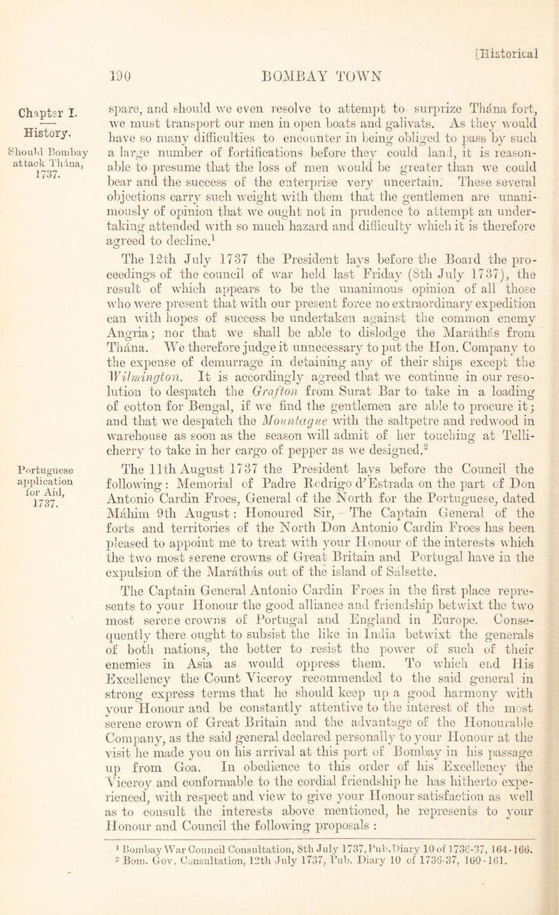 BOMBAY TOWN Chapter I. History, ^’liouVl Bombay attack Thdiia, 1737. Portuguese application tor Aid, 1737. spare^ and should we even resolve to attempt to surprize Thaiia fort^ we must transport our men in open boats and galivats. As they nnuld have so many difficulties to encounter in being obliged to by such a large number of fortifications before they could laiid^ it is reason- able to presume that the loss of men would be greater than we could bear and the success of the enterprise very uncertain. These several objections carry such weight with them that the gentlemen are unani- mously of opinion that we ought not in prudence to attempt an under- taking attended with so much hazard and difficulty which it is therefore agreed to decline.^ The 12th July 1737 the President lays before the Board the pro- ceedings of the council of war held last Friday (8th July 1737), the result of which appears to be the unanimous opinion of all those wdrowere present that with our present force no extraordinary expedition can with hopes of success be undertaken against the common enemy Angria; nor that we shall be able to dislodge the Marathas from Tirana. W^e therefore judge it unnecessary to put the Hon. Company to the expense of demurrage in detaining any of their ships except the Wilmington. It is accordingly agreed that rve continue in our reso- lution to despatch the Grafton from Surat Bar to take in a loading of cotton for Bengal, if we find the gentlemen are able to irrocure it; and that we despatch the Mountague with the saltpetre and redwood in warehouse as soon as the season will admit of her touching at Telli- cherry to take in her cargo of pejrper as we designed.^ The 11th August 1737 the President lavs before the Council the following: Memorial of Padre Kudrigo d^Estrada on the part of Don Antonio Cardin Froes, General of the North for the Portuguese, dated Mahim 9th August : Honoured Sir, - The Captain General of the forts and territories of the North Don Antonio Caidin Froes has been pleased to appoint me to treat wdth your Honour of the interests which the two most serene crowns of Great Britain and Portugal have in the expulsion of the Marathas out of the island of Salsette. The Caj)tain General Antonio Cardin Froes in the first place repre- sents to your Honour the good alliance and friendship betwixt the two most serene crowns of Portugal and England in Europe. Conse- quently there ought to subsist the like in India betwdxt the generals of both nations, the better to resist the power of such of their enemies in Asia as would oppress them. To wdiich end His Excellency the Count Viceroy recommended to the said general in strong express terms that he should keep up a good harmony with your Honour and be constantly attentive to the interest of the most serene crown of Great Britain and the advantage of the Honourable Company, as the said general declared personally to your Honour at the visit he made you on his arrival at this port of Bombay in his passage up from Goa. In obedience to this order of his Excellency the Viceroy and conformable to the cordial friendship he has hitherto expe- rienced, with respect and view to give your Honour satisfaction as well as to consult the interests above mentioned, he represents to your H onour and Council the following proposals : ^ BombayAYar Council Consultation, 8tli July 1737,Bub.Diary lOof 173C-37, 164-160,