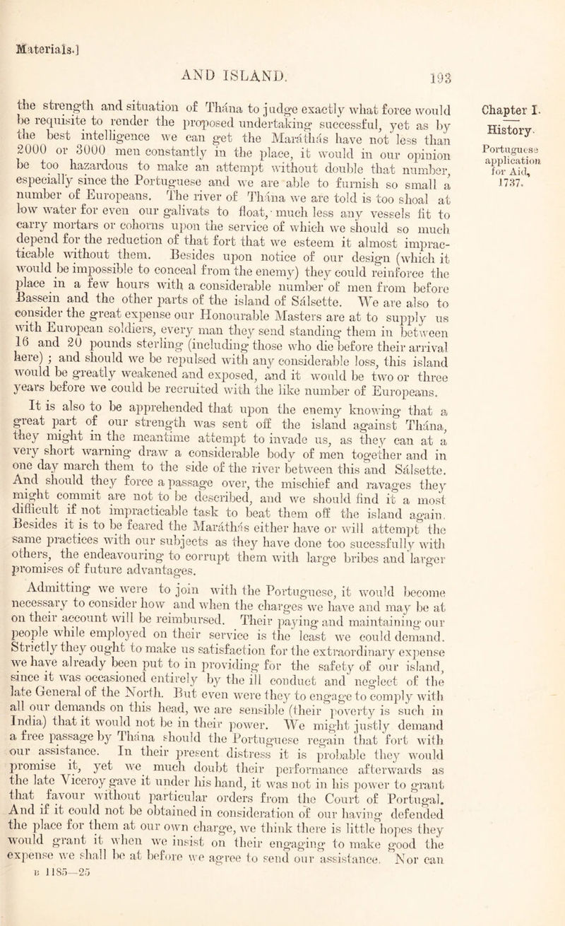 AND ISLAND. 193 the strength and situation of Tirana to judge exactly what force would be requisite to render the pro-posed undertaking successful^ yet as by the best ^intelligence we can get the Marathas have not less than 2000 01 oOOO men constantly in the place^ it would in our opinion be too hazardous to make an attempt without double that number^ especially since the Portuguese and we are able to furnish so small a number of Luropeans. The river of Tirana we are told is too shoal at low water for even our galivats to float/much less any vessels fit to carry mortars or cohorns upon the service of which we should so mucli depend for the reduction of that fort that we esteem it almost imprac- ticable without them. Besides upon notice of our design (which it would be impossible to conceal from the enemy) they could reinforce the place in a few hours with a considerable number of men from before Bassein and the other ^rarts of the island of Salsette. We are also to consider the great expense our Honourable Masters are at to supply us with European soldiers^ every man they send standing them in between 16 and 20 pounds sterling* (including those who die before their arrival here) ; and should we be repulsed with any considerable loss^ this island would be greatly weakened and exposed^ and it would be two or three years before w^e could be recruited with the like number of Europeans. It is also to be apprehended that upon the enemy knowing** that a great part of our strength was sent off the island against Thana^ they might in the meantime attempt to invade us^ as they can at a very short warning dmw a considerable body of men together and in one day march them to the side of the river between this and Salsette. And should they force a passage over, the mischief and ravages they might commit are not to be described, and we should find it a most difficult if not impracticable task to beat them off the island again. Besides it is to be feared the Marathas either have or will attempt the same practices with our subjects as they have done too sucessfully with others, the endeavouring to corrupt them wdth large bribes and larger promises of future advantages. Admitting we were to join with the Portuguese, it would become necessary to consider how and wdien the charges we have and may be at on theii account will be reimbursed. Their paying and maintaining our jieople while employed on their service is the least we could demand. Strictly they ought to make us satisfaction for the extraordinary expense we have alieady been put to in providing* for the safety of our island, since it was occasioned entirely by the ill conduct and neglect of the late General of the North. But even were they to engag*e to comply with all our demands on this heaffi, we are sensible (their poverty is such in India) that it would not be in their power. M^e might justly demand a fiee passage by Tirana should the Portuguese regain that fort with our assistance. In their jrresent distress it is probable they would promise it, yet we^ much doubt their performance afterwards as the late Viceroy gnve it under his hand, it was not in his power to grant that ^ favour without particular orders from the Court of Portugal, And if it could not be obtained in consideration of our having defended the place for them at our own charge, we think there is little hopes they would grant it when we insist on their engaging to make good the expense wo shnll bo at before we agree to send our assistance, Nor can a 1185—25 Chapter I. History. Portuguese applicatioii for Aid, 1787.