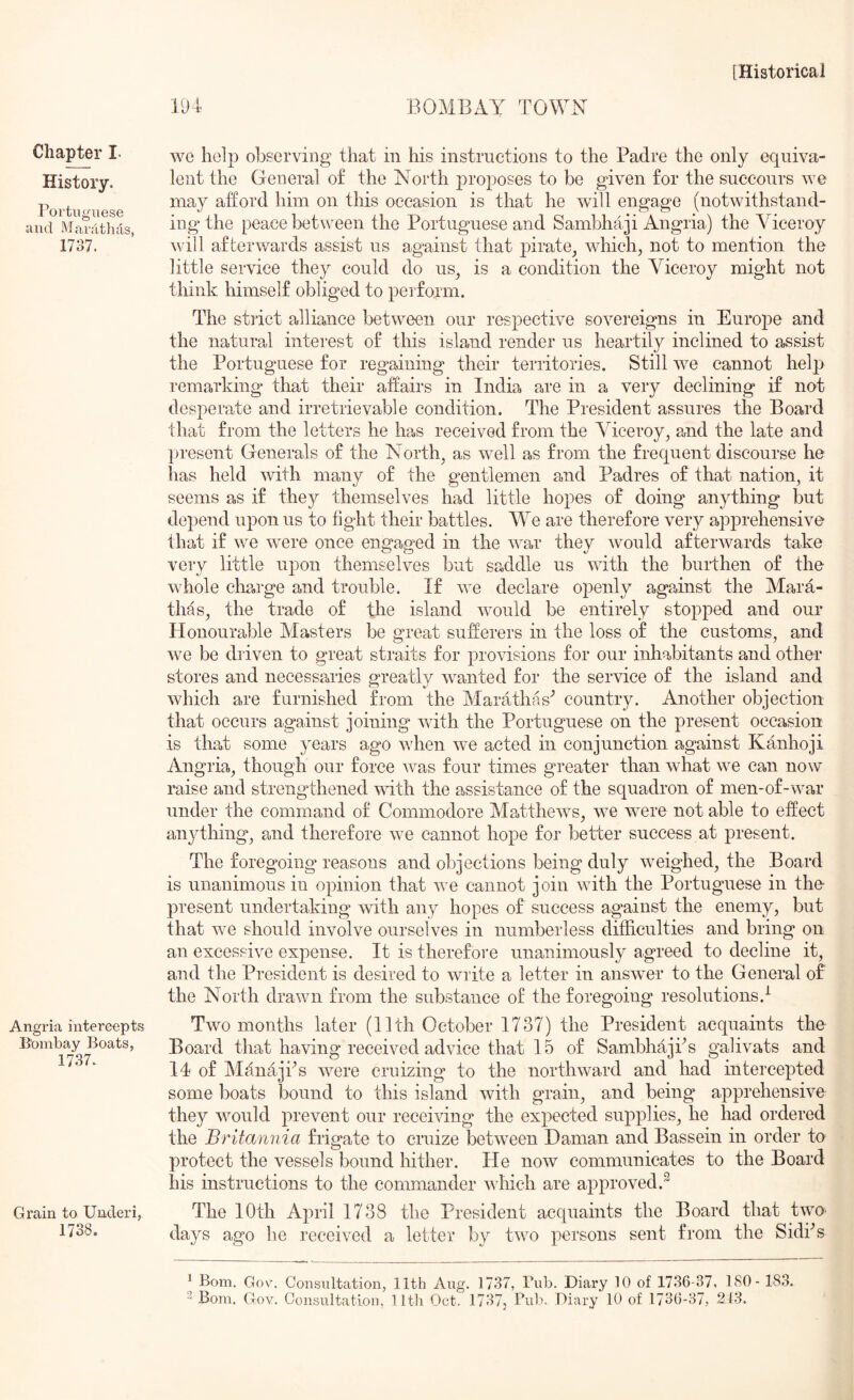 Chapter I. History. Portuguese and Mardtluls, 1737. Angria intercepts Bombay Boats, 1737. Grain to Underi, 1738. 194 BOMBAY TOWN we help observing that in his instructions to the Padre the only equiva- lent the General o£ the North proposes to be given for the succours we may afford him on this occasion is that he will engage (notwithstand- ing the peace between the Portuguese and Sambhaji Angria) the Viceroy will afterwards assist us against that pirate, which, not to mention the little service they could do us, is a condition the Viceroy might not think himself obliged to perform. The strict alliance between our respective sovereigns in Europe and the natural interest of this island render us heartily inclined to assist the Portuguese for regaining their territories. Still we cannot help remarking that their affairs in India are in a very declining if not desperate and irretrievable condition. The President assures the Board that from the letters he has received from the Viceroy, and the late and present Generals of the North, as well as from the frequent discourse he has held with many of the gentlemen and Padres of that nation, it seems as if they themselves had little hopes of doing anything but depend upon us to tight their battles. We are therefore very a,pprehensive that if we were once engaged in the war they would afterwards take very little upon themselves but saddle us with the burthen of the whole ch2,rge and trouble. If we declare openly against the Mara- thas, the trade of the island would be entirely stopped and our Honourable Alasters be great sufferers in the loss of the customs, and we be driven to great straits for provisions for our inhabitants and other stores and necessaries greatly wanted for the service of the island and which are furnished from the Alarathas'’ country. Another objection that occurs against joining with the Portuguese on the present occasion is that some years ago when we acted in conjunction against Kanhoji Angria, though our force was four times greater than what we can now raise and strengthened with the assistance of the squadron of men-of-war under the command of Commodore MaTthews, we were not able to effect anything, and therefore we cannot hope for better success at present. The foregoing reasons and objections being duly weighed, the Board is unanimous in opinion that we cannot join with the Portuguese in the- present undertaking with any hopes of success against the enemy, but that we should involve ourselves in numberless difficulties and bring on an excessive expense. It is therefore unanimously agreed to decline it, and the President is desired to write a letter in answer to the General of the North drawn from the substance of the foregoing resolutions.^ Two months later (11th October 1737) the President acquaints the Board that having received advice that 15 of SambhajPs gafivats and 14 of AlanajPs were cruizing to the northward and had intercepted some boats bound to this island with grain, and being apprehensive they would prevent our receiving the expected supplies, he had ordered the Britannia frigate to cruize between Daman and Bassein in order to protect the vessels bound hither. He now communicates to the Board his instructions to the commander which are approved.^ The 10th April 1738 the President acquaints the Board that twO' days ago lie received a letter by two persons sent from the Sidi^’s ^ Bom. Gov. Consultation, 11th Aug. 1737, Fub. Diary 10 of 1736-37, 180- 183.