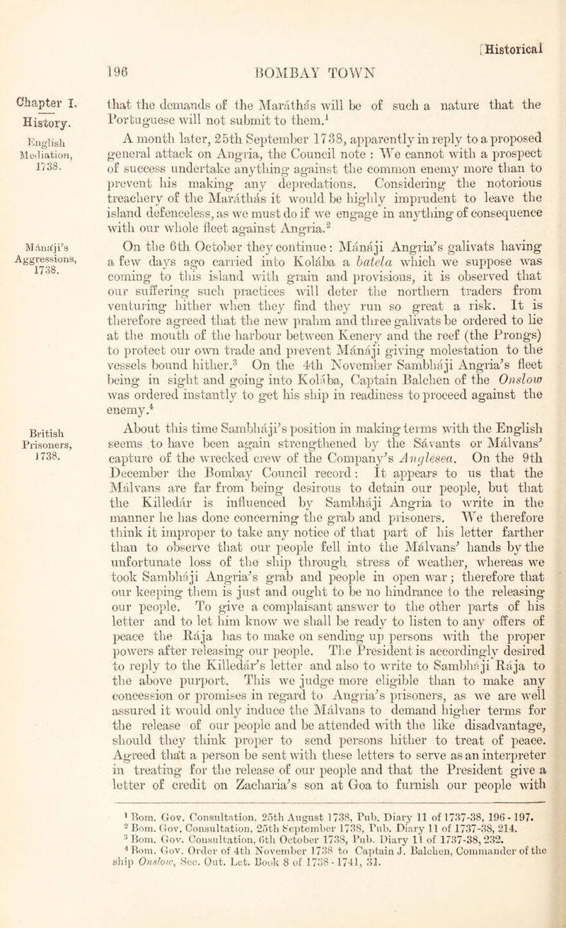Chapter I, History. ^^nglish Mediation, 1738. Manrfji^s Aggressions, 1738. British Prisoners, J738. I Historical 196 BOMBAY TOWN that the demands of the Marathas will be of such a nature that the Portuguese will not submit to them.^ A month later, 25th September 1738, apparently in reply to a proposed general attack on Angria, the Council note : M^e cannot with a prospect of success undertake anything against the common enemy more than to prevent his making any depredations. Considering the notorious treachery of the Marathas it would be highly imprudent to leave the island defenceless, as we must do if we engage in anything of consequence with our whole fleet against Angria.^ On the 6th October they continue; Manaji Angria'’s galivats having a few days ago carried into Kolaba a hatela which we suppose was coming to this island with grain and provisions, it is observed that our suffering such practices will deter the northern traders from veiitming hither when they find they run so great a risk. It is therefore agreed that the new prahm and three galivats be ordered to lie at the mouth of the harbour between Kenery and the reef (the Prong's) to jU'otect our own trade and prevent Ylanaji giving molestation to the vessels bound hither.^ On the 4th November Sambhaji Angr^s fleet })eing in siglit and going into Kolaba, Captain Balchen of the Onslow was ordered instantly to get his ship in readiness to proceed against the enemy About this time Sambhajks position in making terms with the English seems to have been again strengthened by the Savants or Malvans'^ capture of the wrecked crew of the Company's Anglesea. On the 9th December the Bombay Council record; It appears to us that the Malvans are far from being desirous to detain our people, but that the Killedar is influenced by Sambhaji Angria to write in the manner he has done concerning the grab and prisoners. lYe therefore tliink it improper to take any notice of that part of his letter farther than to observe that our people fell into the Malvans'’ hands by the unfortunate loss of the ship through stress of weather, whereas we took Sambhaji Angria’s grab and people in open war; therefore that our keeping them is just and ought to be no hindrance to the releasing our people. To give a complaisant answer to the other parts of his letter and to let him know we shall be ready to listen to any offers of peace the Raja has to make on sending up persons with the proper powers after releasing our people. Tlie President is accordingly desired to reply to the KilledaCs letter and also to write to Sambhaji Raja to the above purport. This we judge more eligible than to make any concession or promises in regard to AngriaA prisoners, as we are well assured it would only induce the Malvans to demand higher terms for the release of our people and be attended with the like disadvantage, should they think proper to send persons hither to treat of peace. Agreed that a person be sent with these letters to serve as an interpreter in treating for the release of our people and that the President give a letter of credit on ZachariaN son at Goa to furnish our people with * Bom. Gov. Consultation. 25th August 1738, Pub. Diary 11 of 1737-38, 196- 197. ^ Bom. Gov. Consultation, 25th September 1738, Pub. Diary 11 of 1737-38, 214. ^ Bom. Gov. Consultation, Gth October 1738, Pub. Diary 11 of 1737-38,232. “^Bom. Gov. Order of 4th November 1738 to Captain J. Balchen, Commander of the